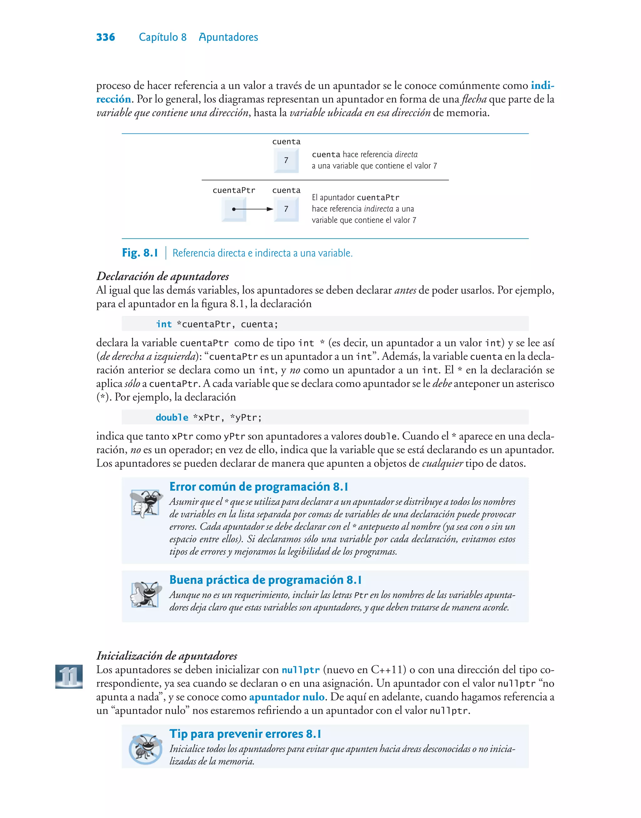 336 Capítulo 8 Apuntadores
proceso de hacer referencia a un valor a través de un apuntador se le conoce comúnmente como indi-
rección. Por lo general, los diagramas representan un apuntador en forma de una flecha que parte de la
variable que contiene una dirección, hasta la variable ubicada en esa dirección de memoria.
7
El apuntador cuentaPtr
hace referencia indirecta a una
variable que contiene el valor 7
cuenta
cuentaPtr
7
cuenta hace referencia directa
a una variable que contiene el valor 7
cuenta
Fig. 8.1  Referencia directa e indirecta a una variable.
Declaración de apuntadores
Al igual que las demás variables, los apuntadores se deben declarar antes de poder usarlos. Por ejemplo,
para el apuntador en la figura 8.1, la declaración
int *cuentaPtr, cuenta;
declara la variable cuentaPtr como de tipo int * (es decir, un apuntador a un valor int) y se lee así
(de derecha a izquierda): “cuentaPtr es un apuntador a un int”. Además, la variable cuenta en la decla-
ración anterior se declara como un int, y no como un apuntador a un int. El * en la declaración se
aplica sólo a cuentaPtr. A cada variable que se declara como apuntador se le debe anteponer un asterisco
(*). Por ejemplo, la declaración
double *xPtr, *yPtr;
indica que tanto xPtr como yPtr son apuntadores a valores double. Cuando el * aparece en una decla-
ración, no es un operador; en vez de ello, indica que la variable que se está declarando es un apuntador.
Los apuntadores se pueden declarar de manera que apunten a objetos de cualquier tipo de datos.
Error común de programación 8.1
Asumirqueel* queseutilizaparadeclararaunapuntadorsedistribuyeatodoslosnombres
de variables en la lista separada por comas de variables de una declaración puede provocar
errores. Cada apuntador se debe declarar con el * antepuesto al nombre (ya sea con o sin un
espacio entre ellos). Si declaramos sólo una variable por cada declaración, evitamos estos
tipos de errores y mejoramos la legibilidad de los programas.
Buena práctica de programación 8.1
Aunque no es un requerimiento, incluir las letras Ptr en los nombres de las variables apunta-
dores deja claro que estas variables son apuntadores, y que deben tratarse de manera acorde.
Inicialización de apuntadores
Los apuntadores se deben inicializar con nullptr (nuevo en C++11) o con una dirección del tipo co-
rrespondiente, ya sea cuando se declaran o en una asignación. Un apuntador con el valor nullptr “no
apunta a nada”, y se conoce como apuntador nulo. De aquí en adelante, cuando hagamos referencia a
un “apuntador nulo” nos estaremos refiriendo a un apuntador con el valor nullptr.
Tip para prevenir errores 8.1
Inicialice todos los apuntadores para evitar que apunten hacia áreas desconocidas o no inicia-
lizadas de la memoria.
 