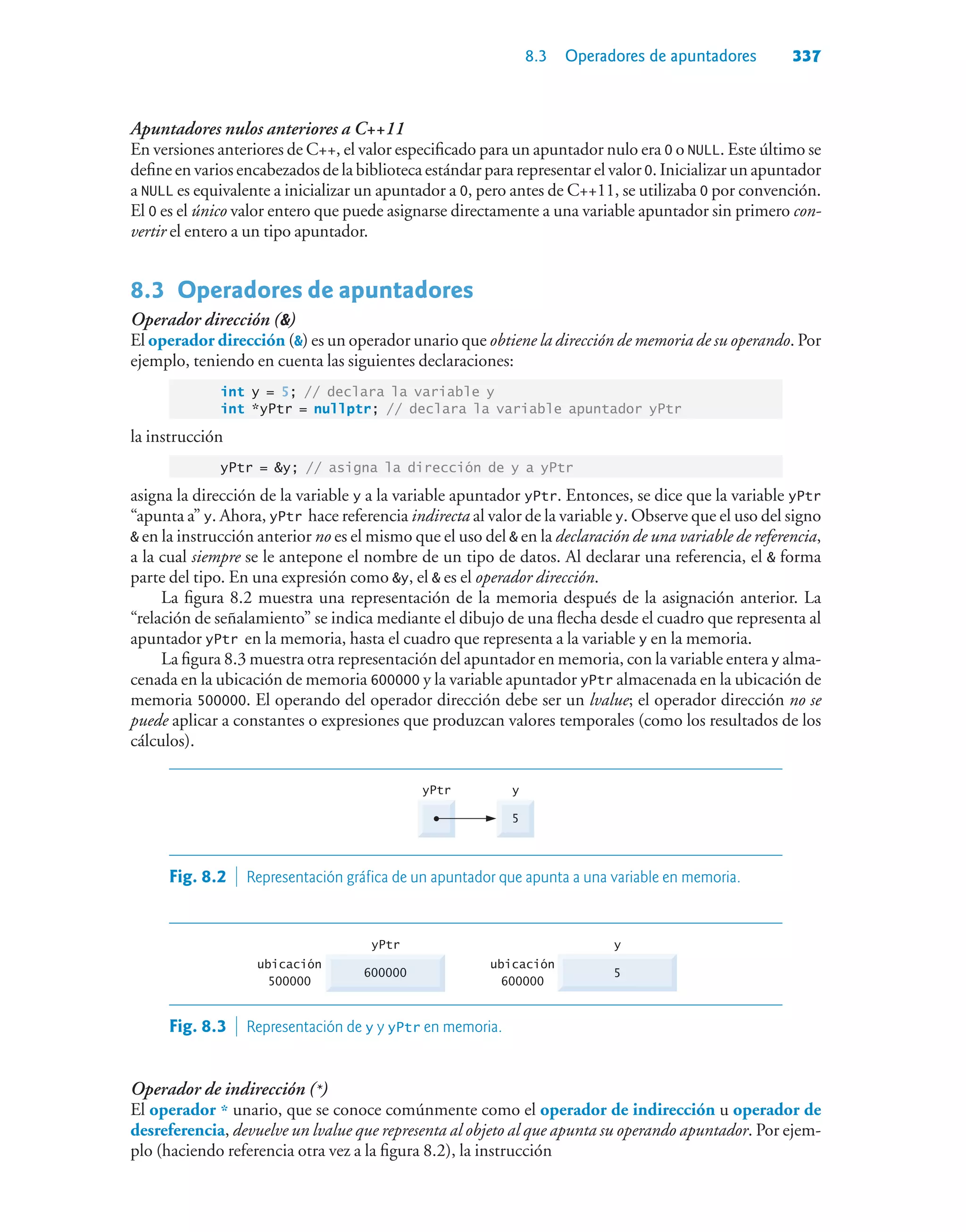 8.3 Operadores de apuntadores 337
Apuntadores nulos anteriores a C++11
En versiones anteriores de C++, el valor especificado para un apuntador nulo era 0 o NULL. Este último se
define en varios encabezados de la biblioteca estándar para representar el valor 0. Inicializar un apuntador
a NULL es equivalente a inicializar un apuntador a 0, pero antes de C++11, se utilizaba 0 por convención.
El 0 es el único valor entero que puede asignarse directamente a una variable apuntador sin primero con-
vertir el entero a un tipo apuntador.
8.3Operadores de apuntadores
Operador dirección ()
El operador dirección () es un operador unario que obtiene la dirección de memoria de su operando. Por
ejemplo, teniendo en cuenta las siguientes declaraciones:
int y = 5; // declara la variable y
int *yPtr = nullptr; // declara la variable apuntador yPtr
la instrucción
yPtr = y; // asigna la dirección de y a yPtr
asigna la dirección de la variable y a la variable apuntador yPtr. Entonces, se dice que la variable yPtr
“apunta a” y. Ahora, yPtr hace referencia indirecta al valor de la variable y. Observe que el uso del signo
 en la instrucción anterior no es el mismo que el uso del  en la declaración de una variable de referencia,
a la cual siempre se le antepone el nombre de un tipo de datos. Al declarar una referencia, el  forma
parte del tipo. En una expresión como y, el  es el operador dirección.
La figura 8.2 muestra una representación de la memoria después de la asignación anterior. La
“relación de señalamiento” se indica mediante el dibujo de una flecha desde el cuadro que representa al
apuntador yPtr en la memoria, hasta el cuadro que representa a la variable y en la memoria.
La figura 8.3 muestra otra representación del apuntador en memoria, con la variable entera y alma-
cenada en la ubicación de memoria 600000 y la variable apuntador yPtr almacenada en la ubicación de
memoria 500000. El operando del operador dirección debe ser un lvalue; el operador dirección no se
puede aplicar a constantes o expresiones que produzcan valores temporales (como los resultados de los
cálculos).
5
y
yPtr
Fig. 8.2  Representación gráfica de un apuntador que apunta a una variable en memoria.
5
y
600000
ubicación
500000
yPtr
ubicación
600000
Fig. 8.3  Representación de y y yPtr en memoria.
Operador de indirección (*)
El operador * unario, que se conoce comúnmente como el operador de indirección u operador de
desreferencia, devuelve un lvalue que representa al objeto al que apunta su operando apuntador. Por ejem-
plo (haciendo referencia otra vez a la figura 8.2), la instrucción
 