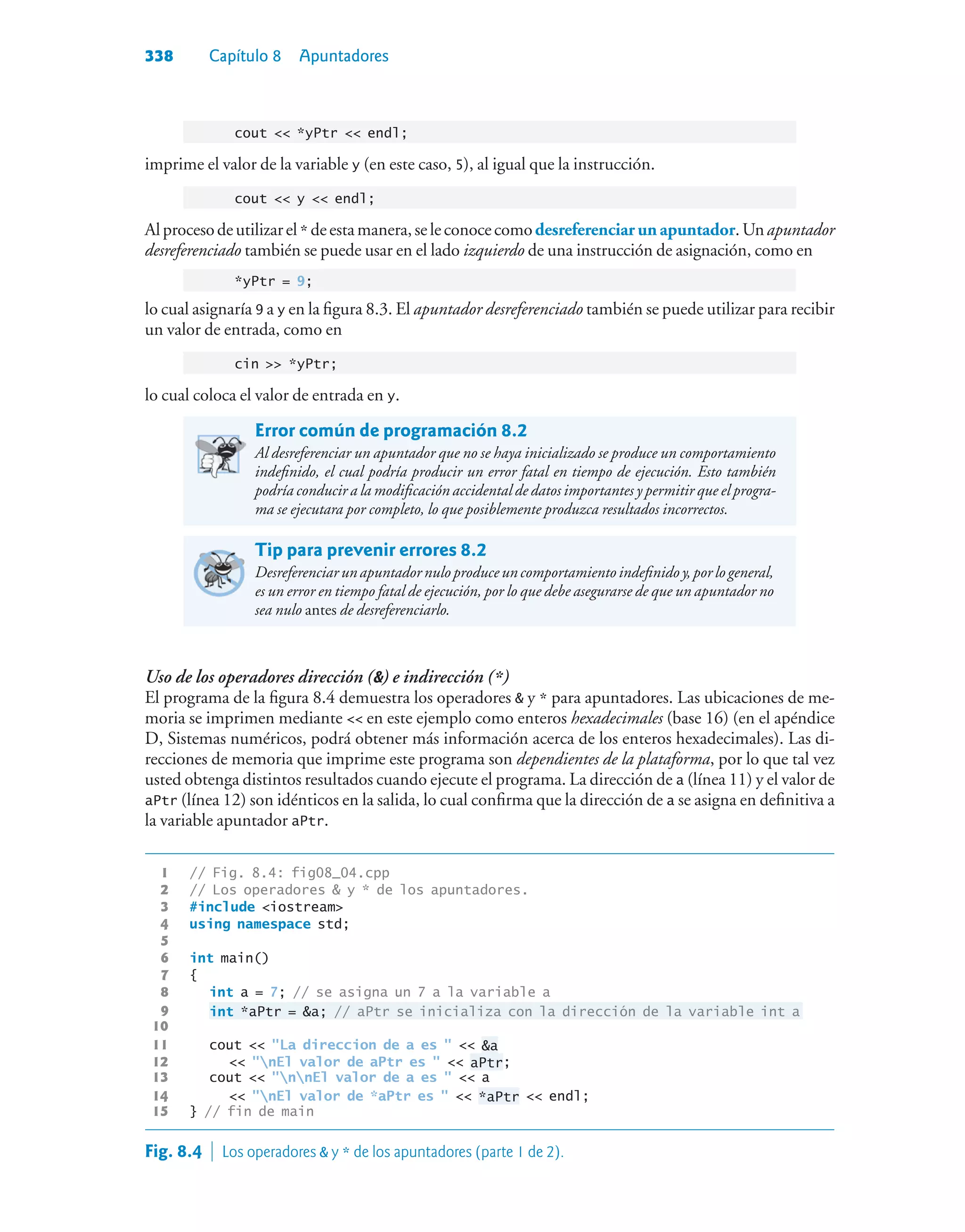 338 Capítulo 8 Apuntadores
cout  *yPtr  endl;
imprime el valor de la variable y (en este caso, 5), al igual que la instrucción.
cout  y  endl;
Alprocesodeutilizarel* deestamanera,seleconocecomodesreferenciarun apuntador.Unapuntador
desreferenciado también se puede usar en el lado izquierdo de una instrucción de asignación, como en
*yPtr = 9;
lo cual asignaría 9 a y en la figura 8.3. El apuntador desreferenciado también se puede utilizar para recibir
un valor de entrada, como en
ci