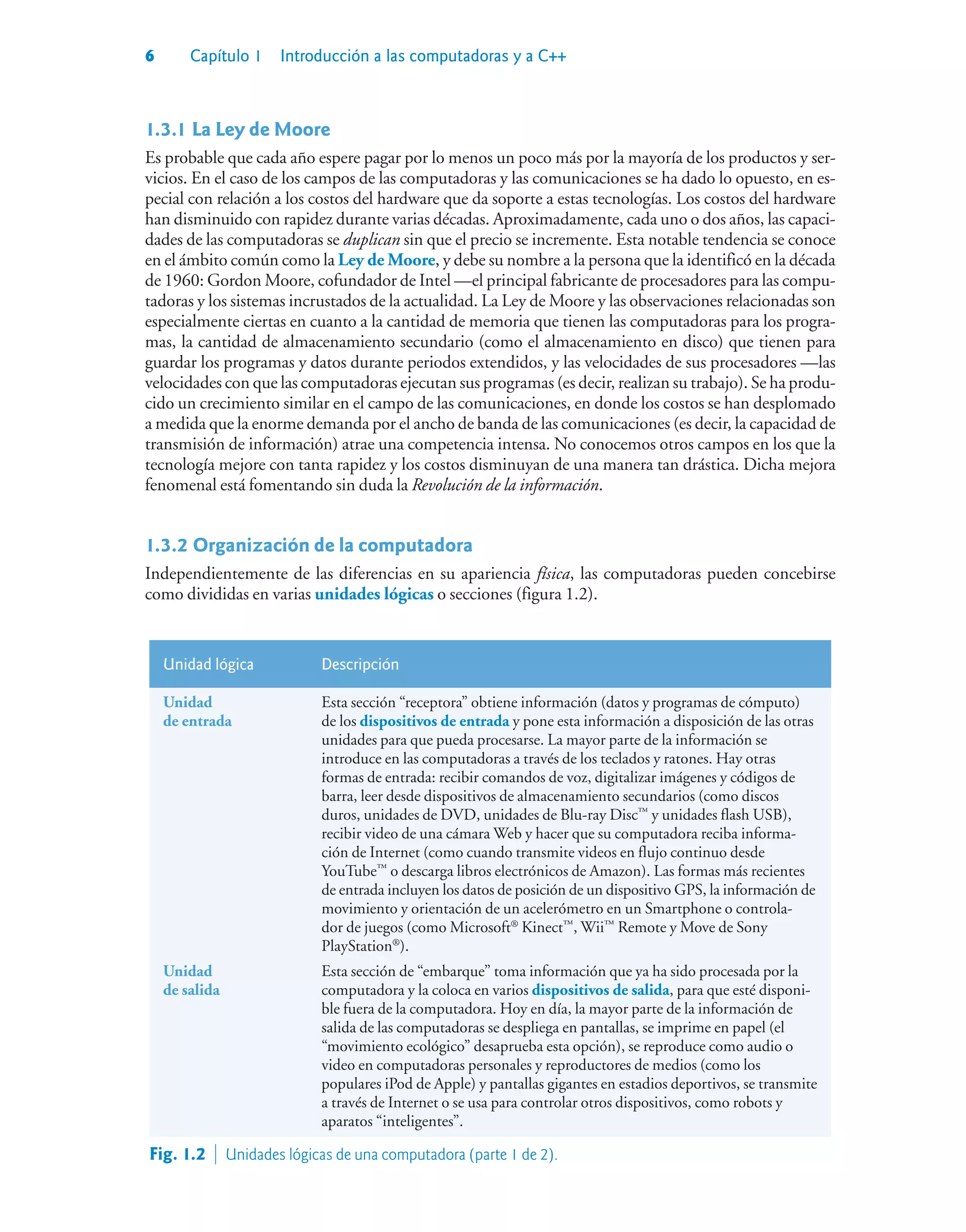 6 Capítulo 1 Introducción a las computadoras y a C++
1.3.1La Ley de Moore
Es probable que cada año espere pagar por lo menos un poco más por la mayoría de los productos y ser-
vicios. En el caso de los campos de las computadoras y las comunicaciones se ha dado lo opuesto, en es-
pecial con relación a los costos del hardware que da soporte a estas tecnologías. Los costos del hardware
han disminuido con rapidez durante varias décadas. Aproximadamente, cada uno o dos años, las capaci-
dades de las computadoras se duplican sin que el precio se incremente. Esta notable tendencia se conoce
en el ámbito común como la Ley de Moore, y debe su nombre a la persona que la identificó en la década
de 1960: Gordon Moore, cofundador de Intel —el principal fabricante de procesadores para las compu-
tadoras y los sistemas incrustados de la actualidad. La Ley de Moore y las observaciones relacionadas son
especialmente ciertas en cuanto a la cantidad de memoria que tienen las computadoras para los progra-
mas, la cantidad de almacenamiento secundario (como el almacenamiento en disco) que tienen para
guardar los programas y datos durante periodos extendidos, y las velocidades de sus procesadores —las
velocidades con que las computadoras ejecutan sus programas (es decir, realizan su trabajo). Se ha produ-
cido un crecimiento similar en el campo de las comunicaciones, en donde los costos se han desplomado
a medida que la enorme demanda por el ancho de banda de las comunicaciones (es decir, la capacidad de
transmisión de información) atrae una competencia intensa. No conocemos otros campos en los que la
tecnología mejore con tanta rapidez y los costos disminuyan de una manera tan drástica. Dicha mejora
fenomenal está fomentando sin duda la Revolución de la información.
1.3.2Organización de la computadora
Independientemente de las diferencias en su apariencia física, las computadoras pueden concebirse
como divididas en varias unidades lógicas o secciones (figura 1.2).
Unidad lógica Descripción
Unidad
de entrada
Esta sección “receptora” obtiene información (datos y programas de cómputo)
de los dispositivos de entrada y pone esta información a disposición de las otras
unidades para que pueda procesarse. La mayor parte de la información se
introduce en las computadoras a través de los teclados y ratones. Hay otras
formas de entrada: recibir comandos de voz, digitalizar imágenes y códigos de
barra, leer desde dispositivos de almacenamiento secundarios (como discos
duros, unidades de DVD, unidades de Blu-ray Disc™
y unidades flash USB),
recibir video de una cámara Web y hacer que su computadora reciba informa-
ción de Internet (como cuando transmite videos en flujo continuo desde
YouTube™
o descarga libros electrónicos de Amazon). Las formas más recientes
de entrada incluyen los datos de posición de un dispositivo GPS, la información de
movimiento y orientación de un acelerómetro en un Smartphone o controla-
dor de juegos (como Microsoft®
Kinect™
, Wii™
Remote y Move de Sony
PlayStation®
).
Unidad
de salida
Esta sección de “embarque” toma información que ya ha sido procesada por la
computadora y la coloca en varios dispositivos de salida, para que esté disponi-
ble fuera de la computadora. Hoy en día, la mayor parte de la información de
salida de las computadoras se despliega en pantallas, se imprime en papel (el
“movimiento ecológico” desaprueba esta opción), se reproduce como audio o
video en computadoras personales y reproductores de medios (como los
populares iPod de Apple) y pantallas gigantes en estadios deportivos, se transmite
a través de Internet o se usa para controlar otros dispositivos, como robots y
aparatos “inteligentes”.
Fig. 1.2  Unidades lógicas de una computadora (parte 1 de 2).
 