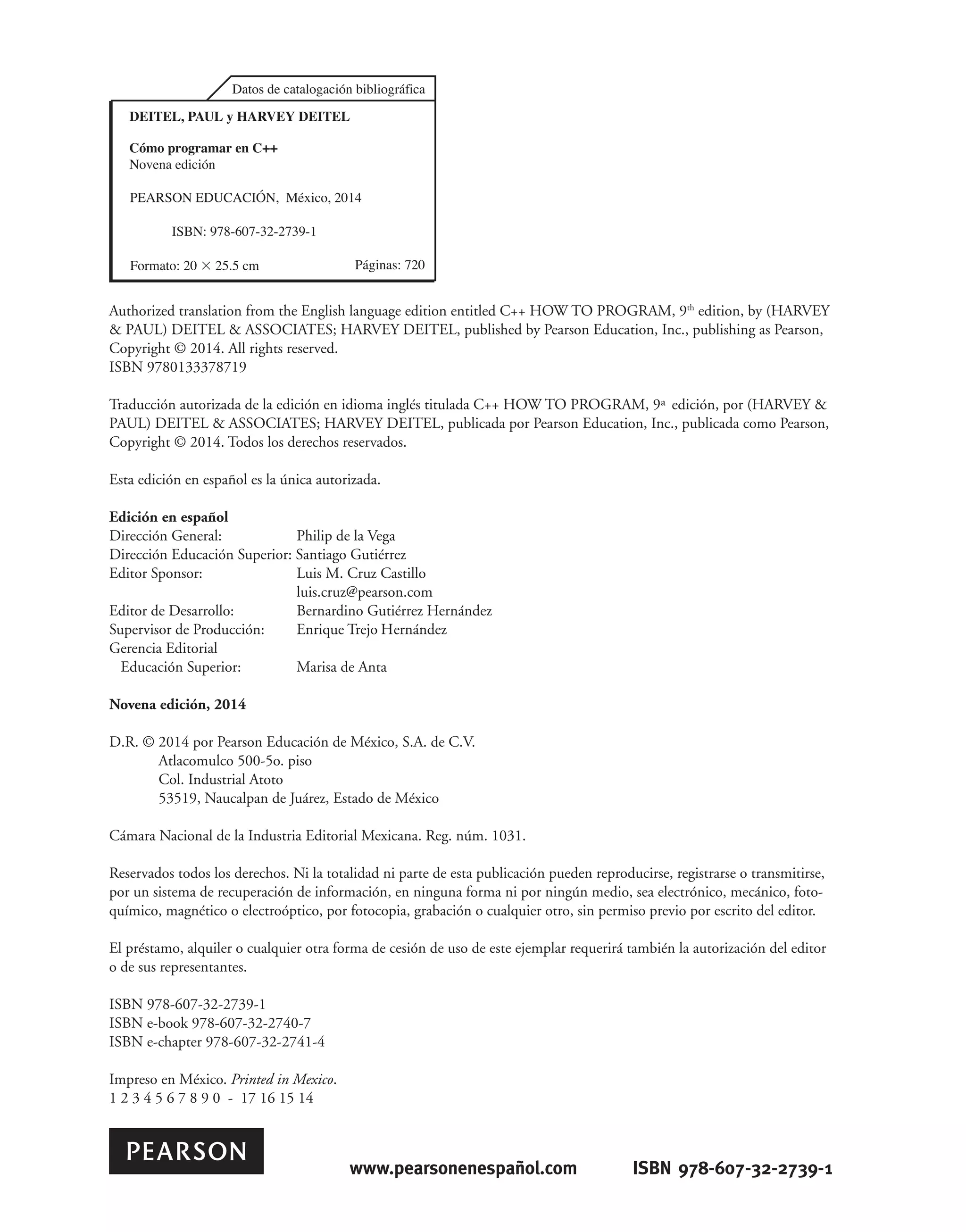 Authorized translation from the English language edition entitled C++ HOW TO PROGRAM, 9th
edition, by (HARVEY
& PAUL) DEITEL & ASSOCIATES; HARVEY DEITEL, published by Pearson Education, Inc., publishing as Pearson,
Copyright © 2014. All rights reserved.
ISBN 9780133378719
Traducción autorizada de la edición en idioma inglés titulada C++ HOW TO PROGRAM, 9ª edición, por (HARVEY &
PAUL) DEITEL & ASSOCIATES; HARVEY DEITEL, publicada por Pearson Education, Inc., publicada como Pearson,
Copyright © 2014. Todos los derechos reservados.
Esta edición en español es la única autorizada.
Edición en español
Dirección General: Philip de la Vega
Dirección Educación Superior: Santiago Gutiérrez
Editor Sponsor: Luis M. Cruz Castillo
luis.cruz@pearson.com
Editor de Desarrollo: Bernardino Gutiérrez Hernández
Supervisor de Producción: Enrique Trejo Hernández
Gerencia Editorial
Educación Superior: Marisa de Anta
Novena edición, 2014
D.R. © 2014 por Pearson Educación de México, S.A. de C.V.
Atlacomulco 500-5o. piso
Col. Industrial Atoto
53519, Naucalpan de Juárez, Estado de México
Cámara Nacional de la Industria Editorial Mexicana. Reg. núm. 1031.
Reservados todos los derechos. Ni la totalidad ni parte de esta publicación pueden reproducirse, registrarse o transmitirse,
por un sistema de recuperación de información, en ninguna forma ni por ningún medio, sea electrónico, mecánico, foto-
químico, magnético o electroóptico, por fotocopia, grabación o cualquier otro, sin permiso previo por escrito del editor.
El préstamo, alquiler o cualquier otra forma de cesión de uso de este ejemplar requerirá también la autorización del editor
o de sus representantes.
ISBN 978-607-32-2739-1
ISBN e-book 978-607-32-2740-7
ISBN e-chapter 978-607-32-2741-4
Impreso en México. Printed in Mexico.
1 2 3 4 5 6 7 8 9 0 - 17 16 15 14
'DWRVGHFDWDORJDFLyQELEOLRJUiILFD
3iJLQDV
3($5621('8$,Ð10p[LFR
,6%1
)RUPDWR×FP
yPRSURJUDPDUHQ
1RYHQDHGLFLyQ
DEITEL, PAUL y HARVEY DEITEL
www.pearsonenespañol.com ISBN 978-607-32-2739-1
 