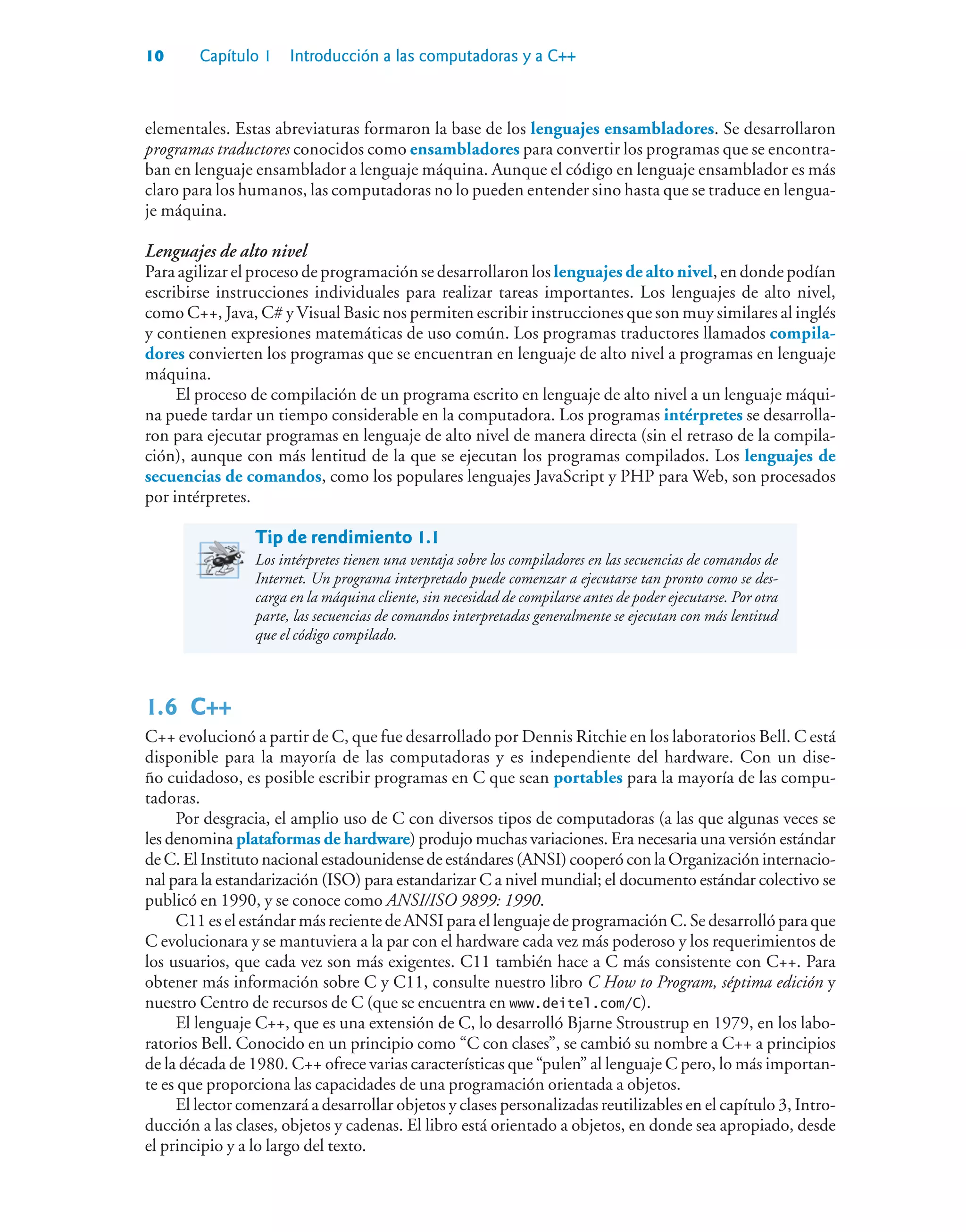 10 Capítulo 1 Introducción a las computadoras y a C++
elementales. Estas abreviaturas formaron la base de los lenguajes ensambladores. Se desarrollaron
programas traductores conocidos como ensambladores para convertir los programas que se encontra-
ban en lenguaje ensamblador a lenguaje máquina. Aunque el código en lenguaje ensamblador es más
claro para los humanos, las computadoras no lo pueden entender sino hasta que se traduce en lengua-
je máquina.
Lenguajes de alto nivel
Para agilizar el proceso de programación se desarrollaron los lenguajes de alto nivel, en donde podían
escribirse instrucciones individuales para realizar tareas importantes. Los lenguajes de alto nivel,
como C++, Java, C# y Visual Basic nos permiten escribir instrucciones que son muy similares al inglés
y contienen expresiones matemáticas de uso común. Los programas traductores llamados compila-
dores convierten los programas que se encuentran en lenguaje de alto nivel a programas en lenguaje
máquina.
El proceso de compilación de un programa escrito en lenguaje de alto nivel a un lenguaje máqui-
na puede tardar un tiempo considerable en la computadora. Los programas intérpretes se desarrolla-
ron para ejecutar programas en lenguaje de alto nivel de manera directa (sin el retraso de la compila-
ción), aunque con más lentitud de la que se ejecutan los programas compilados. Los lenguajes de
secuencias de comandos, como los populares lenguajes JavaScript y PHP para Web, son procesados
por intérpretes.
Tip de rendimiento 1.1
Los intérpretes tienen una ventaja sobre los compiladores en las secuencias de comandos de
Internet. Un programa interpretado puede comenzar a ejecutarse tan pronto como se des-
carga en la máquina cliente, sin necesidad de compilarse antes de poder ejecutarse. Por otra
parte, las secuencias de comandos interpretadas generalmente se ejecutan con más lentitud
que el código compilado.
1.6C++
C++ evolucionó a partir de C, que fue desarrollado por Dennis Ritchie en los laboratorios Bell. C está
disponible para la mayoría de las computadoras y es independiente del hardware. Con un dise-
ño cuidadoso, es posible escribir programas en C que sean portables para la mayoría de las compu-
tadoras.
Por desgracia, el amplio uso de C con diversos tipos de computadoras (a las que algunas veces se
les denomina plataformas de hardware) produjo muchas variaciones. Era necesaria una versión estándar
de C. El Instituto nacional estadounidense de estándares (ANSI) cooperó con la Organización internacio-
nal para la estandarización (ISO) para estandarizar C a nivel mundial; el documento estándar colectivo se
publicó en 1990, y se conoce como ANSI/ISO 9899: 1990.
C11 es el estándar más reciente de ANSI para el lenguaje de programación C. Se desarrolló para que
C evolucionara y se mantuviera a la par con el hardware cada vez más poderoso y los requerimientos de
los usuarios, que cada vez son más exigentes. C11 también hace a C más consistente con C++. Para
obtener más información sobre C y C11, consulte nuestro libro C How to Program, séptima edición y
nuestro Centro de recursos de C (que se encuentra en www.deitel.com/C).
El lenguaje C++, que es una extensión de C, lo desarrolló Bjarne Stroustrup en 1979, en los labo-
ratorios Bell. Conocido en un principio como “C con clases”, se cambió su nombre a C++ a principios
de la década de 1980. C++ ofrece varias características que “pulen” al lenguaje C pero, lo más importan-
te es que proporciona las capacidades de una programación orientada a objetos.
El lector comenzará a desarrollar objetos y clases personalizadas reutilizables en el capítulo 3, Intro-
ducción a las clases, objetos y cadenas. El libro está orientado a objetos, en donde sea apropiado, desde
el principio y a lo largo del texto.
 