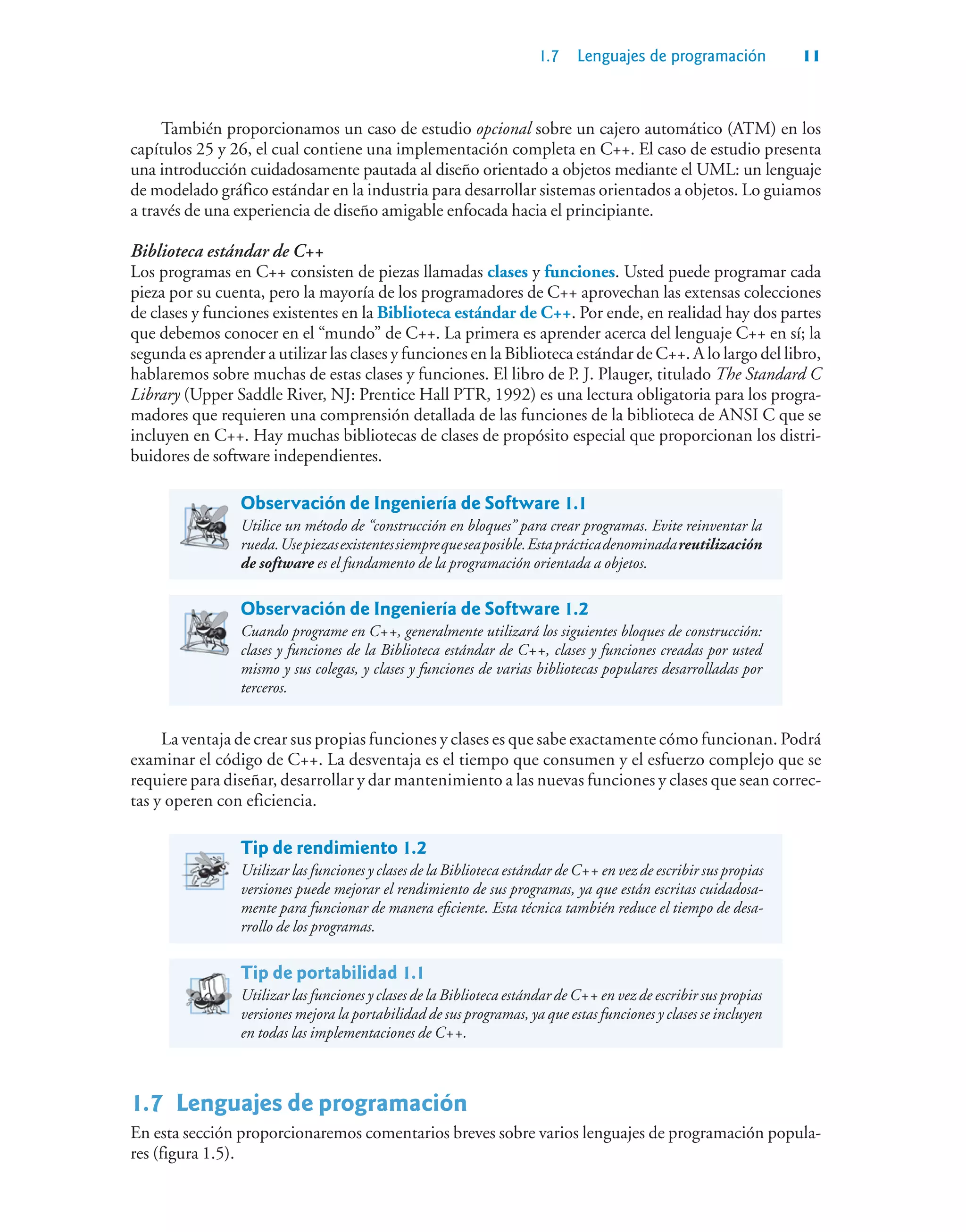 1.7 Lenguajes de programación 11
También proporcionamos un caso de estudio opcional sobre un cajero automático (ATM) en los
capítulos 25 y 26, el cual contiene una implementación completa en C++. El caso de estudio presenta
una introducción cuidadosamente pautada al diseño orientado a objetos mediante el UML: un lenguaje
de modelado gráfico estándar en la industria para desarrollar sistemas orientados a objetos. Lo guiamos
a través de una experiencia de diseño amigable enfocada hacia el principiante.
Biblioteca estándar de C++
Los programas en C++ consisten de piezas llamadas clases y funciones. Usted puede programar cada
pieza por su cuenta, pero la mayoría de los programadores de C++ aprovechan las extensas colecciones
de clases y funciones existentes en la Biblioteca estándar de C++. Por ende, en realidad hay dos partes
que debemos conocer en el “mundo” de C++. La primera es aprender acerca del lenguaje C++ en sí; la
segunda es aprender a utilizar las clases y funciones en la Biblioteca estándar de C++. A lo largo del libro,
hablaremos sobre muchas de estas clases y funciones. El libro de P. J. Plauger, titulado The Standard C
Library (Upper Saddle River, NJ: Prentice Hall PTR, 1992) es una lectura obligatoria para los progra-
madores que requieren una comprensión detallada de las funciones de la biblioteca de ANSI C que se
incluyen en C++. Hay muchas bibliotecas de clases de propósito especial que proporcionan los distri-
buidores de software independientes.
Observación de Ingeniería de Software 1.1
Utilice un método de “construcción en bloques” para crear programas. Evite reinventar la
rueda.Usepiezasexistentessiemprequeseaposible.Estaprácticadenominadareutilización
de software es el fundamento de la programación orientada a objetos.
Observación de Ingeniería de Software 1.2
Cuando programe en C++, generalmente utilizará los siguientes bloques de construcción:
clases y funciones de la Biblioteca estándar de C++, clases y funciones creadas por usted
mismo y sus colegas, y clases y funciones de varias bibliotecas populares desarrolladas por
terceros.
La ventaja de crear sus propias funciones y clases es que sabe exactamente cómo funcionan. Podrá
examinar el código de C++. La desventaja es el tiempo que consumen y el esfuerzo complejo que se
requiere para diseñar, desarrollar y dar mantenimiento a las nuevas funciones y clases que sean correc-
tas y operen con eficiencia.
Tip de rendimiento 1.2
Utilizar las funciones y clases de la Biblioteca estándar de C++ en vez de escribir sus propias
versiones puede mejorar el rendimiento de sus programas, ya que están escritas cuidadosa-
mente para funcionar de manera eficiente. Esta técnica también reduce el tiempo de desa-
rrollo de los programas.
Tip de portabilidad 1.1
Utilizar las funciones y clases de la Biblioteca estándar de C++ en vez de escribir sus propias
versiones mejora la portabilidad de sus programas, ya que estas funciones y clases se incluyen
en todas las implementaciones de C++.
1.7Lenguajes de programación
En esta sección proporcionaremos comentarios breves sobre varios lenguajes de programación popula-
res (figura 1.5).
 
