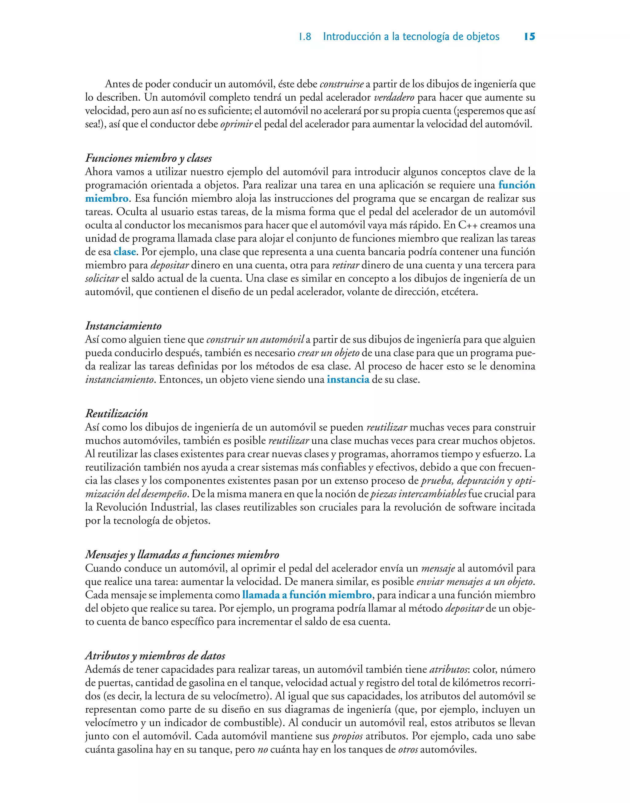 1.8 Introducción a la tecnología de objetos 15
Antes de poder conducir un automóvil, éste debe construirse a partir de los dibujos de ingeniería que
lo describen. Un automóvil completo tendrá un pedal acelerador verdadero para hacer que aumente su
velocidad, pero aun así no es suficiente; el automóvil no acelerará por su propia cuenta (¡esperemos que así
sea!), así que el conductor debe oprimir el pedal del acelerador para aumentar la velocidad del automóvil.
Funciones miembro y clases
Ahora vamos a utilizar nuestro ejemplo del automóvil para introducir algunos conceptos clave de la
programación orientada a objetos. Para realizar una tarea en una aplicación se requiere una función
miembro. Esa función miembro aloja las instrucciones del programa que se encargan de realizar sus
tareas. Oculta al usuario estas tareas, de la misma forma que el pedal del acelerador de un automóvil
oculta al conductor los mecanismos para hacer que el automóvil vaya más rápido. En C++ creamos una
unidad de programa llamada clase para alojar el conjunto de funciones miembro que realizan las tareas
de esa clase. Por ejemplo, una clase que representa a una cuenta bancaria podría contener una función
miembro para depositar dinero en una cuenta, otra para retirar dinero de una cuenta y una tercera para
solicitar el saldo actual de la cuenta. Una clase es similar en concepto a los dibujos de ingeniería de un
automóvil, que contienen el diseño de un pedal acelerador, volante de dirección, etcétera.
Instanciamiento
Así como alguien tiene que construir un automóvil a partir de sus dibujos de ingeniería para que alguien
pueda conducirlo después, también es necesario crear un objeto de una clase para que un programa pue-
da realizar las tareas definidas por los métodos de esa clase. Al proceso de hacer esto se le denomina
instanciamiento. Entonces, un objeto viene siendo una instancia de su clase.
Reutilización
Así como los dibujos de ingeniería de un automóvil se pueden reutilizar muchas veces para construir
muchos automóviles, también es posible reutilizar una clase muchas veces para crear muchos objetos.
Al reutilizar las clases existentes para crear nuevas clases y programas, ahorramos tiempo y esfuerzo. La
reutilización también nos ayuda a crear sistemas más confiables y efectivos, debido a que con frecuen-
cia las clases y los componentes existentes pasan por un extenso proceso de prueba, depuración y opti-
mización del desempeño. De la misma manera en que la noción de piezas intercambiables fue crucial para
la Revolución Industrial, las clases reutilizables son cruciales para la revolución de software incitada
por la tecnología de objetos.
Mensajes y llamadas a funciones miembro
Cuando conduce un automóvil, al oprimir el pedal del acelerador envía un mensaje al automóvil para
que realice una tarea: aumentar la velocidad. De manera similar, es posible enviar mensajes a un objeto.
Cada mensaje se implementa como llamada a función miembro, para indicar a una función miembro
del objeto que realice su tarea. Por ejemplo, un programa podría llamar al método depositar de un obje-
to cuenta de banco específico para incrementar el saldo de esa cuenta.
Atributos y miembros de datos
Además de tener capacidades para realizar tareas, un automóvil también tiene atributos: color, número
de puertas, cantidad de gasolina en el tanque, velocidad actual y registro del total de kilómetros recorri-
dos (es decir, la lectura de su velocímetro). Al igual que sus capacidades, los atributos del automóvil se
representan como parte de su diseño en sus diagramas de ingeniería (que, por ejemplo, incluyen un
velocímetro y un indicador de combustible). Al conducir un automóvil real, estos atributos se llevan
junto con el automóvil. Cada automóvil mantiene sus propios atributos. Por ejemplo, cada uno sabe
cuánta gasolina hay en su tanque, pero no cuánta hay en los tanques de otros automóviles.
 