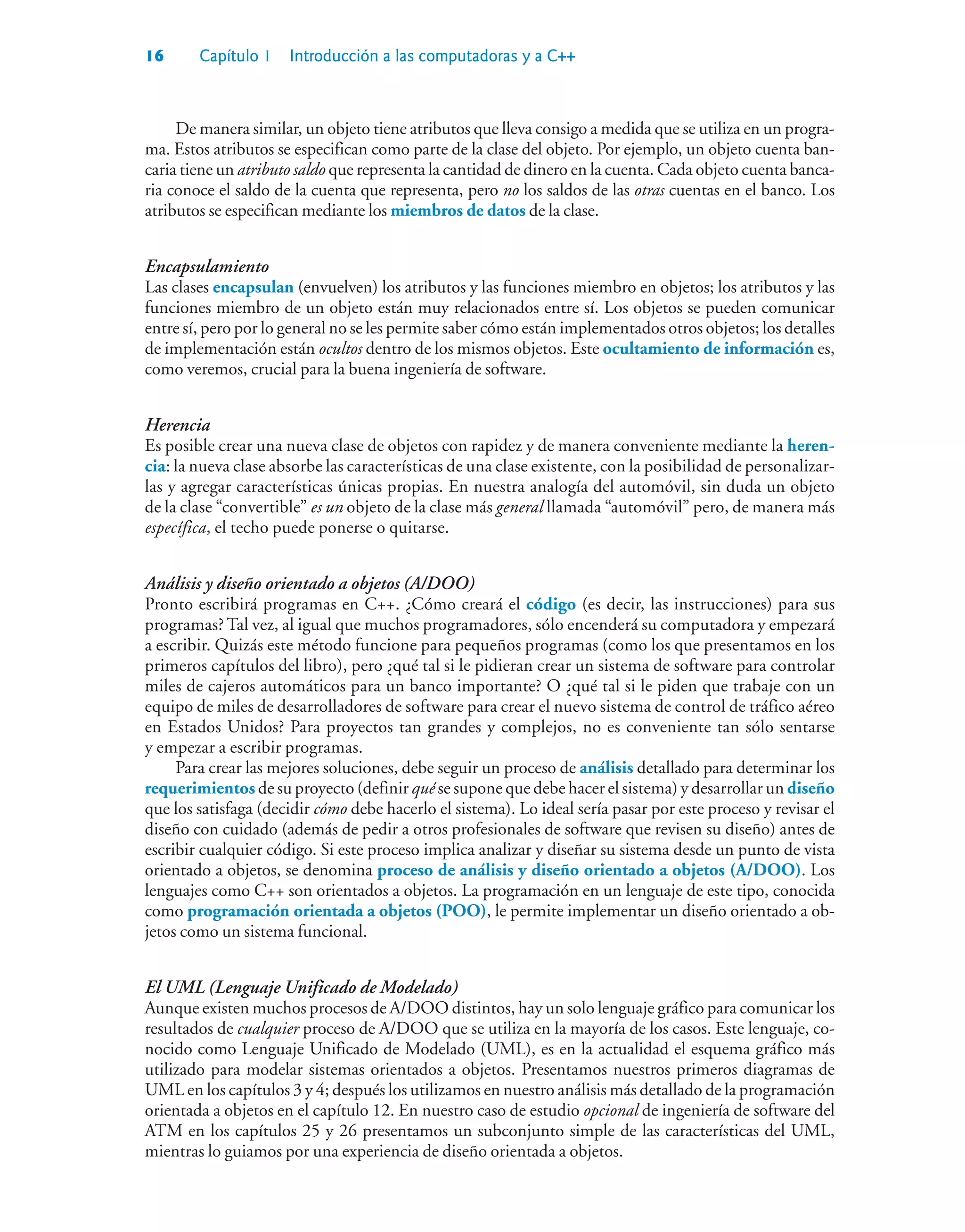16 Capítulo 1 Introducción a las computadoras y a C++
De manera similar, un objeto tiene atributos que lleva consigo a medida que se utiliza en un progra-
ma. Estos atributos se especifican como parte de la clase del objeto. Por ejemplo, un objeto cuenta ban-
caria tiene un atributo saldo que representa la cantidad de dinero en la cuenta. Cada objeto cuenta banca-
ria conoce el saldo de la cuenta que representa, pero no los saldos de las otras cuentas en el banco. Los
atributos se especifican mediante los miembros de datos de la clase.
Encapsulamiento
Las clases encapsulan (envuelven) los atributos y las funciones miembro en objetos; los atributos y las
funciones miembro de un objeto están muy relacionados entre sí. Los objetos se pueden comunicar
entre sí, pero por lo general no se les permite saber cómo están implementados otros objetos; los detalles
de implementación están ocultos dentro de los mismos objetos. Este ocultamiento de información es,
como veremos, crucial para la buena ingeniería de software.
Herencia
Es posible crear una nueva clase de objetos con rapidez y de manera conveniente mediante la heren-
cia: la nueva clase absorbe las características de una clase existente, con la posibilidad de personalizar-
las y agregar características únicas propias. En nuestra analogía del automóvil, sin duda un objeto
de la clase “convertible” es un objeto de la clase más general llamada “automóvil” pero, de manera más
específica, el techo puede ponerse o quitarse.
Análisis y diseño orientado a objetos (A/DOO)
Pronto escribirá programas en C++. ¿Cómo creará el código (es decir, las instrucciones) para sus
programas? Tal vez, al igual que muchos programadores, sólo encenderá su computadora y empezará
a escribir. Quizás este método funcione para pequeños programas (como los que presentamos en los
primeros capítulos del libro), pero ¿qué tal si le pidieran crear un sistema de software para controlar
miles de cajeros automáticos para un banco importante? O ¿qué tal si le piden que trabaje con un
equipo de miles de desarrolladores de software para crear el nuevo sistema de control de tráfico aéreo
en Estados Unidos? Para proyectos tan grandes y complejos, no es conveniente tan sólo sentarse
y empezar a escribir programas.
Para crear las mejores soluciones, debe seguir un proceso de análisis detallado para determinar los
requerimientos de su proyecto (definir qué se supone que debe hacer el sistema) y desarrollar un diseño
que los satisfaga (decidir cómo debe hacerlo el sistema). Lo ideal sería pasar por este proceso y revisar el
diseño con cuidado (además de pedir a otros profesionales de software que revisen su diseño) antes de
escribir cualquier código. Si este proceso implica analizar y diseñar su sistema desde un punto de vista
orientado a objetos, se denomina proceso de análisis y diseño orientado a objetos (A/DOO). Los
lenguajes como C++ son orientados a objetos. La programación en un lenguaje de este tipo, conocida
como programación orientada a objetos (POO), le permite implementar un diseño orientado a ob-
jetos como un sistema funcional.
El UML (Lenguaje Unificado de Modelado)
Aunque existen muchos procesos de A/DOO distintos, hay un solo lenguaje gráfico para comunicar los
resultados de cualquier proceso de A/DOO que se utiliza en la mayoría de los casos. Este lenguaje, co-
nocido como Lenguaje Unificado de Modelado (UML), es en la actualidad el esquema gráfico más
utilizado para modelar sistemas orientados a objetos. Presentamos nuestros primeros diagramas de
UML en los capítulos 3 y 4; después los utilizamos en nuestro análisis más detallado de la programación
orientada a objetos en el capítulo 12. En nuestro caso de estudio opcional de ingeniería de software del
ATM en los capítulos 25 y 26 presentamos un subconjunto simple de las características del UML,
mientras lo guiamos por una experiencia de diseño orientada a objetos.
 