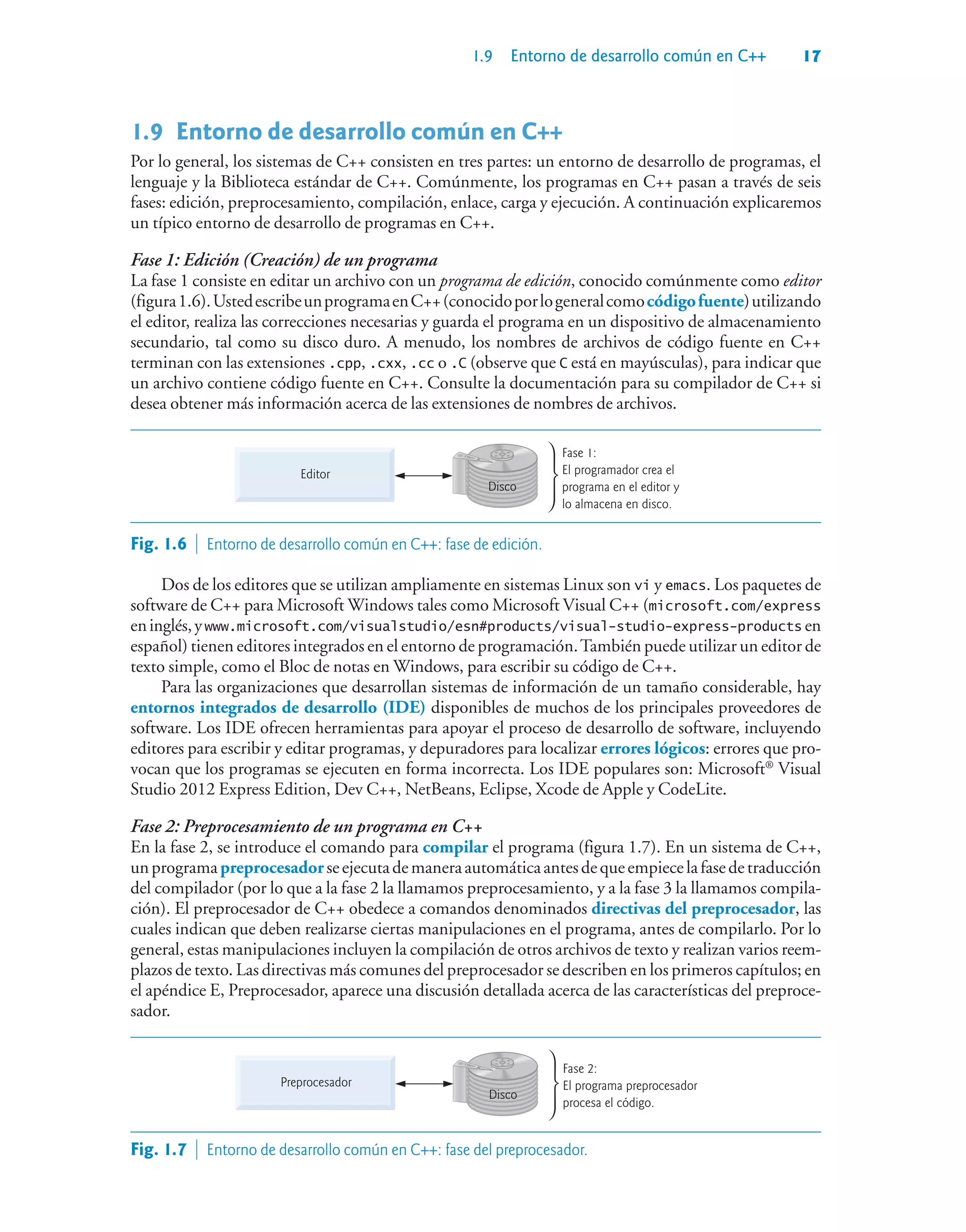 1.9 Entorno de desarrollo común en C++ 17
1.9Entorno de desarrollo común en C++
Por lo general, los sistemas de C++ consisten en tres partes: un entorno de desarrollo de programas, el
lenguaje y la Biblioteca estándar de C++. Comúnmente, los programas en C++ pasan a través de seis
fases: edición, preprocesamiento, compilación, enlace, carga y ejecución. A continuación explicaremos
un típico entorno de desarrollo de programas en C++.
Fase 1: Edición (Creación) de un programa
La fase 1 consiste en editar un archivo con un programa de edición, conocido comúnmente como editor
(figura1.6).UstedescribeunprogramaenC++(conocidoporlogeneralcomocódigofuente)utilizando
el editor, realiza las correcciones necesarias y guarda el programa en un dispositivo de almacenamiento
secundario, tal como su disco duro. A menudo, los nombres de archivos de código fuente en C++
terminan con las extensiones .cpp, .cxx, .cc o .C (observe que C está en mayúsculas), para indicar que
un archivo contiene código fuente en C++. Consulte la documentación para su compilador de C++ si
desea obtener más información acerca de las extensiones de nombres de archivos.
Disco
Editor
Fase 1:
El programador crea el
programa en el editor y
lo almacena en disco.
Fig. 1.6  Entorno de desarrollo común en C++: fase de edición.
Dos de los editores que se utilizan ampliamente en sistemas Linux son vi y emacs. Los paquetes de
software de C++ para Microsoft Windows tales como Microsoft Visual C++ (microsoft.com/express
eninglés,ywww.microsoft.com/visualstudio/esn#products/visual-studio-express-products en
español) tienen editores integrados en el entorno de programación.También puede utilizar un editor de
texto simple, como el Bloc de notas en Windows, para escribir su código de C++.
Para las organizaciones que desarrollan sistemas de información de un tamaño considerable, hay
entornos integrados de desarrollo (IDE) disponibles de muchos de los principales proveedores de
software. Los IDE ofrecen herramientas para apoyar el proceso de desarrollo de software, incluyendo
editores para escribir y editar programas, y depuradores para localizar errores lógicos: errores que pro-
vocan que los programas se ejecuten en forma incorrecta. Los IDE populares son: Microsoft®
Visual
Studio 2012 Express Edition, Dev C++, NetBeans, Eclipse, Xcode de Apple y CodeLite.
Fase 2: Preprocesamiento de un programa en C++
En la fase 2, se introduce el comando para compilar el programa (figura 1.7). En un sistema de C++,
unprogramapreprocesadorseejecutademaneraautomáticaantesdequeempiecelafasedetraducción
del compilador (por lo que a la fase 2 la llamamos preprocesamiento, y a la fase 3 la llamamos compila-
ción). El preprocesador de C++ obedece a comandos denominados directivas del preprocesador, las
cuales indican que deben realizarse ciertas manipulaciones en el programa, antes de compilarlo. Por lo
general, estas manipulaciones incluyen la compilación de otros archivos de texto y realizan varios reem-
plazos de texto. Las directivas más comunes del preprocesador se describen en los primeros capítulos; en
el apéndice E, Preprocesador, aparece una discusión detallada acerca de las características del preproce-
sador.
Disco
Preprocesador
Fase 2:
El programa preprocesador
procesa el código.
Fig. 1.7  Entorno de desarrollo común en C++: fase del preprocesador.
 