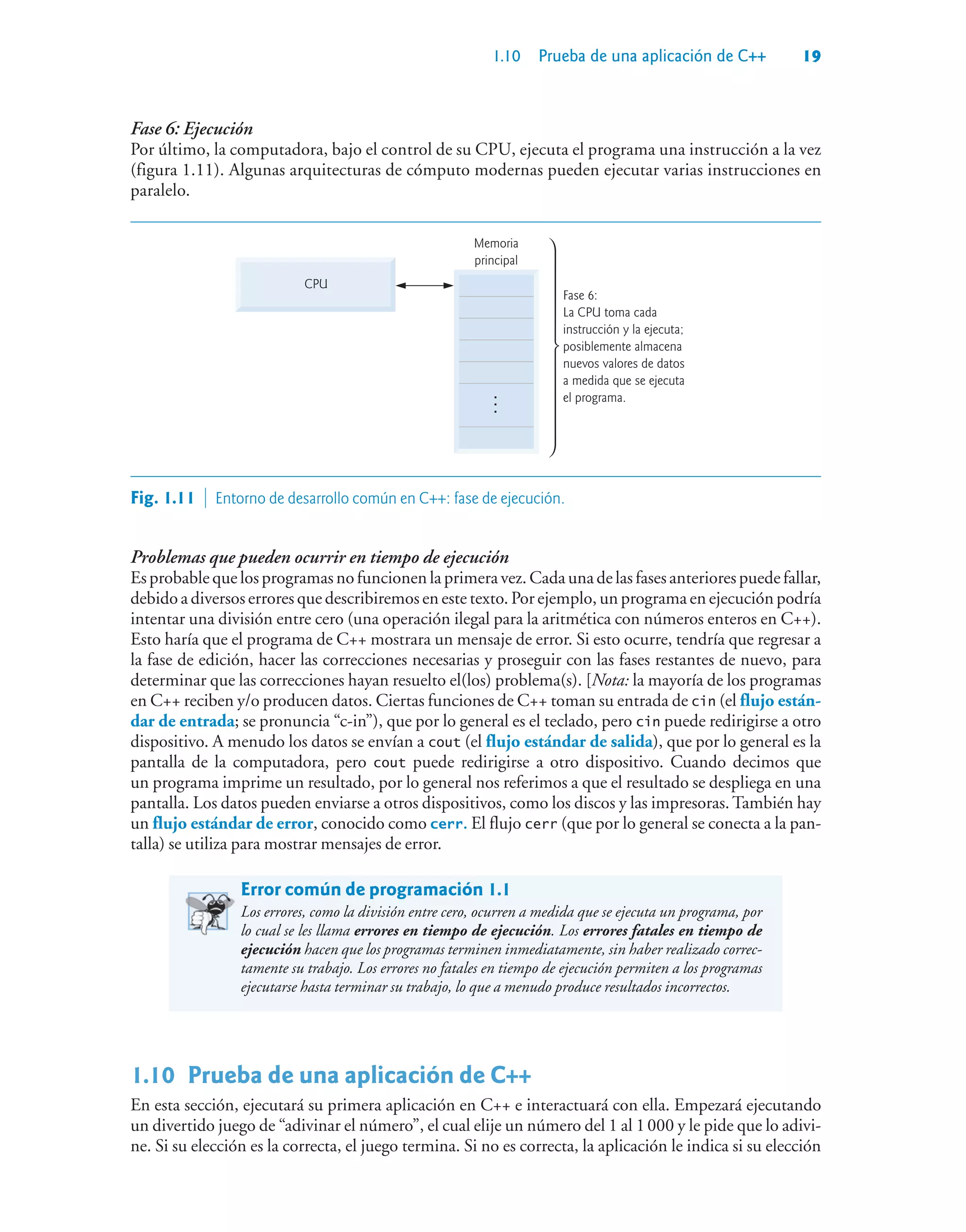 1.10 Prueba de una aplicación de C++ 19
Fase 6: Ejecución
Por último, la computadora, bajo el control de su CPU, ejecuta el programa una instrucción a la vez
(figura 1.11). Algunas arquitecturas de cómputo modernas pueden ejecutar varias instrucciones en
paralelo.
CPU
Fase 6:
La CPU toma cada
instrucción y la ejecuta;
posiblemente almacena
nuevos valores de datos
a medida que se ejecuta
el programa.
...
Memoria
principal
...
Fig. 1.11  Entorno de desarrollo común en C++: fase de ejecución.
Problemas que pueden ocurrir en tiempo de ejecución
Esprobable que losprogramasnofuncionen la primera vez. Cada una de las fases anteriores puede fallar,
debido a diversos errores que describiremos en este texto. Por ejemplo, un programa en ejecución podría
intentar una división entre cero (una operación ilegal para la aritmética con números enteros en C++).
Esto haría que el programa de C++ mostrara un mensaje de error. Si esto ocurre, tendría que regresar a
la fase de edición, hacer las correcciones necesarias y proseguir con las fases restantes de nuevo, para
determinar que las correcciones hayan resuelto el(los) problema(s). [Nota: la mayoría de los programas
en C++ reciben y/o producen datos. Ciertas funciones de C++ toman su entrada de cin (el flujo están-
dar de entrada; se pronuncia “c-in”), que por lo general es el teclado, pero cin puede redirigirse a otro
dispositivo. A menudo los datos se envían a cout (el flujo estándar de salida), que por lo general es la
pantalla de la computadora, pero cout puede redirigirse a otro dispositivo. Cuando decimos que
un programa imprime un resultado, por lo general nos referimos a que el resultado se despliega en una
pantalla. Los datos pueden enviarse a otros dispositivos, como los discos y las impresoras.También hay
un flujo estándar de error, conocido como cerr. El flujo cerr (que por lo general se conecta a la pan-
talla) se utiliza para mostrar mensajes de error.
Error común de programación 1.1
Los errores, como la división entre cero, ocurren a medida que se ejecuta un programa, por
lo cual se les llama errores en tiempo de ejecución. Los errores fatales en tiempo de
ejecución hacen que los programas terminen inmediatamente, sin haber realizado correc-
tamente su trabajo. Los errores no fatales en tiempo de ejecución permiten a los programas
ejecutarse hasta terminar su trabajo, lo que a menudo produce resultados incorrectos.
1.10Prueba de una aplicación de C++
En esta sección, ejecutará su primera aplicación en C++ e interactuará con ella. Empezará ejecutando
un divertido juego de “adivinar el número”, el cual elije un número del 1 al 1000 y le pide que lo adivi-
ne. Si su elección es la correcta, el juego termina. Si no es correcta, la aplicación le indica si su elección
 