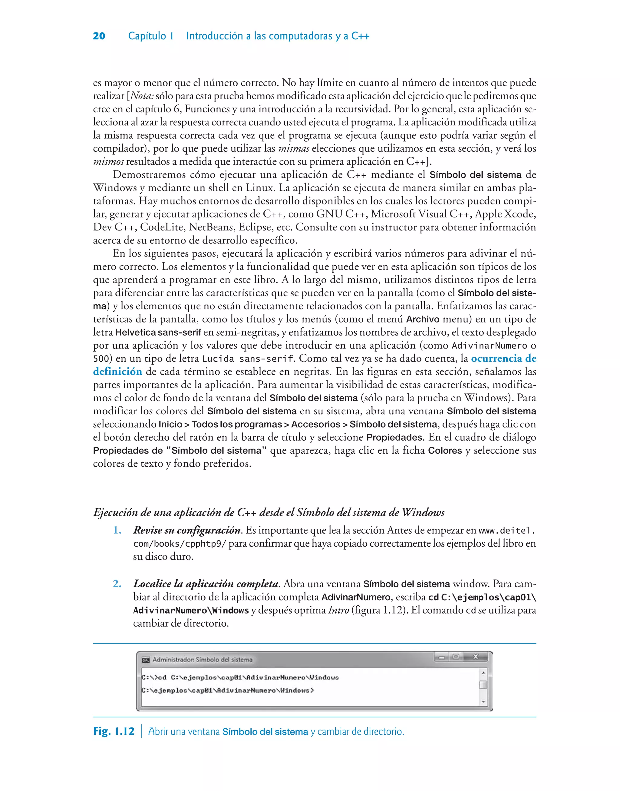 20 Capítulo 1 Introducción a las computadoras y a C++
es mayor o menor que el número correcto. No hay límite en cuanto al número de intentos que puede
realizar[Nota:sóloparaestapruebahemosmodificadoestaaplicacióndelejercicioquelepediremosque
cree en el capítulo 6, Funciones y una introducción a la recursividad. Por lo general, esta aplicación se-
lecciona al azar la respuesta correcta cuando usted ejecuta el programa. La aplicación modificada utiliza
la misma respuesta correcta cada vez que el programa se ejecuta (aunque esto podría variar según el
compilador), por lo que puede utilizar las mismas elecciones que utilizamos en esta sección, y verá los
mismos resultados a medida que interactúe con su primera aplicación en C++].
Demostraremos cómo ejecutar una aplicación de C++ mediante el Símbolo del sistema de
Windows y mediante un shell en Linux. La aplicación se ejecuta de manera similar en ambas pla-
taformas. Hay muchos entornos de desarrollo disponibles en los cuales los lectores pueden compi-
lar, generar y ejecutar aplicaciones de C++, como GNU C++, Microsoft Visual C++, Apple Xcode,
Dev C++, CodeLite, NetBeans, Eclipse, etc. Consulte con su instructor para obtener información
acerca de su entorno de desarrollo específico.
En los siguientes pasos, ejecutará la aplicación y escribirá varios números para adivinar el nú-
mero correcto. Los elementos y la funcionalidad que puede ver en esta aplicación son típicos de los
que aprenderá a programar en este libro. A lo largo del mismo, utilizamos distintos tipos de letra
para diferenciar entre las características que se pueden ver en la pantalla (como el Símbolo del siste-
ma) y los elementos que no están directamente relacionados con la pantalla. Enfatizamos las carac-
terísticas de la pantalla, como los títulos y los menús (como el menú Archivo menu) en un tipo de
letra Helvetica sans-serif en semi-negritas, y enfatizamos los nombres de archivo, el texto desplegado
por una aplicación y los valores que debe introducir en una aplicación (como AdivinarNumero o
500) en un tipo de letra Lucida sans-serif. Como tal vez ya se ha dado cuenta, la ocurrencia de
definición de cada término se establece en negritas. En las figuras en esta sección, señalamos las
partes importantes de la aplicación. Para aumentar la visibilidad de estas características, modifica-
mos el color de fondo de la ventana del Símbolo del sistema (sólo para la prueba en Windows). Para
modificar los colores del Símbolo del sistema en su sistema, abra una ventana Símbolo del sistema
seleccionando Inicio  Todos los programas  Accesorios  Símbolo del sistema, después haga clic con
el botón derecho del ratón en la barra de título y seleccione Propiedades. En el cuadro de diálogo
Propiedades de Símbolo del sistema que aparezca, haga clic en la ficha Colores y seleccione sus
colores de texto y fondo preferidos.
Ejecución de una aplicación de C++ desde el Símbolo del sistema de Windows
1. Revise su configuración. Es importante que lea la sección Antes de empezar en www.deitel.
com/books/cpphtp9/ para confirmar que haya copiado correctamente los ejemplos del libro en
su disco duro.
2. Localice la aplicación completa. Abra una ventana Símbolo del sistema window. Para cam-
biar al directorio de la aplicación completa AdivinarNumero, escriba cd C:ejemploscap01
AdivinarNumeroWindows y después oprima Intro (figura 1.12). El comando cd se utiliza para
cambiar de directorio.
Fig. 1.12  Abrir una ventana Símbolo del sistema y cambiar de directorio.
 