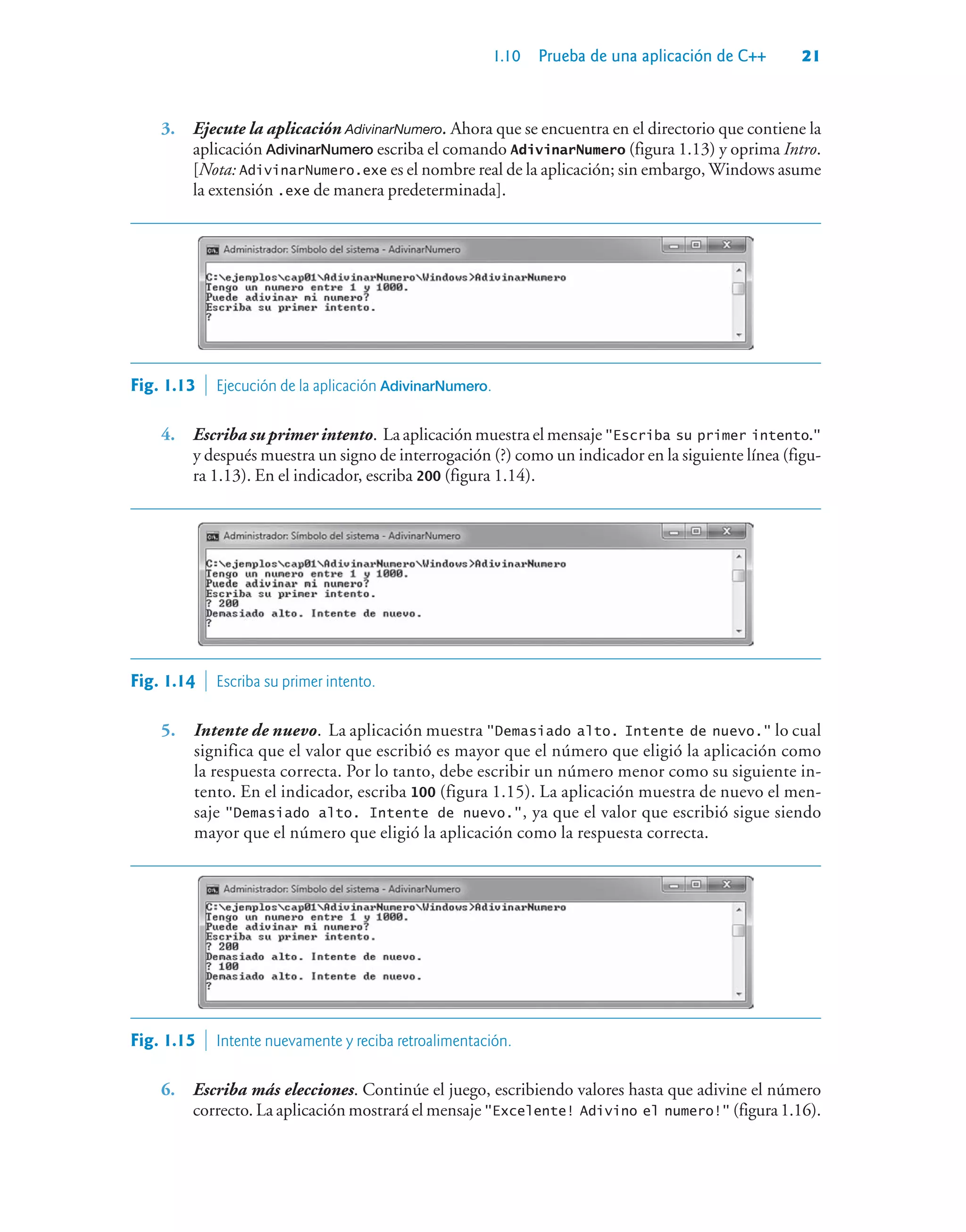 1.10 Prueba de una aplicación de C++ 21
3. Ejecute la aplicación AdivinarNumero. Ahora que se encuentra en el directorio que contiene la
aplicación AdivinarNumero escriba el comando AdivinarNumero (figura 1.13) y oprima Intro.
[Nota: AdivinarNumero.exe es el nombre real de la aplicación; sin embargo, Windows asume
la extensión .exe de manera predeterminada].
Fig. 1.13  Ejecución de la aplicación AdivinarNumero.
4. Escriba su primer intento. La aplicación muestra el mensaje Escriba su primer intento.
y después muestra un signo de interrogación (?) como un indicador en la siguiente línea (figu-
ra 1.13). En el indicador, escriba 200 (figura 1.14).
Fig. 1.14  Escriba su primer intento.
5. Intente de nuevo. La aplicación muestra Demasiado alto. Intente de nuevo. lo cual
significa que el valor que escribió es mayor que el número que eligió la aplicación como
la respuesta correcta. Por lo tanto, debe escribir un número menor como su siguiente in-
tento. En el indicador, escriba 100 (figura 1.15). La aplicación muestra de nuevo el men-
saje Demasiado alto. Intente de nuevo., ya que el valor que escribió sigue siendo
mayor que el número que eligió la aplicación como la respuesta correcta.
Fig. 1.15  Intente nuevamente y reciba retroalimentación.
6. Escriba más elecciones. Continúe el juego, escribiendo valores hasta que adivine el número
correcto. La aplicación mostrará el mensaje Excelente! Adivino el numero! (figura1.16).
 