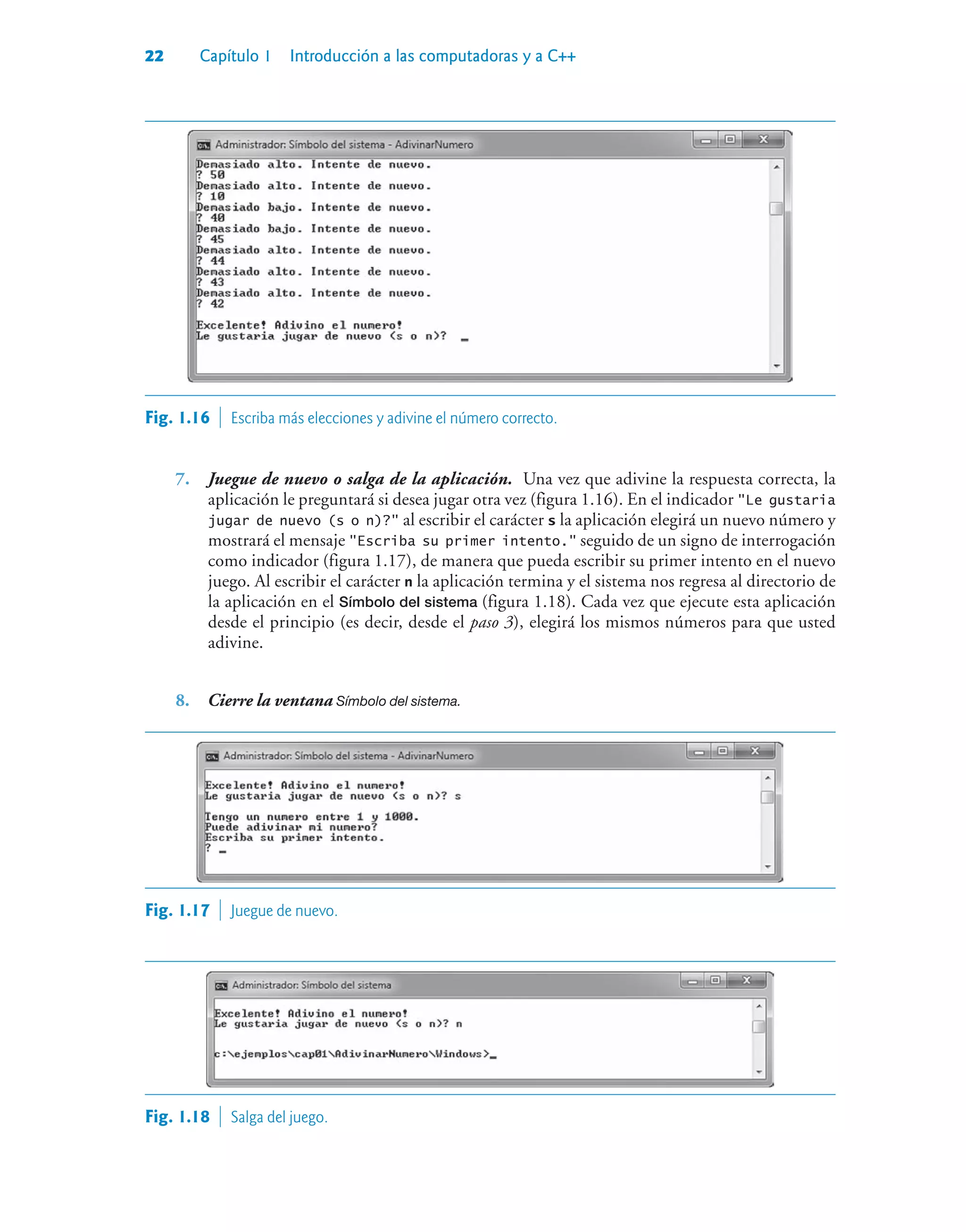 22 Capítulo 1 Introducción a las computadoras y a C++
Fig. 1.16  Escriba más elecciones y adivine el número correcto.
7. Juegue de nuevo o salga de la aplicación. Una vez que adivine la respuesta correcta, la
aplicación le preguntará si desea jugar otra vez (figura 1.16). En el indicador Le gustaria
jugar de nuevo (s o n)? al escribir el carácter s la aplicación elegirá un nuevo número y
mostrará el mensaje Escriba su primer intento. seguido de un signo de interrogación
como indicador (figura 1.17), de manera que pueda escribir su primer intento en el nuevo
juego. Al escribir el carácter n la aplicación termina y el sistema nos regresa al directorio de
la aplicación en el Símbolo del sistema (figura 1.18). Cada vez que ejecute esta aplicación
desde el principio (es decir, desde el paso 3), elegirá los mismos números para que usted
adivine.
8. Cierre la ventana Símbolo del sistema.
Fig. 1.17  Juegue de nuevo.
Fig. 1.18  Salga del juego.
 