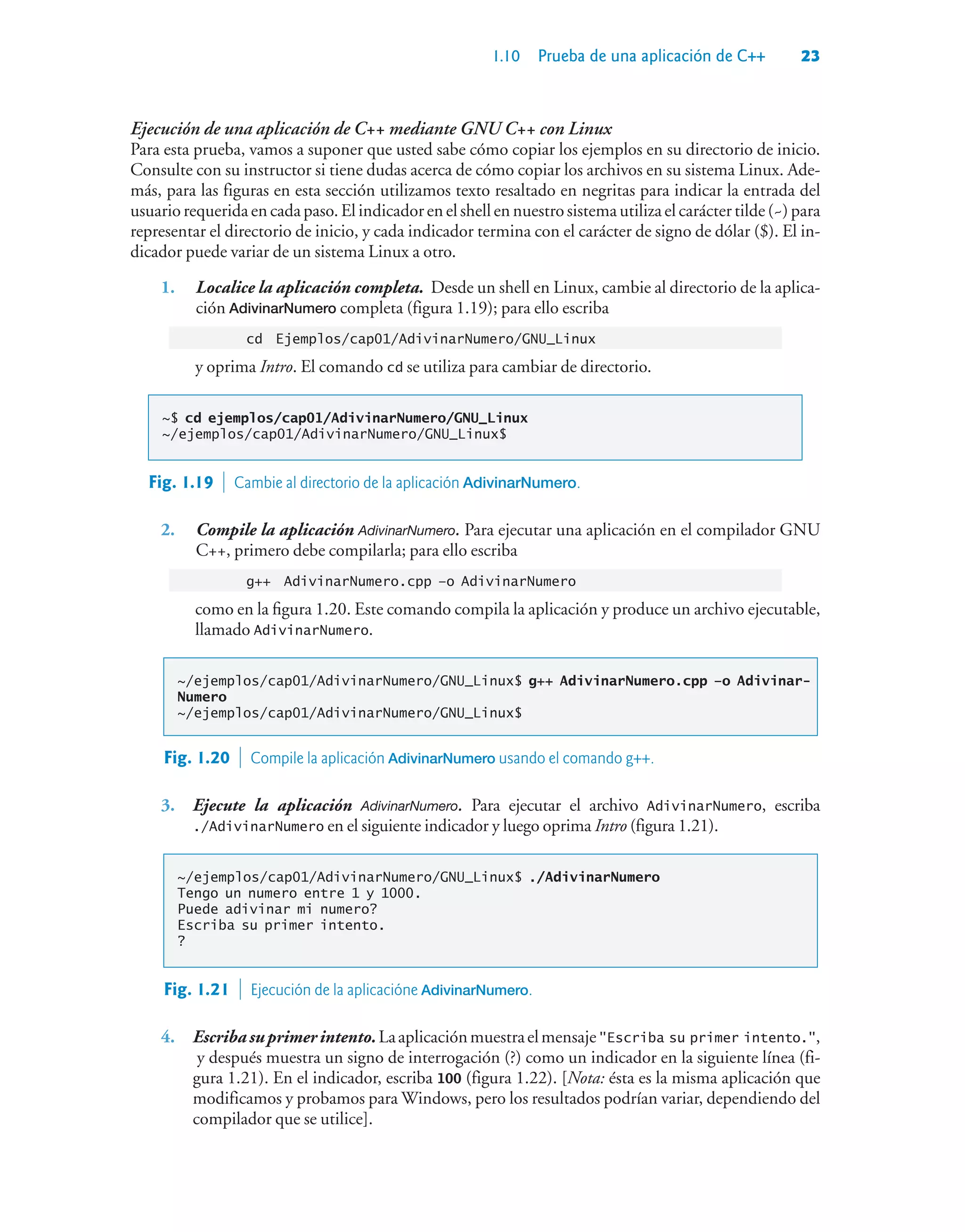 1.10 Prueba de una aplicación de C++ 23
Ejecución de una aplicación de C++ mediante GNU C++ con Linux
Para esta prueba, vamos a suponer que usted sabe cómo copiar los ejemplos en su directorio de inicio.
Consulte con su instructor si tiene dudas acerca de cómo copiar los archivos en su sistema Linux. Ade-
más, para las figuras en esta sección utilizamos texto resaltado en negritas para indicar la entrada del
usuariorequeridaencadapaso.Elindicadorenelshellennuestrosistemautilizaelcaráctertilde(~)para
representar el directorio de inicio, y cada indicador termina con el carácter de signo de dólar ($). El in-
dicador puede variar de un sistema Linux a otro.
1. Localice la aplicación completa. Desde un shell en Linux, cambie al directorio de la aplica-
ción AdivinarNumero completa (figura 1.19); para ello escriba
cd Ejemplos/cap01/AdivinarNumero/GNU_Linux
y oprima Intro. El comando cd se utiliza para cambiar de directorio.
~$ cd ejemplos/cap01/AdivinarNumero/GNU_Linux
~/ejemplos/cap01/AdivinarNumero/GNU_Linux$
Fig. 1.19  Cambie al directorio de la aplicación AdivinarNumero.
2. Compile la aplicación AdivinarNumero. Para ejecutar una aplicación en el compilador GNU
C++, primero debe compilarla; para ello escriba
g++ AdivinarNumero.cpp –o AdivinarNumero
como en la figura 1.20. Este comando compila la aplicación y produce un archivo ejecutable,
llamado AdivinarNumero.
~/ejemplos/cap01/AdivinarNumero/GNU_Linux$ g++ AdivinarNumero.cpp –o Adivinar-
Numero
~/ejemplos/cap01/AdivinarNumero/GNU_Linux$
Fig. 1.20  Compile la aplicación AdivinarNumero usando el comando g++.
3. Ejecute la aplicación AdivinarNumero. Para ejecutar el archivo AdivinarNumero, escriba
./AdivinarNumero en el siguiente indicador y luego oprima Intro (figura 1.21).
~/ejemplos/cap01/AdivinarNumero/GNU_Linux$ ./AdivinarNumero
Tengo un numero entre 1 y 1000.
Puede adivinar mi numero?
Escriba su primer intento.
?
Fig. 1.21  Ejecución de la aplicacióne AdivinarNumero.
4. Escribasuprimerintento.LaaplicaciónmuestraelmensajeEscriba su primer intento.,
y después muestra un signo de interrogación (?) como un indicador en la siguiente línea (fi-
gura 1.21). En el indicador, escriba 100 (figura 1.22). [Nota: ésta es la misma aplicación que
modificamos y probamos para Windows, pero los resultados podrían variar, dependiendo del
compilador que se utilice].
 