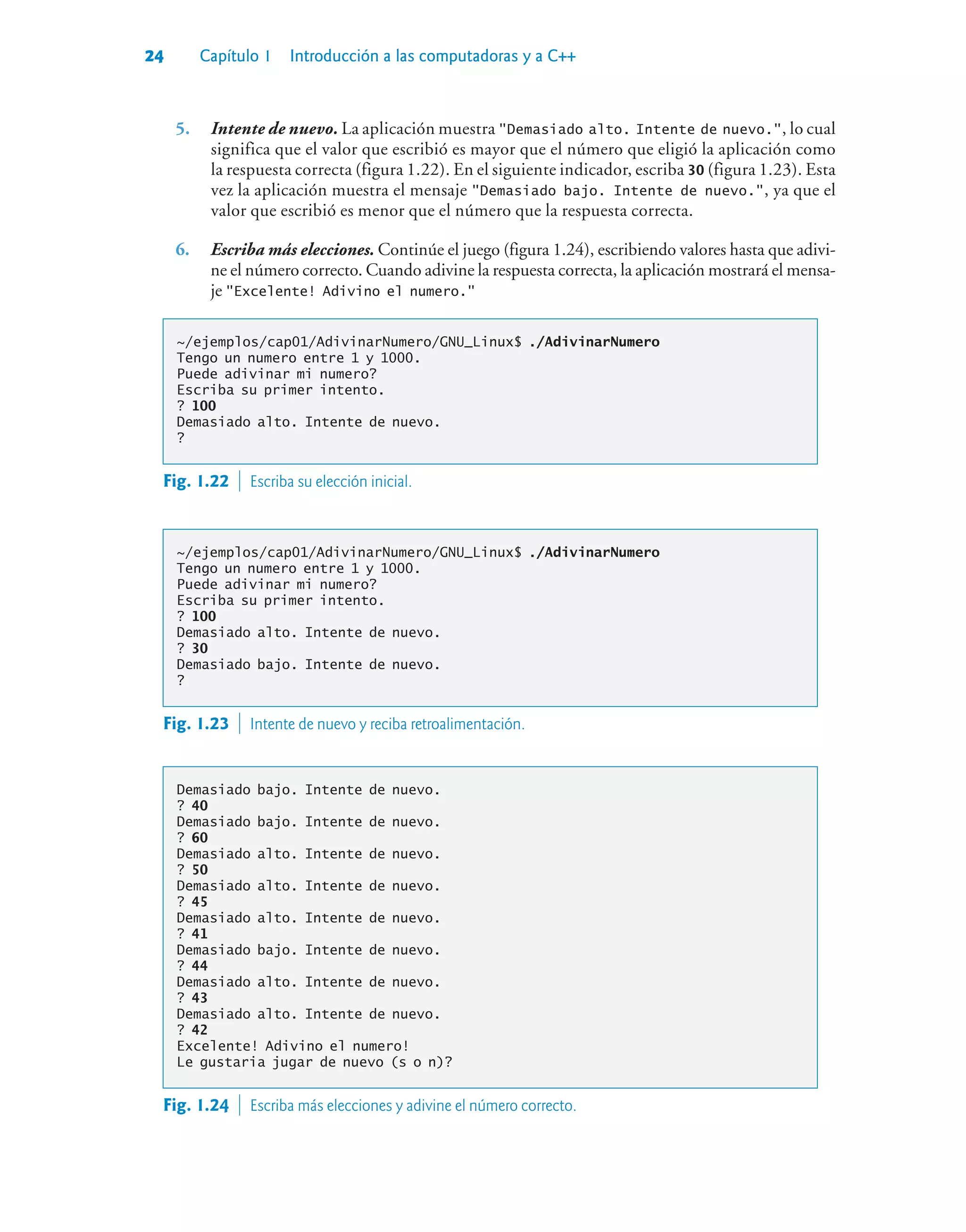 24 Capítulo 1 Introducción a las computadoras y a C++
5. Intente de nuevo. La aplicación muestra Demasiado alto. Intente de nuevo., lo cual
significa que el valor que escribió es mayor que el número que eligió la aplicación como
la respuesta correcta (figura 1.22). En el siguiente indicador, escriba 30 (figura 1.23). Esta
vez la aplicación muestra el mensaje Demasiado bajo. Intente de nuevo., ya que el
valor que escribió es menor que el número que la respuesta correcta.
6. Escriba más elecciones. Continúe el juego (figura 1.24), escribiendo valores hasta que adivi-
ne el número correcto. Cuando adivine la respuesta correcta, la aplicación mostrará el mensa-
je Excelente! Adivino el numero.
~/ejemplos/cap01/AdivinarNumero/GNU_Linux$ ./AdivinarNumero
Tengo un numero entre 1 y 1000.
Puede adivinar mi numero?
Escriba su primer intento.
? 100
Demasiado alto. Intente de nuevo.
?
Fig. 1.22  Escriba su elección inicial.
~/ejemplos/cap01/AdivinarNumero/GNU_Linux$ ./AdivinarNumero
Tengo un numero entre 1 y 1000.
Puede adivinar mi numero?
Escriba su primer intento.
? 100
Demasiado alto. Intente de nuevo.
? 30
Demasiado bajo. Intente de nuevo.
?
Fig. 1.23  Intente de nuevo y reciba retroalimentación.
Demasiado bajo. Intente de nuevo.
? 40
Demasiado bajo. Intente de nuevo.
? 60
Demasiado alto. Intente de nuevo.
? 50
Demasiado alto. Intente de nuevo.
? 45
Demasiado alto. Intente de nuevo.
? 41
Demasiado bajo. Intente de nuevo.
? 44
Demasiado alto. Intente de nuevo.
? 43
Demasiado alto. Intente de nuevo.
? 42
Excelente! Adivino el numero!
Le gustaria jugar de nuevo (s o n)?
Fig. 1.24  Escriba más elecciones y adivine el número correcto.
 