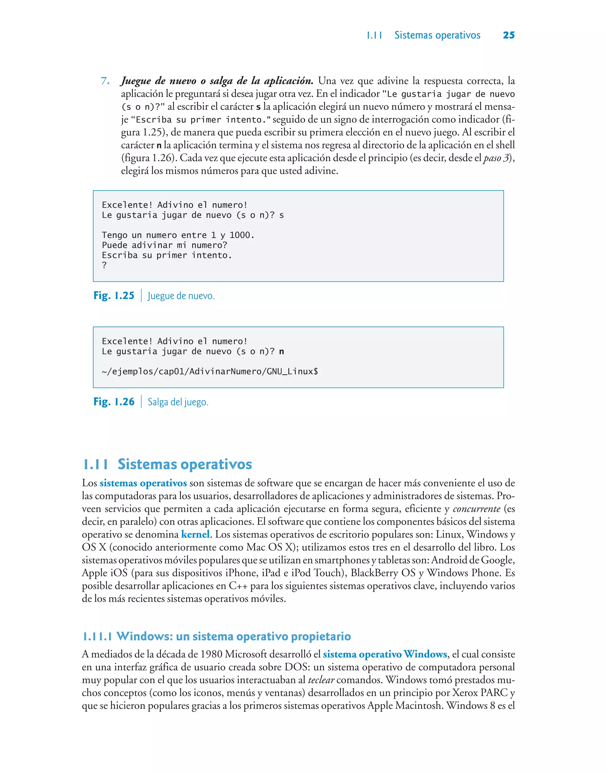 1.11 Sistemas operativos 25
7. Juegue de nuevo o salga de la aplicación. Una vez que adivine la respuesta correcta, la
aplicación le preguntará si desea jugar otra vez. En el indicador Le gustaria jugar de nuevo
(s o n)? al escribir el carácter s la aplicación elegirá un nuevo número y mostrará el mensa-
je “Escriba su primer intento.” seguido de un signo de interrogación como indicador (fi-
gura 1.25), de manera que pueda escribir su primera elección en el nuevo juego. Al escribir el
carácter n la aplicación termina y el sistema nos regresa al directorio de la aplicación en el shell
(figura 1.26). Cada vez que ejecute esta aplicación desde el principio (es decir, desde el paso 3),
elegirá los mismos números para que usted adivine.
Excelente! Adivino el numero!
Le gustaria jugar de nuevo (s o n)? s
Tengo un numero entre 1 y 1000.
Puede adivinar mi numero?
Escriba su primer intento.
?
Fig. 1.25  Juegue de nuevo.
Excelente! Adivino el numero!
Le gustaria jugar de nuevo (s o n)? n
~/ejemplos/cap01/AdivinarNumero/GNU_Linux$
Fig. 1.26  Salga del juego.
1.11Sistemas operativos
Los sistemas operativos son sistemas de software que se encargan de hacer más conveniente el uso de
las computadoras para los usuarios, desarrolladores de aplicaciones y administradores de sistemas. Pro-
veen servicios que permiten a cada aplicación ejecutarse en forma segura, eficiente y concurrente (es
decir, en paralelo) con otras aplicaciones. El software que contiene los componentes básicos del sistema
operativo se denomina kernel. Los sistemas operativos de escritorio populares son: Linux, Windows y
OS X (conocido anteriormente como Mac OS X); utilizamos estos tres en el desarrollo del libro. Los
sistemasoperativosmóvilespopularesqueseutilizanensmartphonesytabletasson:AndroiddeGoogle,
Apple iOS (para sus dispositivos iPhone, iPad e iPod Touch), BlackBerry OS y Windows Phone. Es
posible desarrollar aplicaciones en C++ para los siguientes sistemas operativos clave, incluyendo varios
de los más recientes sistemas operativos móviles.
1.11.1Windows: un sistema operativo propietario
A mediados de la década de 1980 Microsoft desarrolló el sistema operativo Windows, el cual consiste
en una interfaz gráfica de usuario creada sobre DOS: un sistema operativo de computadora personal
muy popular con el que los usuarios interactuaban al teclear comandos. Windows tomó prestados mu-
chos conceptos (como los iconos, menús y ventanas) desarrollados en un principio por Xerox PARC y
que se hicieron populares gracias a los primeros sistemas operativos Apple Macintosh. Windows 8 es el
 