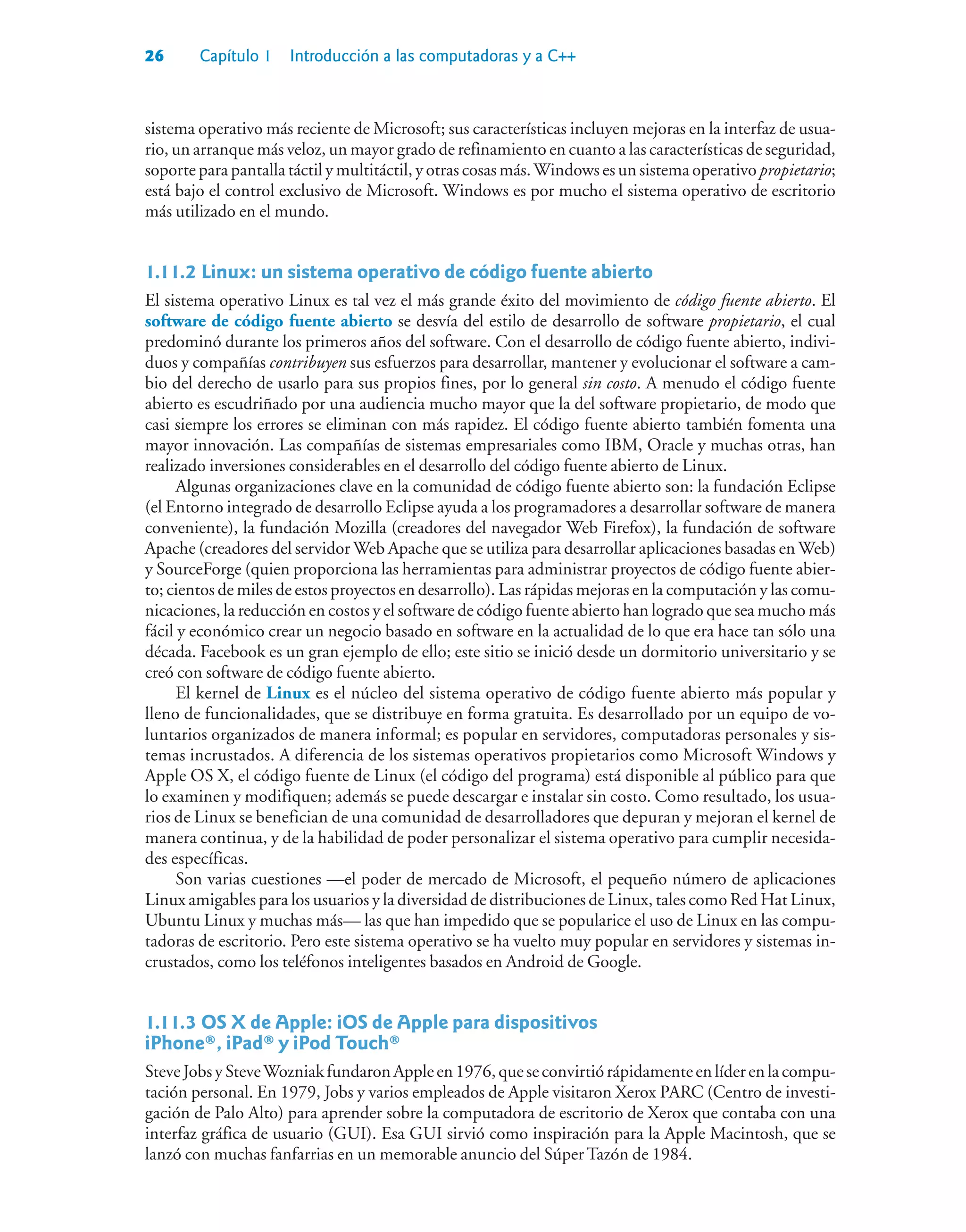 26 Capítulo 1 Introducción a las computadoras y a C++
sistema operativo más reciente de Microsoft; sus características incluyen mejoras en la interfaz de usua-
rio, un arranque más veloz, un mayor grado de refinamiento en cuanto a las características de seguridad,
soporte para pantalla táctil y multitáctil, y otras cosas más.Windows es un sistema operativo propietario;
está bajo el control exclusivo de Microsoft. Windows es por mucho el sistema operativo de escritorio
más utilizado en el mundo.
1.11.2Linux: un sistema operativo de código fuente abierto
El sistema operativo Linux es tal vez el más grande éxito del movimiento de código fuente abierto. El
software de código fuente abierto se desvía del estilo de desarrollo de software propietario, el cual
predominó durante los primeros años del software. Con el desarrollo de código fuente abierto, indivi-
duos y compañías contribuyen sus esfuerzos para desarrollar, mantener y evolucionar el software a cam-
bio del derecho de usarlo para sus propios fines, por lo general sin costo. A menudo el código fuente
abierto es escudriñado por una audiencia mucho mayor que la del software propietario, de modo que
casi siempre los errores se eliminan con más rapidez. El código fuente abierto también fomenta una
mayor innovación. Las compañías de sistemas empresariales como IBM, Oracle y muchas otras, han
realizado inversiones considerables en el desarrollo del código fuente abierto de Linux.
Algunas organizaciones clave en la comunidad de código fuente abierto son: la fundación Eclipse
(el Entorno integrado de desarrollo Eclipse ayuda a los programadores a desarrollar software de manera
conveniente), la fundación Mozilla (creadores del navegador Web Firefox), la fundación de software
Apache (creadores del servidor Web Apache que se utiliza para desarrollar aplicaciones basadas en Web)
y SourceForge (quien proporciona las herramientas para administrar proyectos de código fuente abier-
to; cientos de miles de estos proyectos en desarrollo). Las rápidas mejoras en la computación y las comu-
nicaciones, la reducción en costos y el software de código fuente abierto han logrado que sea mucho más
fácil y económico crear un negocio basado en software en la actualidad de lo que era hace tan sólo una
década. Facebook es un gran ejemplo de ello; este sitio se inició desde un dormitorio universitario y se
creó con software de código fuente abierto.
El kernel de Linux es el núcleo del sistema operativo de código fuente abierto más popular y
lleno de funcionalidades, que se distribuye en forma gratuita. Es desarrollado por un equipo de vo-
luntarios organizados de manera informal; es popular en servidores, computadoras personales y sis-
temas incrustados. A diferencia de los sistemas operativos propietarios como Microsoft Windows y
Apple OS X, el código fuente de Linux (el código del programa) está disponible al público para que
lo examinen y modifiquen; además se puede descargar e instalar sin costo. Como resultado, los usua-
rios de Linux se benefician de una comunidad de desarrolladores que depuran y mejoran el kernel de
manera continua, y de la habilidad de poder personalizar el sistema operativo para cumplir necesida-
des específicas.
Son varias cuestiones —el poder de mercado de Microsoft, el pequeño número de aplicaciones
Linux amigables para los usuarios y la diversidad de distribuciones de Linux, tales como Red Hat Linux,
Ubuntu Linux y muchas más— las que han impedido que se popularice el uso de Linux en las compu-
tadoras de escritorio. Pero este sistema operativo se ha vuelto muy popular en servidores y sistemas in-
crustados, como los teléfonos inteligentes basados en Android de Google.
1.11.3OS X de Apple: iOS de Apple para dispositivos
iPhone®, iPad® y iPod Touch®
SteveJobsySteveWozniakfundaronAppleen1976,queseconvirtiórápidamenteenlíderenlacompu-
tación personal. En 1979, Jobs y varios empleados de Apple visitaron Xerox PARC (Centro de investi-
gación de Palo Alto) para aprender sobre la computadora de escritorio de Xerox que contaba con una
interfaz gráfica de usuario (GUI). Esa GUI sirvió como inspiración para la Apple Macintosh, que se
lanzó con muchas fanfarrias en un memorable anuncio del Súper Tazón de 1984.
 