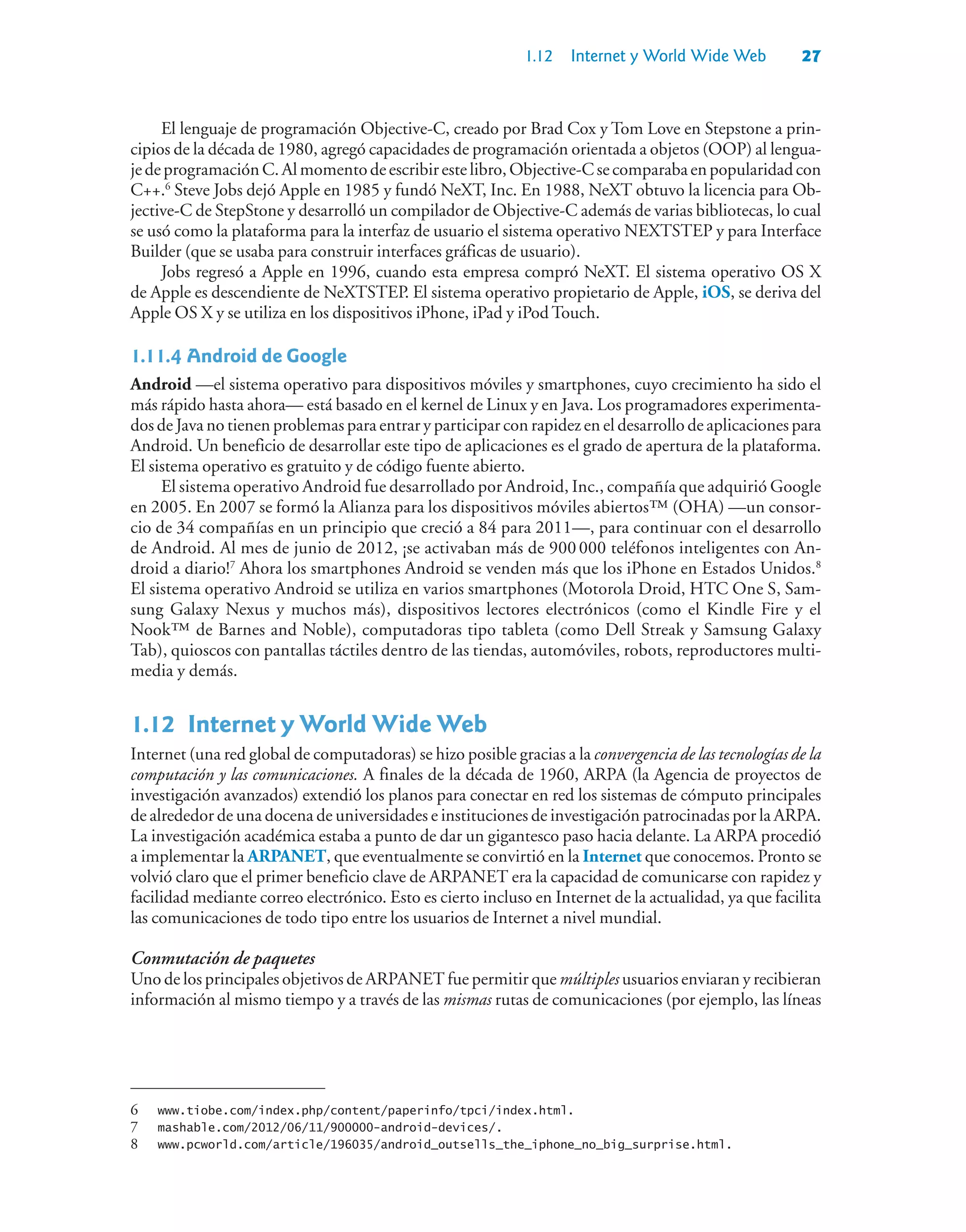 1.12 Internet y World Wide Web 27
El lenguaje de programación Objective-C, creado por Brad Cox y Tom Love en Stepstone a prin-
cipios de la década de 1980, agregó capacidades de programación orientada a objetos (OOP) al lengua-
jedeprogramaciónC.Almomentodeescribirestelibro,Objective-Csecomparabaenpopularidadcon
C++.6
Steve Jobs dejó Apple en 1985 y fundó NeXT, Inc. En 1988, NeXT obtuvo la licencia para Ob-
jective-C de StepStone y desarrolló un compilador de Objective-C además de varias bibliotecas, lo cual
se usó como la plataforma para la interfaz de usuario el sistema operativo NEXTSTEP y para Interface
Builder (que se usaba para construir interfaces gráficas de usuario).
Jobs regresó a Apple en 1996, cuando esta empresa compró NeXT. El sistema operativo OS X
de Apple es descendiente de NeXTSTEP. El sistema operativo propietario de Apple, iOS, se deriva del
Apple OS X y se utiliza en los dispositivos iPhone, iPad y iPod Touch.
1.11.4Android de Google
Android —el sistema operativo para dispositivos móviles y smartphones, cuyo crecimiento ha sido el
más rápido hasta ahora— está basado en el kernel de Linux y en Java. Los programadores experimenta-
dos de Java no tienen problemas para entrar y participar con rapidez en el desarrollo de aplicaciones para
Android. Un beneficio de desarrollar este tipo de aplicaciones es el grado de apertura de la plataforma.
El sistema operativo es gratuito y de código fuente abierto.
El sistema operativo Android fue desarrollado por Android, Inc., compañía que adquirió Google
en 2005. En 2007 se formó la Alianza para los dispositivos móviles abiertos™ (OHA) —un consor-
cio de 34 compañías en un principio que creció a 84 para 2011—, para continuar con el desarrollo
de Android. Al mes de junio de 2012, ¡se activaban más de 900000 teléfonos inteligentes con An-
droid a diario!7
Ahora los smartphones Android se venden más que los iPhone en Estados Unidos.8
El sistema operativo Android se utiliza en varios smartphones (Motorola Droid, HTC One S, Sam-
sung Galaxy Nexus y muchos más), dispositivos lectores electrónicos (como el Kindle Fire y el
Nook™ de Barnes and Noble), computadoras tipo tableta (como Dell Streak y Samsung Galaxy
Tab), quioscos con pantallas táctiles dentro de las tiendas, automóviles, robots, reproductores multi-
media y demás.
1.12Internet y World Wide Web
Internet (una red global de computadoras) se hizo posible gracias a la convergencia de las tecnologías de la
computación y las comunicaciones. A finales de la década de 1960, ARPA (la Agencia de proyectos de
investigación avanzados) extendió los planos para conectar en red los sistemas de cómputo principales
de alrededor de una docena de universidades e instituciones de investigación patrocinadas por la ARPA.
La investigación académica estaba a punto de dar un gigantesco paso hacia delante. La ARPA procedió
a implementar la ARPANET, que eventualmente se convirtió en la Internet que conocemos. Pronto se
volvió claro que el primer beneficio clave de ARPANET era la capacidad de comunicarse con rapidez y
facilidad mediante correo electrónico. Esto es cierto incluso en Internet de la actualidad, ya que facilita
las comunicaciones de todo tipo entre los usuarios de Internet a nivel mundial.
Conmutación de paquetes
Uno de los principales objetivos de ARPANET fue permitir que múltiples usuarios enviaran y recibieran
información al mismo tiempo y a través de las mismas rutas de comunicaciones (por ejemplo, las líneas
6 www.tiobe.com/index.php/content/paperinfo/tpci/index.html.
7 mashable.com/2012/06/11/900000-android-devices/.
8 www.pcworld.com/article/196035/android_outsells_the_iphone_no_big_surprise.html.
 