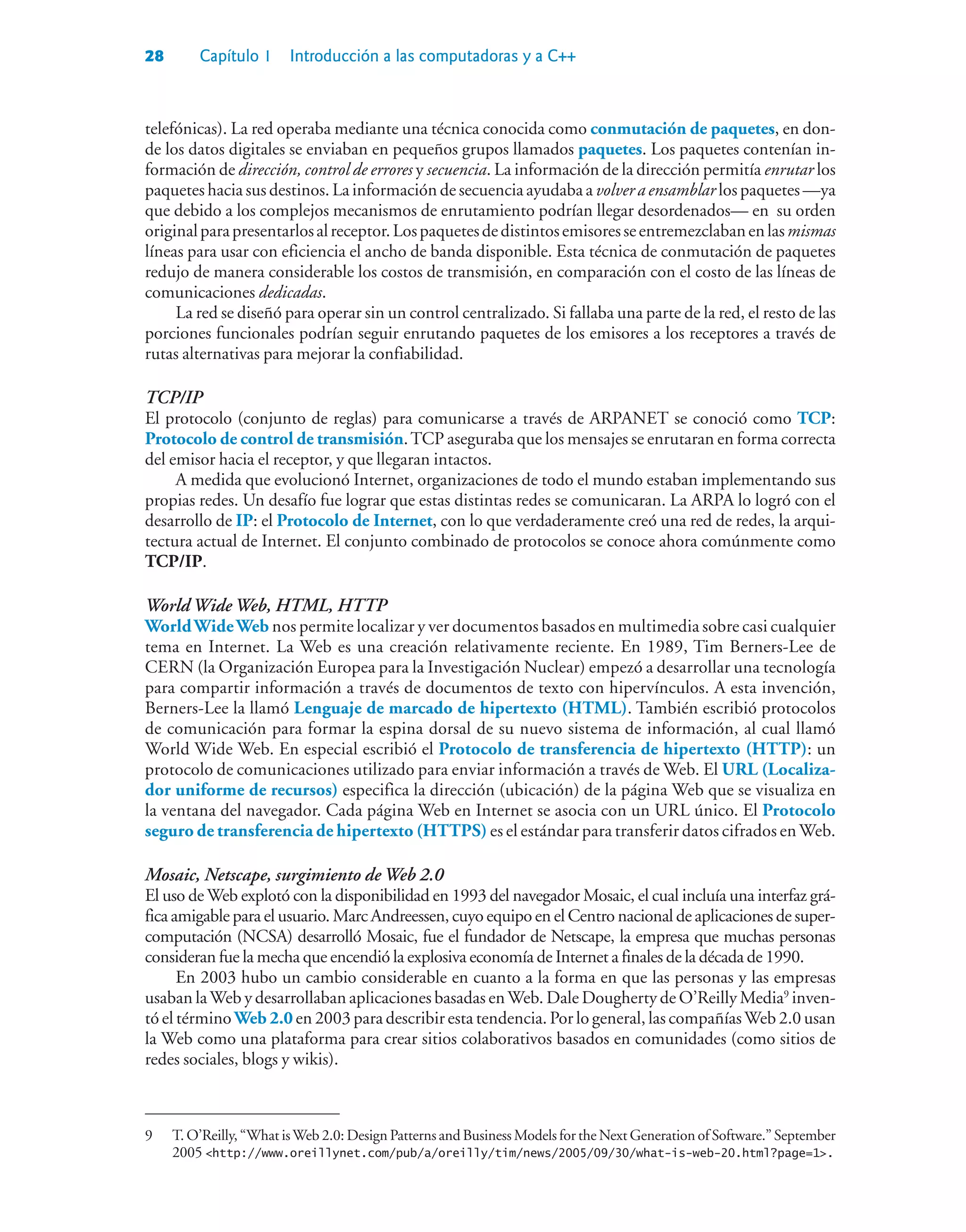 28 Capítulo 1 Introducción a las computadoras y a C++
telefónicas). La red operaba mediante una técnica conocida como conmutación de paquetes, en don-
de los datos digitales se enviaban en pequeños grupos llamados paquetes. Los paquetes contenían in-
formación de dirección, control de errores y secuencia. La información de la dirección permitía enrutar los
paquetes hacia sus destinos. La información de secuencia ayudaba a volver a ensamblar los paquetes —ya
que debido a los complejos mecanismos de enrutamiento podrían llegar desordenados— en su orden
originalparapresentarlosalreceptor.Lospaquetesdedistintosemisoresseentremezclabanenlasmismas
líneas para usar con eficiencia el ancho de banda disponible. Esta técnica de conmutación de paquetes
redujo de manera considerable los costos de transmisión, en comparación con el costo de las líneas de
comunicaciones dedicadas.
La red se diseñó para operar sin un control centralizado. Si fallaba una parte de la red, el resto de las
porciones funcionales podrían seguir enrutando paquetes de los emisores a los receptores a través de
rutas alternativas para mejorar la confiabilidad.
TCP/IP
El protocolo (conjunto de reglas) para comunicarse a través de ARPANET se conoció como TCP:
Protocolo de control de transmisión.TCP aseguraba que los mensajes se enrutaran en forma correcta
del emisor hacia el receptor, y que llegaran intactos.
A medida que evolucionó Internet, organizaciones de todo el mundo estaban implementando sus
propias redes. Un desafío fue lograr que estas distintas redes se comunicaran. La ARPA lo logró con el
desarrollo de IP: el Protocolo de Internet, con lo que verdaderamente creó una red de redes, la arqui-
tectura actual de Internet. El conjunto combinado de protocolos se conoce ahora comúnmente como
TCP/IP.
World Wide Web, HTML, HTTP
WorldWideWeb nos permite localizar y ver documentos basados en multimedia sobre casi cualquier
tema en Internet. La Web es una creación relativamente reciente. En 1989, Tim Berners-Lee de
CERN (la Organización Europea para la Investigación Nuclear) empezó a desarrollar una tecnología
para compartir información a través de documentos de texto con hipervínculos. A esta invención,
Berners-Lee la llamó Lenguaje de marcado de hipertexto (HTML). También escribió protocolos
de comunicación para formar la espina dorsal de su nuevo sistema de información, al cual llamó
World Wide Web. En especial escribió el Protocolo de transferencia de hipertexto (HTTP): un
protocolo de comunicaciones utilizado para enviar información a través de Web. El URL (Localiza-
dor uniforme de recursos) especifica la dirección (ubicación) de la página Web que se visualiza en
la ventana del navegador. Cada página Web en Internet se asocia con un URL único. El Protocolo
seguro de transferencia de hipertexto (HTTPS) es el estándar para transferir datos cifrados enWeb.
Mosaic, Netscape, surgimiento de Web 2.0
El uso de Web explotó con la disponibilidad en 1993 del navegador Mosaic, el cual incluía una interfaz grá-
fica amigable para el usuario. Marc Andreessen, cuyo equipo en el Centro nacional de aplicaciones de super-
computación (NCSA) desarrolló Mosaic, fue el fundador de Netscape, la empresa que muchas personas
consideran fue la mecha que encendió la explosiva economía de Internet a finales de la década de 1990.
En 2003 hubo un cambio considerable en cuanto a la forma en que las personas y las empresas
usaban laWeb y desarrollaban aplicaciones basadas enWeb. Dale Dougherty de O’Reilly Media9
inven-
tó el término Web 2.0 en 2003 para describir esta tendencia. Por lo general, las compañíasWeb 2.0 usan
la Web como una plataforma para crear sitios colaborativos basados en comunidades (como sitios de
redes sociales, blogs y wikis).
9 T. O’Reilly, “What isWeb 2.0: Design Patterns and Business Models for the Next Generation of Software.” September
2005 http://www.oreillynet.com/pub/a/oreilly/tim/news/2005/09/30/what-is-web-20.html?page=1.
 