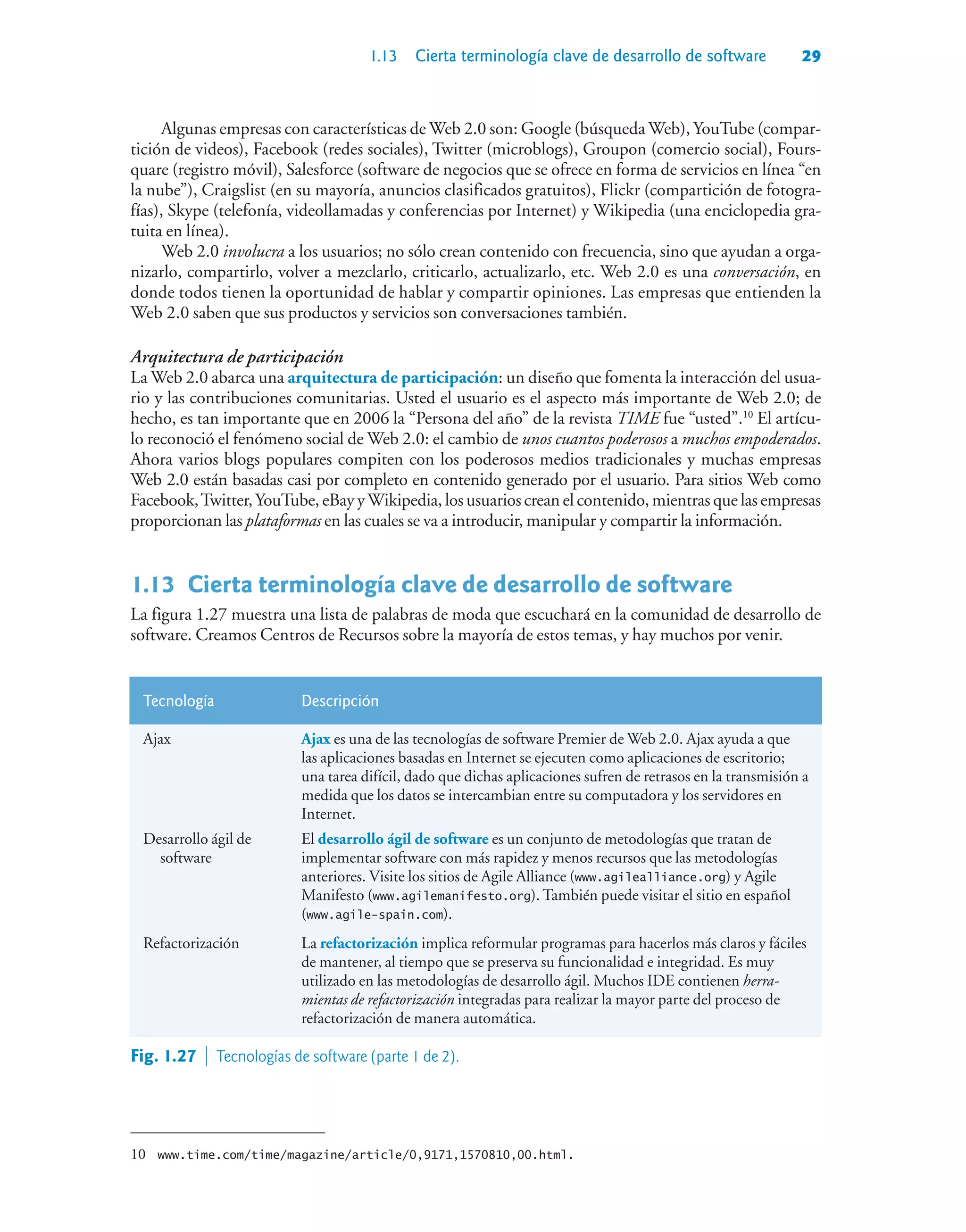 1.13 Cierta terminología clave de desarrollo de software 29
Algunas empresas con características de Web 2.0 son: Google (búsqueda Web), YouTube (compar-
tición de videos), Facebook (redes sociales), Twitter (microblogs), Groupon (comercio social), Fours-
quare (registro móvil), Salesforce (software de negocios que se ofrece en forma de servicios en línea “en
la nube”), Craigslist (en su mayoría, anuncios clasificados gratuitos), Flickr (compartición de fotogra-
fías), Skype (telefonía, videollamadas y conferencias por Internet) y Wikipedia (una enciclopedia gra-
tuita en línea).
Web 2.0 involucra a los usuarios; no sólo crean contenido con frecuencia, sino que ayudan a orga-
nizarlo, compartirlo, volver a mezclarlo, criticarlo, actualizarlo, etc. Web 2.0 es una conversación, en
donde todos tienen la oportunidad de hablar y compartir opiniones. Las empresas que entienden la
Web 2.0 saben que sus productos y servicios son conversaciones también.
Arquitectura de participación
La Web 2.0 abarca una arquitectura de participación: un diseño que fomenta la interacción del usua-
rio y las contribuciones comunitarias. Usted el usuario es el aspecto más importante de Web 2.0; de
hecho, es tan importante que en 2006 la “Persona del año” de la revista TIME fue “usted”.10
El artícu-
lo reconoció el fenómeno social de Web 2.0: el cambio de unos cuantos poderosos a muchos empoderados.
Ahora varios blogs populares compiten con los poderosos medios tradicionales y muchas empresas
Web 2.0 están basadas casi por completo en contenido generado por el usuario. Para sitios Web como
Facebook,Twitter,YouTube, eBay yWikipedia, los usuarios crean el contenido, mientras que las empresas
proporcionan las plataformas en las cuales se va a introducir, manipular y compartir la información.
1.13Cierta terminología clave de desarrollo de software
La figura 1.27 muestra una lista de palabras de moda que escuchará en la comunidad de desarrollo de
software. Creamos Centros de Recursos sobre la mayoría de estos temas, y hay muchos por venir.
Tecnología Descripción
Ajax Ajax es una de las tecnologías de software Premier de Web 2.0. Ajax ayuda a que
las aplicaciones basadas en Internet se ejecuten como aplicaciones de escritorio;
una tarea difícil, dado que dichas aplicaciones sufren de retrasos en la transmisión a
medida que los datos se intercambian entre su computadora y los servidores en
Internet.
Desarrollo ágil de
software
El desarrollo ágil de software es un conjunto de metodologías que tratan de
implementar software con más rapidez y menos recursos que las metodologías
anteriores. Visite los sitios de Agile Alliance (www.agilealliance.org) y Agile
Manifesto (www.agilemanifesto.org). También puede visitar el sitio en español
(www.agile-spain.com).
Refactorización La refactorización implica reformular programas para hacerlos más claros y fáciles
de mantener, al tiempo que se preserva su funcionalidad e integridad. Es muy
utilizado en las metodologías de desarrollo ágil. Muchos IDE contienen herra-
mientas de refactorización integradas para realizar la mayor parte del proceso de
refactorización de manera automática.
Fig. 1.27  Tecnologías de software (parte 1 de 2).
10 www.time.com/time/magazine/article/0,9171,1570810,00.html.
 
