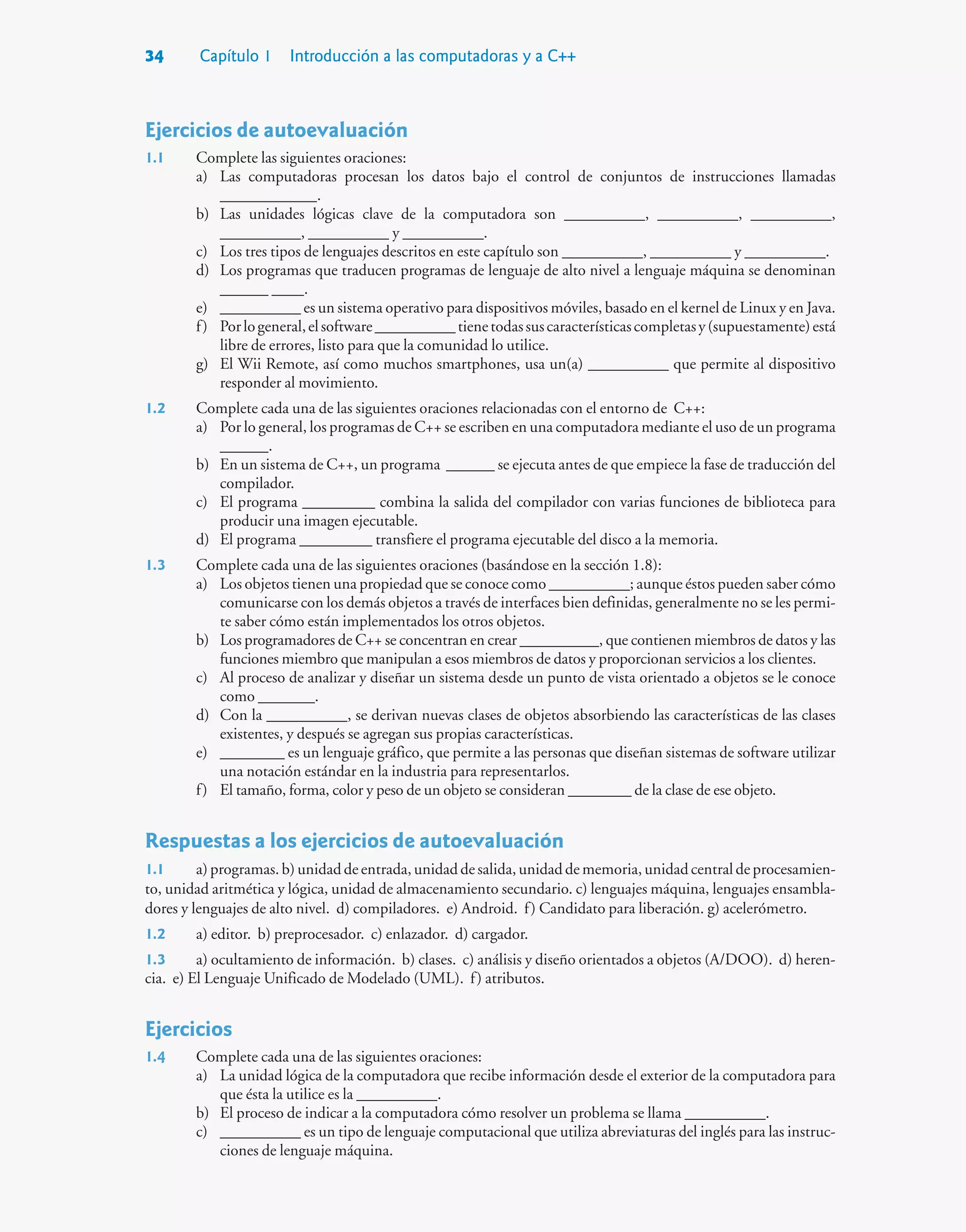 34 Capítulo 1 Introducción a las computadoras y a C++
Ejercicios de autoevaluación
1.1 Complete las siguientes oraciones:
a) Las computadoras procesan los datos bajo el control de conjuntos de instrucciones llamadas
____________.
b) Las unidades lógicas clave de la computadora son __________, __________, __________,
__________, __________ y __________.
c) Los tres tipos de lenguajes descritos en este capítulo son __________, __________ y __________.
d) Los programas que traducen programas de lenguaje de alto nivel a lenguaje máquina se denominan
______ ____.
e) __________ es un sistema operativo para dispositivos móviles, basado en el kernel de Linux y en Java.
f) Porlogeneral,elsoftware__________tienetodassuscaracterísticascompletasy(supuestamente)está
libre de errores, listo para que la comunidad lo utilice.
g) El Wii Remote, así como muchos smartphones, usa un(a) __________ que permite al dispositivo
responder al movimiento.
1.2 Complete cada una de las siguientes oraciones relacionadas con el entorno de C++:
a) Por lo general, los programas de C++ se escriben en una computadora mediante el uso de un programa
______.
b) En un sistema de C++, un programa ______ se ejecuta antes de que empiece la fase de traducción del
compilador.
c) El programa _________ combina la salida del compilador con varias funciones de biblioteca para
producir una imagen ejecutable.
d) El programa _________ transfiere el programa ejecutable del disco a la memoria.
1.3 Complete cada una de las siguientes oraciones (basándose en la sección 1.8):
a) Los objetos tienen una propiedad que se conoce como __________; aunque éstos pueden saber cómo
comunicarse con los demás objetos a través de interfaces bien definidas, generalmente no se les permi-
te saber cómo están implementados los otros objetos.
b) Los programadores de C++ se concentran en crear __________, que contienen miembros de datos y las
funciones miembro que manipulan a esos miembros de datos y proporcionan servicios a los clientes.
c) Al proceso de analizar y diseñar un sistema desde un punto de vista orientado a objetos se le conoce
como _______.
d) Con la __________, se derivan nuevas clases de objetos absorbiendo las características de las clases
existentes, y después se agregan sus propias características.
e) ________ es un lenguaje gráfico, que permite a las personas que diseñan sistemas de software utilizar
una notación estándar en la industria para representarlos.
f) El tamaño, forma, color y peso de un objeto se consideran ________ de la clase de ese objeto.
Respuestas a los ejercicios de autoevaluación
1.1 a) programas. b) unidad de entrada, unidad de salida, unidad de memoria, unidad central de procesamien-
to, unidad aritmética y lógica, unidad de almacenamiento secundario. c) lenguajes máquina, lenguajes ensambla-
dores y lenguajes de alto nivel. d) compiladores. e) Android. f) Candidato para liberación. g) acelerómetro.
1.2 a) editor. b) preprocesador. c) enlazador. d) cargador.
1.3 a) ocultamiento de información. b) clases. c) análisis y diseño orientados a objetos (A/DOO). d) heren-
cia. e) El Lenguaje Unificado de Modelado (UML). f) atributos.
Ejercicios
1.4 Complete cada una de las siguientes oraciones:
a) La unidad lógica de la computadora que recibe información desde el exterior de la computadora para
que ésta la utilice es la __________.
b) El proceso de indicar a la computadora cómo resolver un problema se llama __________.
c) __________ es un tipo de lenguaje computacional que utiliza abreviaturas del inglés para las instruc-
ciones de lenguaje máquina.
 