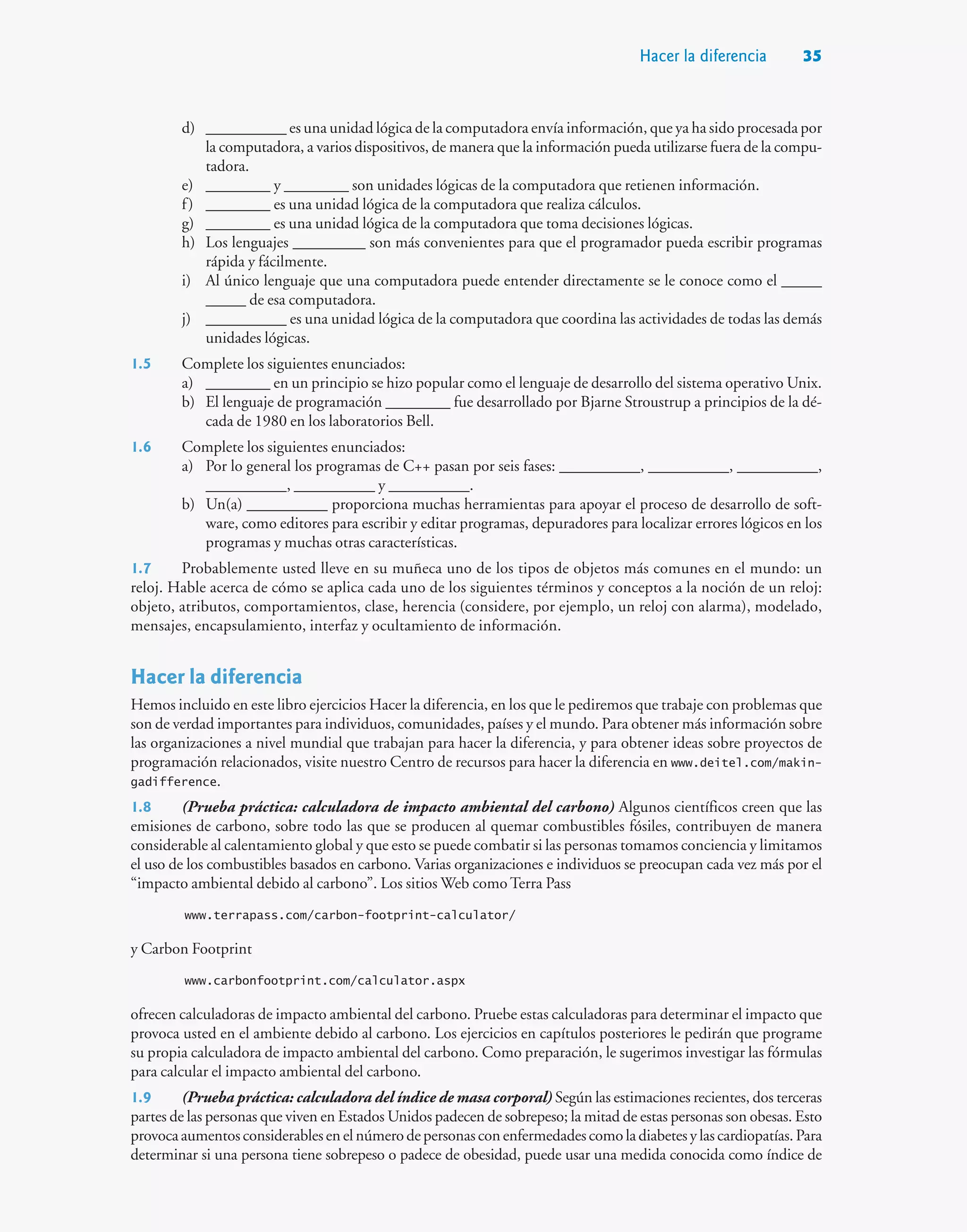 d) __________ es una unidad lógica de la computadora envía información, que ya ha sido procesada por
la computadora, a varios dispositivos, de manera que la información pueda utilizarse fuera de la compu-
tadora.
e) ________ y ________ son unidades lógicas de la computadora que retienen información.
f) ________ es una unidad lógica de la computadora que realiza cálculos.
g) ________ es una unidad lógica de la computadora que toma decisiones lógicas.
h) Los lenguajes _________ son más convenientes para que el programador pueda escribir programas
rápida y fácilmente.
i) Al único lenguaje que una computadora puede entender directamente se le conoce como el _____
_____ de esa computadora.
j) __________ es una unidad lógica de la computadora que coordina las actividades de todas las demás
unidades lógicas.
1.5 Complete los siguientes enunciados:
a) ________ en un principio se hizo popular como el lenguaje de desarrollo del sistema operativo Unix.
b) El lenguaje de programación ________ fue desarrollado por Bjarne Stroustrup a principios de la dé-
cada de 1980 en los laboratorios Bell.
1.6 Complete los siguientes enunciados:
a) Por lo general los programas de C++ pasan por seis fases: __________, __________, __________,
__________, __________ y __________.
b) Un(a) __________ proporciona muchas herramientas para apoyar el proceso de desarrollo de soft-
ware, como editores para escribir y editar programas, depuradores para localizar errores lógicos en los
programas y muchas otras características.
1.7 Probablemente usted lleve en su muñeca uno de los tipos de objetos más comunes en el mundo: un
reloj. Hable acerca de cómo se aplica cada uno de los siguientes términos y conceptos a la noción de un reloj:
objeto, atributos, comportamientos, clase, herencia (considere, por ejemplo, un reloj con alarma), modelado,
mensajes, encapsulamiento, interfaz y ocultamiento de información.
Hacer la diferencia
Hemos incluido en este libro ejercicios Hacer la diferencia, en los que le pediremos que trabaje con problemas que
son de verdad importantes para individuos, comunidades, países y el mundo. Para obtener más información sobre
las organizaciones a nivel mundial que trabajan para hacer la diferencia, y para obtener ideas sobre proyectos de
programación relacionados, visite nuestro Centro de recursos para hacer la diferencia en www.deitel.com/makin-
gadifference.
1.8 (Prueba práctica: calculadora de impacto ambiental del carbono) Algunos científicos creen que las
emisiones de carbono, sobre todo las que se producen al quemar combustibles fósiles, contribuyen de manera
considerable al calentamiento global y que esto se puede combatir si las personas tomamos conciencia y limitamos
el uso de los combustibles basados en carbono. Varias organizaciones e individuos se preocupan cada vez más por el
“impacto ambiental debido al carbono”. Los sitios Web como Terra Pass
www.terrapass.com/carbon-footprint-calculator/
y Carbon Footprint
www.carbonfootprint.com/calculator.aspx
ofrecen calculadoras de impacto ambiental del carbono. Pruebe estas calculadoras para determinar el impacto que
provoca usted en el ambiente debido al carbono. Los ejercicios en capítulos posteriores le pedirán que programe
su propia calculadora de impacto ambiental del carbono. Como preparación, le sugerimos investigar las fórmulas
para calcular el impacto ambiental del carbono.
1.9 (Prueba práctica: calculadora del índice de masa corporal) Según las estimaciones recientes, dos terceras
partes de las personas que viven en Estados Unidos padecen de sobrepeso; la mitad de estas personas son obesas. Esto
provocaaumentosconsiderablesenelnúmerodepersonasconenfermedadescomoladiabetesylascardiopatías.Para
determinar si una persona tiene sobrepeso o padece de obesidad, puede usar una medida conocida como índice de
Hacer la diferencia 35
 