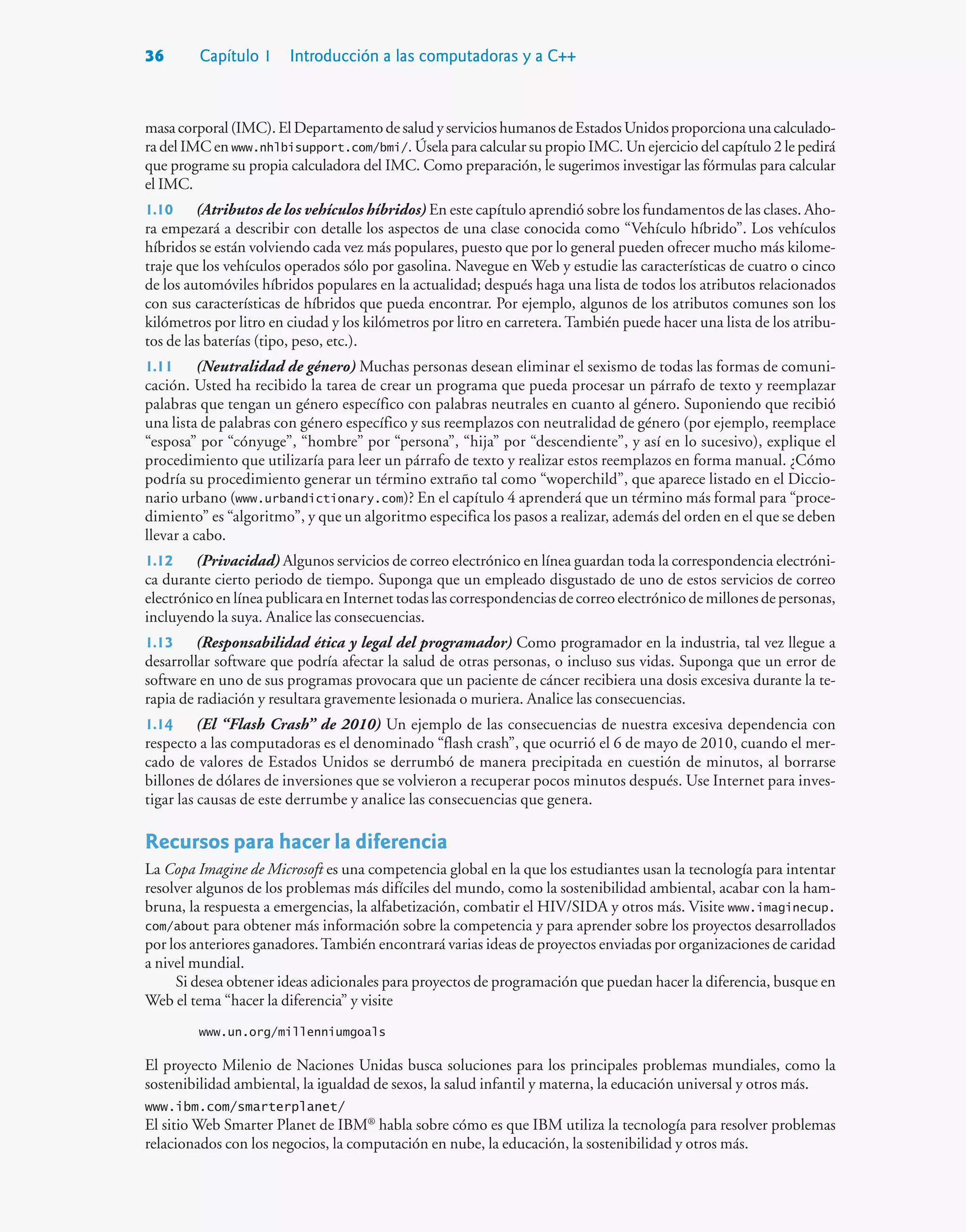 36 Capítulo 1 Introducción a las computadoras y a C++
masacorporal(IMC).ElDepartamentodesaludyservicioshumanosdeEstadosUnidosproporcionaunacalculado-
ra del IMC en www.nhlbisupport.com/bmi/. Úsela para calcular su propio IMC. Un ejercicio del capítulo 2 le pedirá
que programe su propia calculadora del IMC. Como preparación, le sugerimos investigar las fórmulas para calcular
el IMC.
1.10 (Atributos de los vehículos híbridos) En este capítulo aprendió sobre los fundamentos de las clases. Aho-
ra empezará a describir con detalle los aspectos de una clase conocida como “Vehículo híbrido”. Los vehículos
híbridos se están volviendo cada vez más populares, puesto que por lo general pueden ofrecer mucho más kilome-
traje que los vehículos operados sólo por gasolina. Navegue en Web y estudie las características de cuatro o cinco
de los automóviles híbridos populares en la actualidad; después haga una lista de todos los atributos relacionados
con sus características de híbridos que pueda encontrar. Por ejemplo, algunos de los atributos comunes son los
kilómetros por litro en ciudad y los kilómetros por litro en carretera. También puede hacer una lista de los atribu-
tos de las baterías (tipo, peso, etc.).
1.11 (Neutralidad de género) Muchas personas desean eliminar el sexismo de todas las formas de comuni-
cación. Usted ha recibido la tarea de crear un programa que pueda procesar un párrafo de texto y reemplazar
palabras que tengan un género específico con palabras neutrales en cuanto al género. Suponiendo que recibió
una lista de palabras con género específico y sus reemplazos con neutralidad de género (por ejemplo, reemplace
“esposa” por “cónyuge”, “hombre” por “persona”, “hija” por “descendiente”, y así en lo sucesivo), explique el
procedimiento que utilizaría para leer un párrafo de texto y realizar estos reemplazos en forma manual. ¿Cómo
podría su procedimiento generar un término extraño tal como “woperchild”, que aparece listado en el Diccio-
nario urbano (www.urbandictionary.com)? En el capítulo 4 aprenderá que un término más formal para “proce-
dimiento” es “algoritmo”, y que un algoritmo especifica los pasos a realizar, además del orden en el que se deben
llevar a cabo.
1.12 (Privacidad) Algunos servicios de correo electrónico en línea guardan toda la correspondencia electróni-
ca durante cierto periodo de tiempo. Suponga que un empleado disgustado de uno de estos servicios de correo
electrónico en línea publicara en Internet todas las correspondencias de correo electrónico de millones de personas,
incluyendo la suya. Analice las consecuencias.
1.13 (Responsabilidad ética y legal del programador) Como programador en la industria, tal vez llegue a
desarrollar software que podría afectar la salud de otras personas, o incluso sus vidas. Suponga que un error de
software en uno de sus programas provocara que un paciente de cáncer recibiera una dosis excesiva durante la te-
rapia de radiación y resultara gravemente lesionada o muriera. Analice las consecuencias.
1.14 (El “Flash Crash” de 2010) Un ejemplo de las consecuencias de nuestra excesiva dependencia con
respecto a las computadoras es el denominado “flash crash”, que ocurrió el 6 de mayo de 2010, cuando el mer-
cado de valores de Estados Unidos se derrumbó de manera precipitada en cuestión de minutos, al borrarse
billones de dólares de inversiones que se volvieron a recuperar pocos minutos después. Use Internet para inves-
tigar las causas de este derrumbe y analice las consecuencias que genera.
Recursos para hacer la diferencia
La Copa Imagine de Microsoft es una competencia global en la que los estudiantes usan la tecnología para intentar
resolver algunos de los problemas más difíciles del mundo, como la sostenibilidad ambiental, acabar con la ham-
bruna, la respuesta a emergencias, la alfabetización, combatir el HIV/SIDA y otros más. Visite www.imaginecup.
com/about para obtener más información sobre la competencia y para aprender sobre los proyectos desarrollados
por los anteriores ganadores.También encontrará varias ideas de proyectos enviadas por organizaciones de caridad
a nivel mundial.
Si desea obtener ideas adicionales para proyectos de programación que puedan hacer la diferencia, busque en
Web el tema “hacer la diferencia” y visite
www.un.org/millenniumgoals
El proyecto Milenio de Naciones Unidas busca soluciones para los principales problemas mundiales, como la
sostenibilidad ambiental, la igualdad de sexos, la salud infantil y materna, la educación universal y otros más.
www.ibm.com/smarterplanet/
El sitio Web Smarter Planet de IBM®
habla sobre cómo es que IBM utiliza la tecnología para resolver problemas
relacionados con los negocios, la computación en nube, la educación, la sostenibilidad y otros más.
 