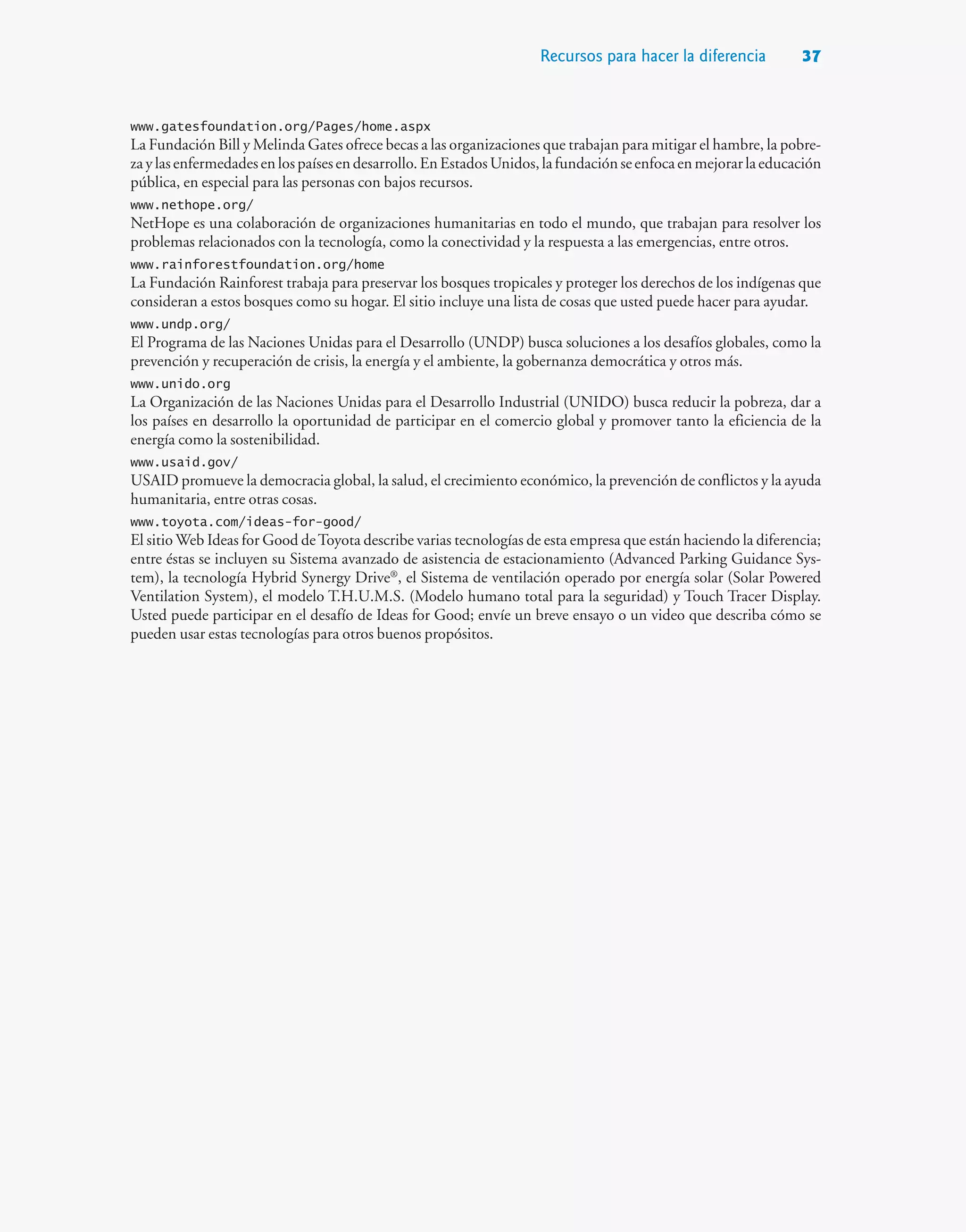 Recursos para hacer la diferencia 37
www.gatesfoundation.org/Pages/home.aspx
La Fundación Bill y Melinda Gates ofrece becas a las organizaciones que trabajan para mitigar el hambre, la pobre-
zaylasenfermedadesenlospaísesendesarrollo.EnEstadosUnidos,lafundaciónseenfocaenmejorarlaeducación
pública, en especial para las personas con bajos recursos.
www.nethope.org/
NetHope es una colaboración de organizaciones humanitarias en todo el mundo, que trabajan para resolver los
problemas relacionados con la tecnología, como la conectividad y la respuesta a las emergencias, entre otros.
www.rainforestfoundation.org/home
La Fundación Rainforest trabaja para preservar los bosques tropicales y proteger los derechos de los indígenas que
consideran a estos bosques como su hogar. El sitio incluye una lista de cosas que usted puede hacer para ayudar.
www.undp.org/
El Programa de las Naciones Unidas para el Desarrollo (UNDP) busca soluciones a los desafíos globales, como la
prevención y recuperación de crisis, la energía y el ambiente, la gobernanza democrática y otros más.
www.unido.org
La Organización de las Naciones Unidas para el Desarrollo Industrial (UNIDO) busca reducir la pobreza, dar a
los países en desarrollo la oportunidad de participar en el comercio global y promover tanto la eficiencia de la
energía como la sostenibilidad.
www.usaid.gov/
USAID promueve la democracia global, la salud, el crecimiento económico, la prevención de conflictos y la ayuda
humanitaria, entre otras cosas.
www.toyota.com/ideas-for-good/
El sitio Web Ideas for Good deToyota describe varias tecnologías de esta empresa que están haciendo la diferencia;
entre éstas se incluyen su Sistema avanzado de asistencia de estacionamiento (Advanced Parking Guidance Sys-
tem), la tecnología Hybrid Synergy Drive®
, el Sistema de ventilación operado por energía solar (Solar Powered
Ventilation System), el modelo T.H.U.M.S. (Modelo humano total para la seguridad) y Touch Tracer Display.
Usted puede participar en el desafío de Ideas for Good; envíe un breve ensayo o un video que describa cómo se
pueden usar estas tecnologías para otros buenos propósitos.
 