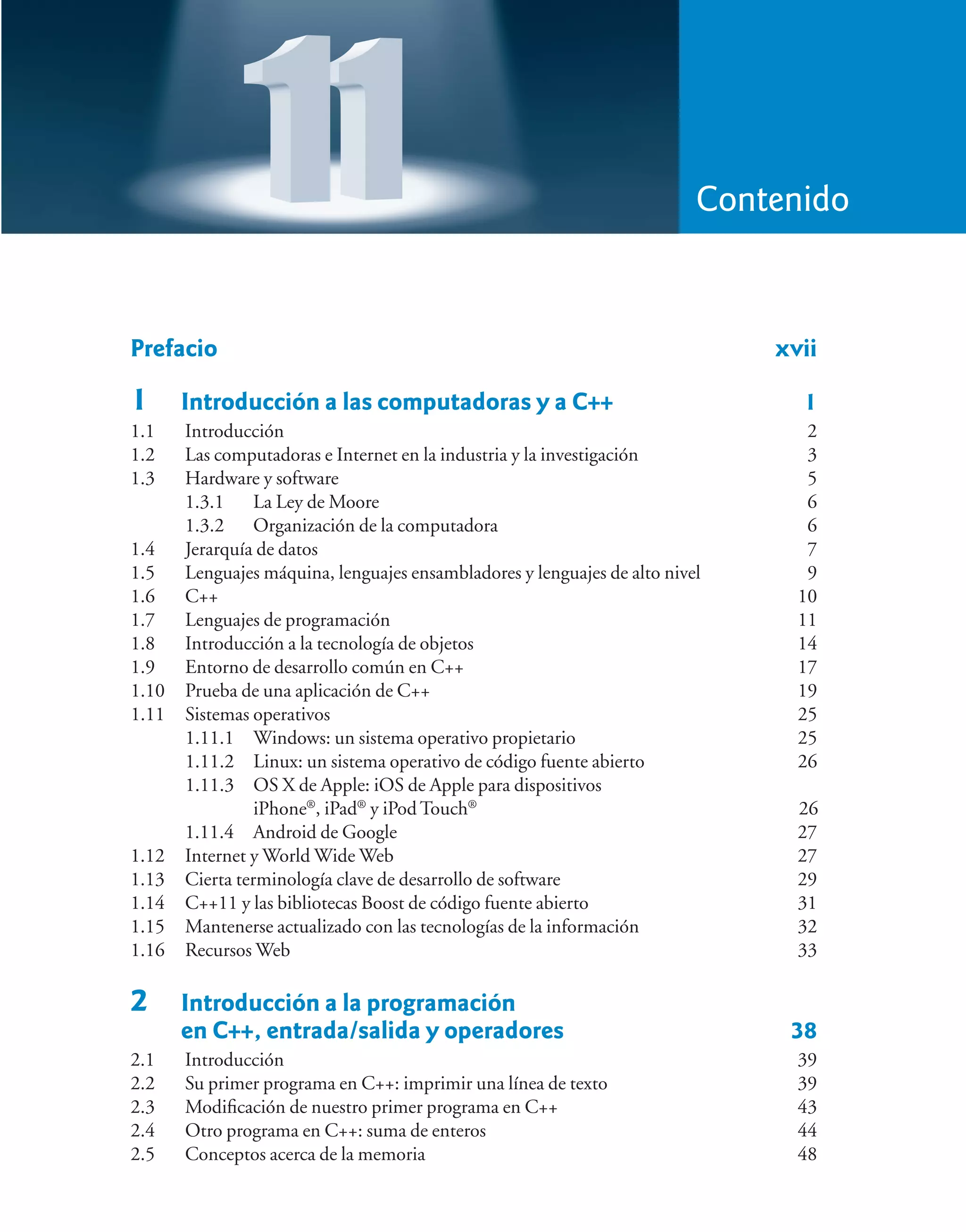 Prefacio xvii
1 Introducción a las computadoras y a C++ 1
1.1 Introducción 2
1.2 Las computadoras e Internet en la industria y la investigación 3
1.3 Hardware y software 5
1.3.1 La Ley de Moore 6
1.3.2 Organización de la computadora 6
1.4 Jerarquía de datos 7
1.5 Lenguajes máquina, lenguajes ensambladores y lenguajes de alto nivel 9
1.6 C++ 10
1.7 Lenguajes de programación 11
1.8 Introducción a la tecnología de objetos 14
1.9 Entorno de desarrollo común en C++ 17
1.10 Prueba de una aplicación de C++ 19
1.11 Sistemas operativos 25
1.11.1 Windows: un sistema operativo propietario 25
1.11.2 Linux: un sistema operativo de código fuente abierto 26
1.11.3 OS X de Apple: iOS de Apple para dispositivos
iPhone®
, iPad®
y iPod Touch®
26
1.11.4 Android de Google 27
1.12 Internet y World Wide Web 27
1.13 Cierta terminología clave de desarrollo de software 29
1.14 C++11 y las bibliotecas Boost de código fuente abierto 31
1.15 Mantenerse actualizado con las tecnologías de la información 32
1.16 Recursos Web 33
2 Introducción a la programación
en C++, entrada/salida y operadores 38
2.1 Introducción 39
2.2 Su primer programa en C++: imprimir una línea de texto 39
2.3 Modificación de nuestro primer programa en C++ 43
2.4 Otro programa en C++: suma de enteros 44
2.5 Conceptos acerca de la memoria 48
Contenido
 