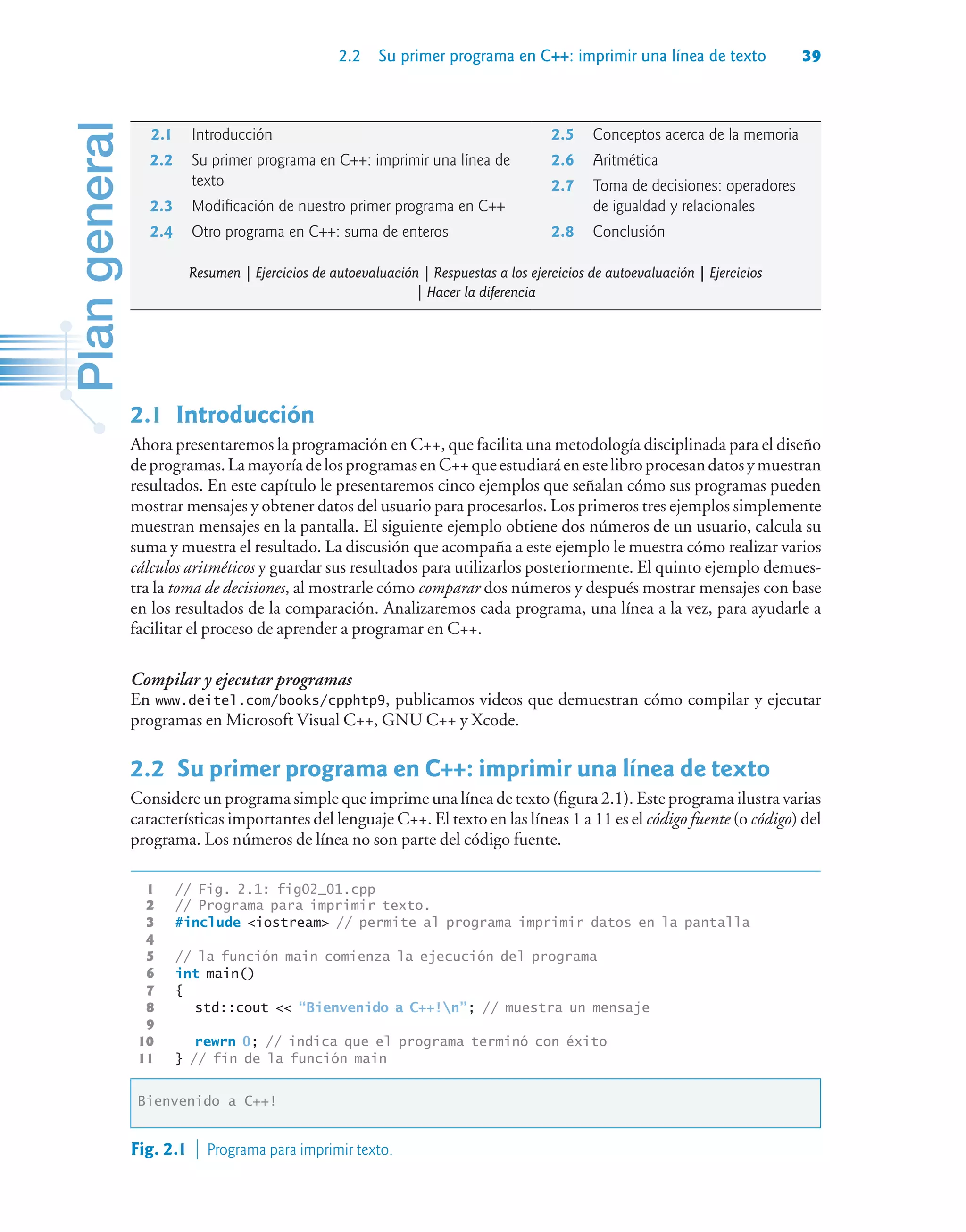 2.2 Su primer programa en C++: imprimir una línea de texto 39
2.1Introducción
Ahora presentaremos la programación en C++, que facilita una metodología disciplinada para el diseño
deprogramas.LamayoríadelosprogramasenC++queestudiaráenestelibroprocesandatosymuestran
resultados. En este capítulo le presentaremos cinco ejemplos que señalan cómo sus programas pueden
mostrar mensajes y obtener datos del usuario para procesarlos. Los primeros tres ejemplos simplemente
muestran mensajes en la pantalla. El siguiente ejemplo obtiene dos números de un usuario, calcula su
suma y muestra el resultado. La discusión que acompaña a este ejemplo le muestra cómo realizar varios
cálculos aritméticos y guardar sus resultados para utilizarlos posteriormente. El quinto ejemplo demues-
tra la toma de decisiones, al mostrarle cómo comparar dos números y después mostrar mensajes con base
en los resultados de la comparación. Analizaremos cada programa, una línea a la vez, para ayudarle a
facilitar el proceso de aprender a programar en C++.
Compilar y ejecutar programas
En www.deitel.com/books/cpphtp9, publicamos videos que demuestran cómo compilar y ejecutar
programas en Microsoft Visual C++, GNU C++ y Xcode.
2.2Su primer programa en C++: imprimir una línea de texto
Considere un programa simple que imprime una línea de texto (figura 2.1). Este programa ilustra varias
características importantes del lenguaje C++. El texto en las líneas 1 a 11 es el código fuente (o código) del
programa. Los números de línea no son parte del código fuente.
1 // Fig. 2.1: fig02_01.cpp
2 // Programa para imprimir texto.
3 #include iostream // permite al programa imprimir datos en la pantalla
4
5 // la función main comienza la ejecución del programa
6 int main()
7 {
8 std::cout  “Bienvenido a C++!n”; // muestra un mensaje
9
10 rewrn 0; // indica que el programa terminó con éxito
11 } // fin de la función main
Bienvenido a C++!
Fig. 2.1  Programa para imprimir texto.
2.1 Introducción
2.2 Su primer programa en C++: imprimir una línea de
texto
2.3 Modificación de nuestro primer programa en C++
2.4 Otro programa en C++: suma de enteros
2.5 Conceptos acerca de la memoria
2.6 Aritmética
2.7 Toma de decisiones: operadores
de igualdad y relacionales
2.8 Conclusión
Resumen | Ejercicios de autoevaluación | Respuestas a los ejercicios de autoevaluación | Ejercicios
| Hacer la diferencia
 