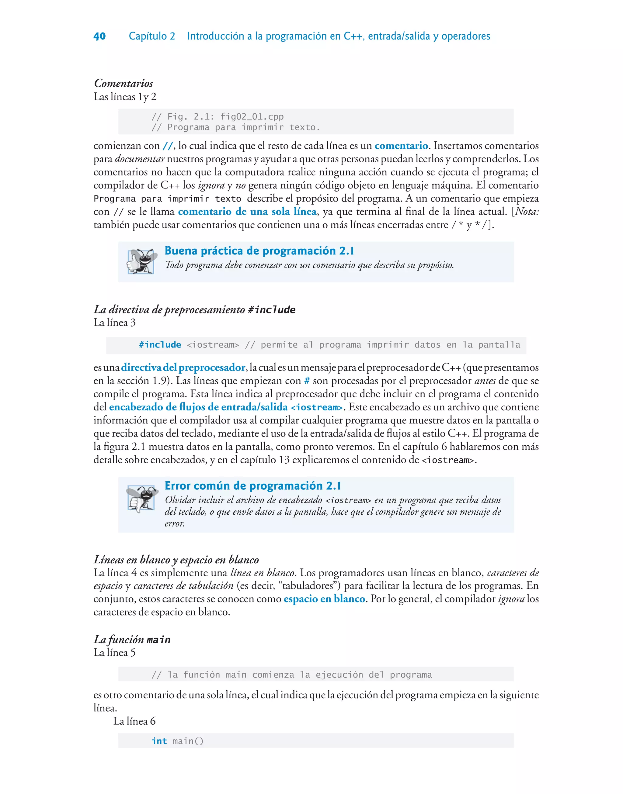 40 Capítulo 2 Introducción a la programación en C++, entrada/salida y operadores
Comentarios
Las líneas 1y 2
// Fig. 2.1: fig02_01.cpp
// Programa para imprimir texto.
comienzan con //, lo cual indica que el resto de cada línea es un comentario. Insertamos comentarios
para documentar nuestros programas y ayudar a que otras personas puedan leerlos y comprenderlos. Los
comentarios no hacen que la computadora realice ninguna acción cuando se ejecuta el programa; el
compilador de C++ los ignora y no genera ningún código objeto en lenguaje máquina. El comentario
Programa para imprimir texto describe el propósito del programa. A un comentario que empieza
con // se le llama comentario de una sola línea, ya que termina al final de la línea actual. [Nota:
también puede usar comentarios que contienen una o más líneas encerradas entre /* y */].
Buena práctica de programación 2.1
Todo programa debe comenzar con un comentario que describa su propósito.
La directiva de preprocesamiento #include
La línea 3
#include iostream // permite al programa imprimir datos en la pantalla
esunadirectivadelpreprocesador,lacualesunmensajeparaelpreprocesadordeC++(quepresentamos
en la sección 1.9). Las líneas que empiezan con # son procesadas por el preprocesador antes de que se
compile el programa. Esta línea indica al preprocesador que debe incluir en el programa el contenido
del encabezado de flujos de entrada/salida iostream. Este encabezado es un archivo que contiene
información que el compilador usa al compilar cualquier programa que muestre datos en la pantalla o
que reciba datos del teclado, mediante el uso de la entrada/salida de flujos al estilo C++. El programa de
la figura 2.1 muestra datos en la pantalla, como pronto veremos. En el capítulo 6 hablaremos con más
detalle sobre encabezados, y en el capítulo 13 explicaremos el contenido de iostream.
Error común de programación 2.1
Olvidar incluir el archivo de encabezado iostream en un programa que reciba datos
del teclado, o que envíe datos a la pantalla, hace que el compilador genere un mensaje de
error.
Líneas en blanco y espacio en blanco
La línea 4 es simplemente una línea en blanco. Los programadores usan líneas en blanco, caracteres de
espacio y caracteres de tabulación (es decir, “tabuladores”) para facilitar la lectura de los programas. En
conjunto, estos caracteres se conocen como espacio en blanco. Por lo general, el compilador ignora los
caracteres de espacio en blanco.
La función main
La línea 5
// la función main comienza la ejecución del programa
es otro comentario de una sola línea, el cual indica que la ejecución del programa empieza en la siguiente
línea.
La línea 6
int main()
 