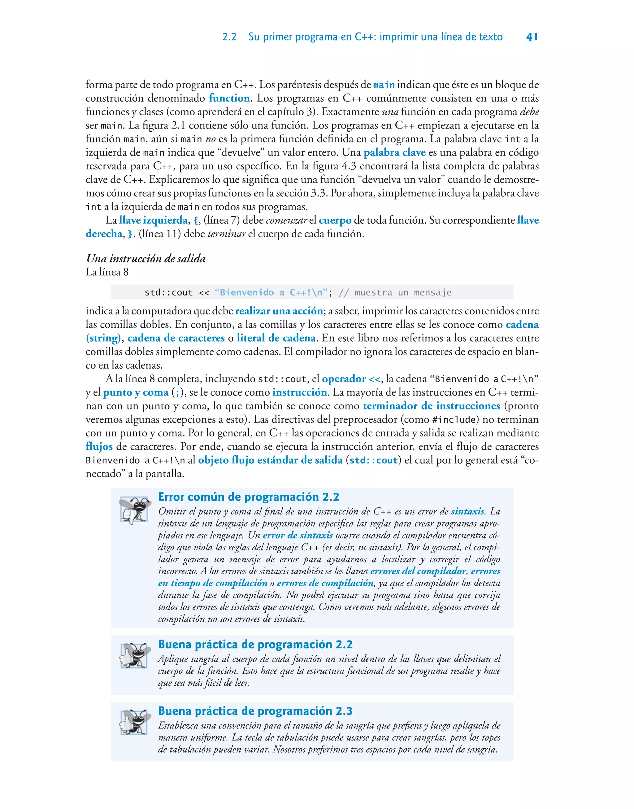 2.2 Su primer programa en C++: imprimir una línea de texto 41
forma parte de todo programa en C++. Los paréntesis después de main indican que éste es un bloque de
construcción denominado function. Los programas en C++ comúnmente consisten en una o más
funciones y clases (como aprenderá en el capítulo 3). Exactamente una función en cada programa debe
ser main. La figura 2.1 contiene sólo una función. Los programas en C++ empiezan a ejecutarse en la
función main, aún si main no es la primera función definida en el programa. La palabra clave int a la
izquierda de main indica que “devuelve” un valor entero. Una palabra clave es una palabra en código
reservada para C++, para un uso específico. En la figura 4.3 encontrará la lista completa de palabras
clave de C++. Explicaremos lo que significa que una función “devuelva un valor” cuando le demostre-
mos cómo crear sus propias funciones en la sección 3.3. Por ahora, simplemente incluya la palabra clave
int a la izquierda de main en todos sus programas.
La llave izquierda, {, (línea 7) debe comenzar el cuerpo de toda función. Su correspondiente llave
derecha, }, (línea 11) debe terminar el cuerpo de cada función.
Una instrucción de salida
La línea 8
std::cout  “Bienvenido a C++!n”; // muestra un mensaje
indica a la computadora que debe realizar una acción; a saber, imprimir los caracteres contenidos entre
las comillas dobles. En conjunto, a las comillas y los caracteres entre ellas se les conoce como cadena
(string), cadena de caracteres o literal de cadena. En este libro nos referimos a los caracteres entre
comillas dobles simplemente como cadenas. El compilador no ignora los caracteres de espacio en blan-
co en las cadenas.
A la línea 8 completa, incluyendo std::cout, el operador , la cadena “Bienvenido a C++!n”
y el punto y coma (;), se le conoce como instrucción. La mayoría de las instrucciones en C++ termi-
nan con un punto y coma, lo que también se conoce como terminador de instrucciones (pronto
veremos algunas excepciones a esto). Las directivas del preprocesador (como #include) no terminan
con un punto y coma. Por lo general, en C++ las operaciones de entrada y salida se realizan mediante
flujos de caracteres. Por ende, cuando se ejecuta la instrucción anterior, envía el flujo de caracteres
Bienvenido a C++!n al objeto flujo estándar de salida (std::cout) el cual por lo general está “co-
nectado” a la pantalla.
Error común de programación 2.2
Omitir el punto y coma al final de una instrucción de C++ es un error de sintaxis. La
sintaxis de un lenguaje de programación especifica las reglas para crear programas apro-
piados en ese lenguaje. Un error de sintaxis ocurre cuando el compilador encuentra có-
digo que viola las reglas del lenguaje C++ (es decir, su sintaxis). Por lo general, el compi-
lador genera un mensaje de error para ayudarnos a localizar y corregir el código
incorrecto. A los errores de sintaxis también se les llama errores del compilador, errores
en tiempo de compilación o errores de compilación, ya que el compilador los detecta
durante la fase de compilación. No podrá ejecutar su programa sino hasta que corrija
todos los errores de sintaxis que contenga. Como veremos más adelante, algunos errores de
compilación no son errores de sintaxis.
Buena práctica de programación 2.2
Aplique sangría al cuerpo de cada función un nivel dentro de las llaves que delimitan el
cuerpo de la función. Esto hace que la estructura funcional de un programa resalte y hace
que sea más fácil de leer.
Buena práctica de programación 2.3
Establezca una convención para el tamaño de la sangría que prefiera y luego aplíquela de
manera uniforme. La tecla de tabulación puede usarse para crear sangrías, pero los topes
de tabulación pueden variar. Nosotros preferimos tres espacios por cada nivel de sangría.
 