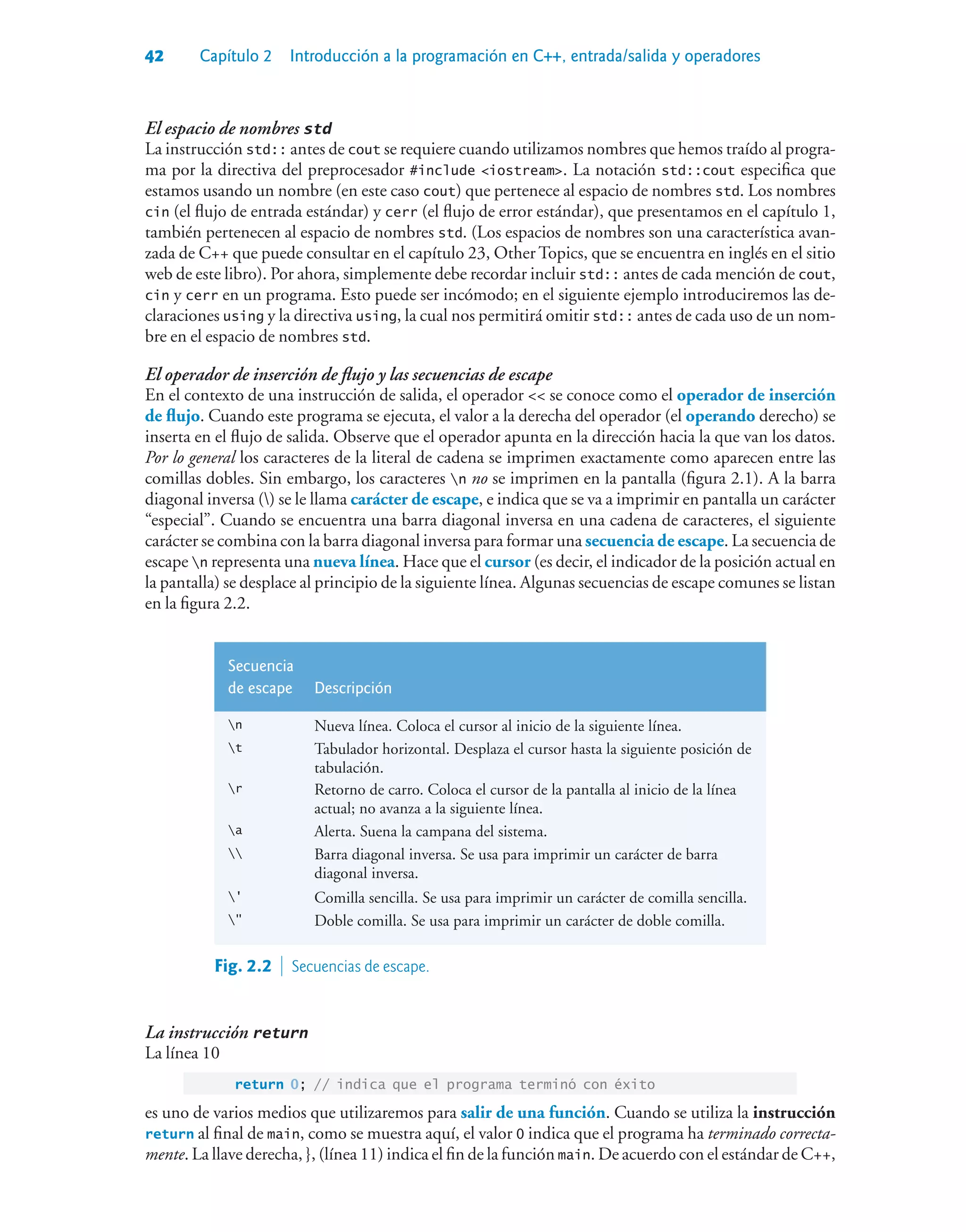 42 Capítulo 2 Introducción a la programación en C++, entrada/salida y operadores
El espacio de nombres std
La instrucción std:: antes de cout se requiere cuando utilizamos nombres que hemos traído al progra-
ma por la directiva del preprocesador #include iostream. La notación std::cout especifica que
estamos usando un nombre (en este caso cout) que pertenece al espacio de nombres std. Los nombres
cin (el flujo de entrada estándar) y cerr (el flujo de error estándar), que presentamos en el capítulo 1,
también pertenecen al espacio de nombres std. (Los espacios de nombres son una característica avan-
zada de C++ que puede consultar en el capítulo 23, Other Topics, que se encuentra en inglés en el sitio
web de este libro). Por ahora, simplemente debe recordar incluir std:: antes de cada mención de cout,
cin y cerr en un programa. Esto puede ser incómodo; en el siguiente ejemplo introduciremos las de-
claraciones using y la directiva using, la cual nos permitirá omitir std:: antes de cada uso de un nom-
bre en el espacio de nombres std.
El operador de inserción de flujo y las secuencias de escape
En el contexto de una instrucción de salida, el operador  se conoce como el operador de inserción
de flujo. Cuando este programa se ejecuta, el valor a la derecha del operador (el operando derecho) se
inserta en el flujo de salida. Observe que el operador apunta en la dirección hacia la que van los datos.
Por lo general los caracteres de la literal de cadena se imprimen exactamente como aparecen entre las
comillas dobles. Sin embargo, los caracteres n no se imprimen en la pantalla (figura 2.1). A la barra
diagonal inversa () se le llama carácter de escape, e indica que se va a imprimir en pantalla un carácter
“especial”. Cuando se encuentra una barra diagonal inversa en una cadena de caracteres, el siguiente
carácter se combina con la barra diagonal inversa para formar una secuencia de escape. La secuencia de
escape n representa una nueva línea. Hace que el cursor (es decir, el indicador de la posición actual en
la pantalla) se desplace al principio de la siguiente línea. Algunas secuencias de escape comunes se listan
en la figura 2.2.
Secuencia
de escape Descripción
n Nueva línea. Coloca el cursor al inicio de la siguiente línea.
t Tabulador horizontal. Desplaza el cursor hasta la siguiente posición de
tabulación.
r Retorno de carro. Coloca el cursor de la pantalla al inicio de la línea
actual; no avanza a la siguiente línea.
a Alerta. Suena la campana del sistema.
 Barra diagonal inversa. Se usa para imprimir un carácter de barra
diagonal inversa.
' Comilla sencilla. Se usa para imprimir un carácter de comilla sencilla.
 Doble comilla. Se usa para imprimir un carácter de doble comilla.
Fig. 2.2  Secuencias de escape.
La instrucción return
La línea 10
return 0; // indica que el programa terminó con éxito
es uno de varios medios que utilizaremos para salir de una función. Cuando se utiliza la instrucción
return al final de main, como se muestra aquí, el valor 0 indica que el programa ha terminado correcta-
mente. La llave derecha, }, (línea 11) indica el fin de la función main. De acuerdo con el estándar de C++,
 
