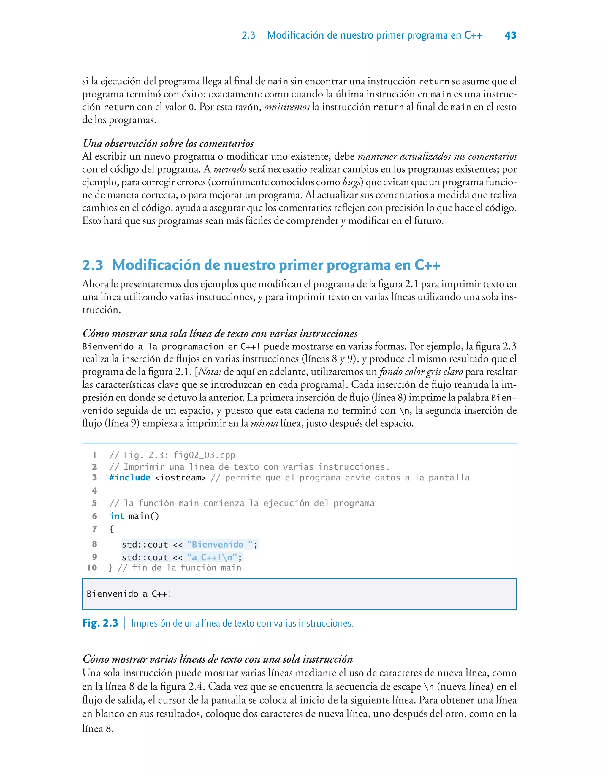 2.3 Modificación de nuestro primer programa en C++ 43
si la ejecución del programa llega al final de main sin encontrar una instrucción return se asume que el
programa terminó con éxito: exactamente como cuando la última instrucción en main es una instruc-
ción return con el valor 0. Por esta razón, omitiremos la instrucción return al final de main en el resto
de los programas.
Una observación sobre los comentarios
Al escribir un nuevo programa o modificar uno existente, debe mantener actualizados sus comentarios
con el código del programa. A menudo será necesario realizar cambios en los programas existentes; por
ejemplo, para corregir errores (comúnmente conocidos como bugs) que evitan que un programa funcio-
ne de manera correcta, o para mejorar un programa. Al actualizar sus comentarios a medida que realiza
cambios en el código, ayuda a asegurar que los comentarios reflejen con precisión lo que hace el código.
Esto hará que sus programas sean más fáciles de comprender y modificar en el futuro.
2.3Modificación de nuestro primer programa en C++
Ahora le presentaremos dos ejemplos que modifican el programa de la figura 2.1 para imprimir texto en
una línea utilizando varias instrucciones, y para imprimir texto en varias líneas utilizando una sola ins-
trucción.
Cómo mostrar una sola línea de texto con varias instrucciones
Bienvenido a la programacion en C++! puede mostrarse en varias formas. Por ejemplo, la figura 2.3
realiza la inserción de flujos en varias instrucciones (líneas 8 y 9), y produce el mismo resultado que el
programa de la figura 2.1. [Nota: de aquí en adelante, utilizaremos un fondo color gris claro para resaltar
las características clave que se introduzcan en cada programa]. Cada inserción de flujo reanuda la im-
presión en donde se detuvo la anterior. La primera inserción de flujo (línea 8) imprime la palabra Bien-
venido seguida de un espacio, y puesto que esta cadena no terminó con n, la segunda inserción de
flujo (línea 9) empieza a imprimir en la misma línea, justo después del espacio.
1 // Fig. 2.3: fig02_03.cpp
2 // Imprimir una línea de texto con varias instrucciones.
3 #include iostream // permite que el programa envíe datos a la pantalla
4
5 // la función main comienza la ejecución del programa
6 int main()
7 {
8 std::cout  Bienvenido ;
9 std::cout  a C++!n;
10 } // fin de la función main
Bienvenido a C++!
Fig. 2.3  Impresión de una línea de texto con varias instrucciones.
Cómo mostrar varias líneas de texto con una sola instrucción
Una sola instrucción puede mostrar varias líneas mediante el uso de caracteres de nueva línea, como
en la línea 8 de la figura 2.4. Cada vez que se encuentra la secuencia de escape n (nueva línea) en el
flujo de salida, el cursor de la pantalla se coloca al inicio de la siguiente línea. Para obtener una línea
en blanco en sus resultados, coloque dos caracteres de nueva línea, uno después del otro, como en la
línea 8.
 