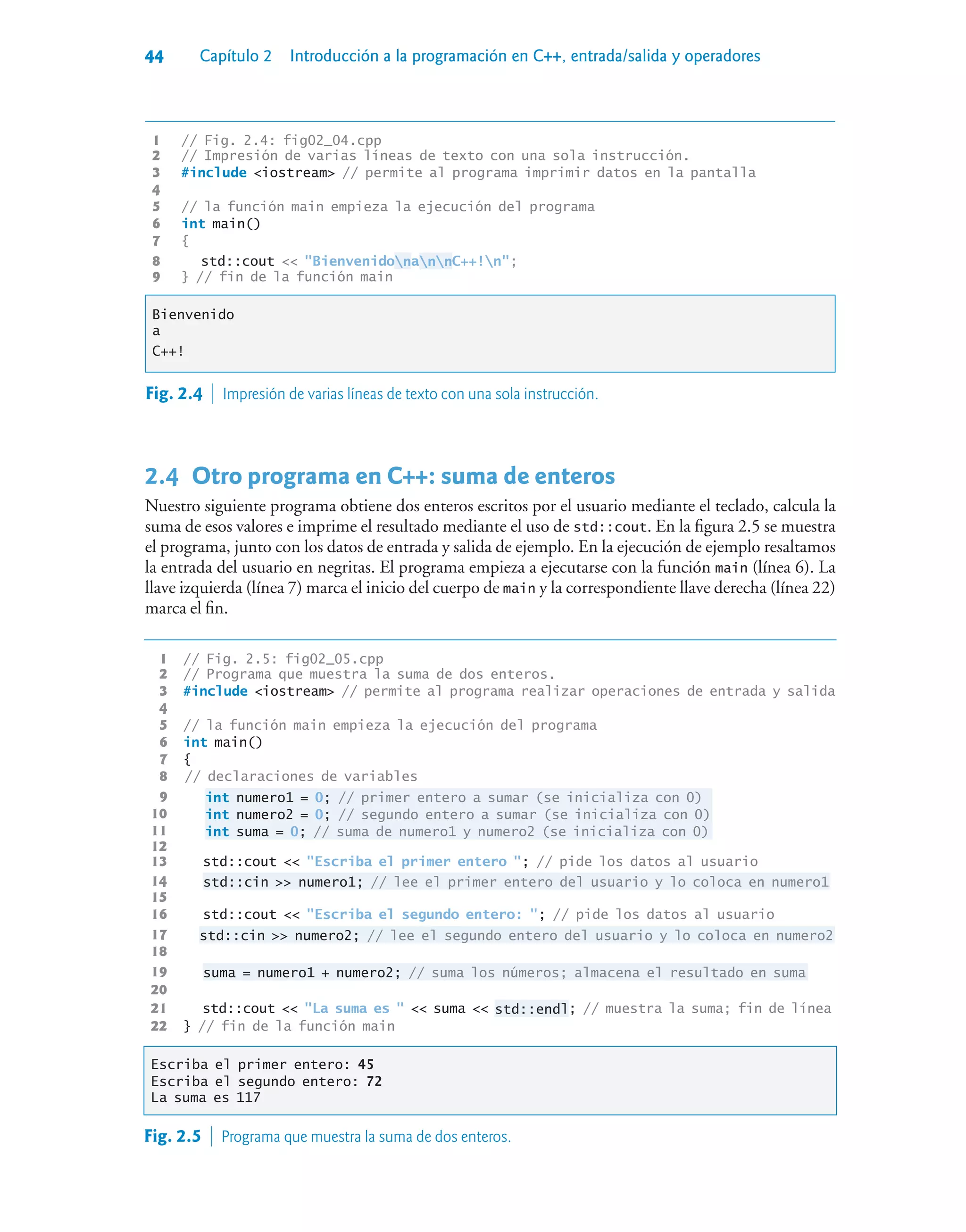 44 Capítulo 2 Introducción a la programación en C++, entrada/salida y operadores
1 // Fig. 2.4: fig02_04.cpp
2 // Impresión de varias líneas de texto con una sola instrucción.
3 #include iostream // permite al programa imprimir datos en la pantalla
4
5 // la función main empieza la ejecución del programa
6 int main()
7 {
8 std::cout  BienvenidonannC++!n;
9 } // fin de la función main
Bienvenido
a
C++!
Fig. 2.4  Impresión de varias líneas de texto con una sola instrucción.
2.4Otro programa en C++: suma de enteros
Nuestro siguiente programa obtiene dos enteros escritos por el usuario mediante el teclado, calcula la
suma de esos valores e imprime el resultado mediante el uso de std::cout. En la figura 2.5 se muestra
el programa, junto con los datos de entrada y salida de ejemplo. En la ejecución de ejemplo resaltamos
la entrada del usuario en negritas. El programa empieza a ejecutarse con la función main (línea 6). La
llave izquierda (línea 7) marca el inicio del cuerpo de main y la correspondiente llave derecha (línea 22)
marca el fin.
1 // Fig. 2.5: fig02_05.cpp
2 // Programa que muestra la suma de dos enteros.
3 #include iostream // permite al programa realizar operaciones de entrada y salida
4
5 // la función main empieza la ejecución del programa
6 int main()
7 {
8 // declaraciones de variables
9 int numero1 = 0; // primer entero a sumar (se inicializa con 0)
10 int numero2 = 0; // segundo entero a sumar (se inicializa con 0)
11 int suma = 0; // suma de numero1 y numero2 (se inicializa con 0)
12
13 std::cout  Escriba el primer entero ; // pide los datos al usuario
14 std::cin  numero1; // lee el primer entero del usuario y lo coloca en numero1
15
16 std::cout  Escriba el segundo entero: ; // pide los datos al usuario
17 std::cin  numero2; // lee el segundo entero del usuario y lo coloca en numero2
18
19 suma = numero1 + numero2; // suma los números; almacena el resultado en suma
20
21 std::cout  La suma es   suma  std::endl; // muestra la suma; fin de línea
22 } // fin de la función main
Escriba el primer entero: 45
Escriba el segundo entero: 72
La suma es 117
Fig. 2.5  Programa que muestra la suma de dos enteros.
 