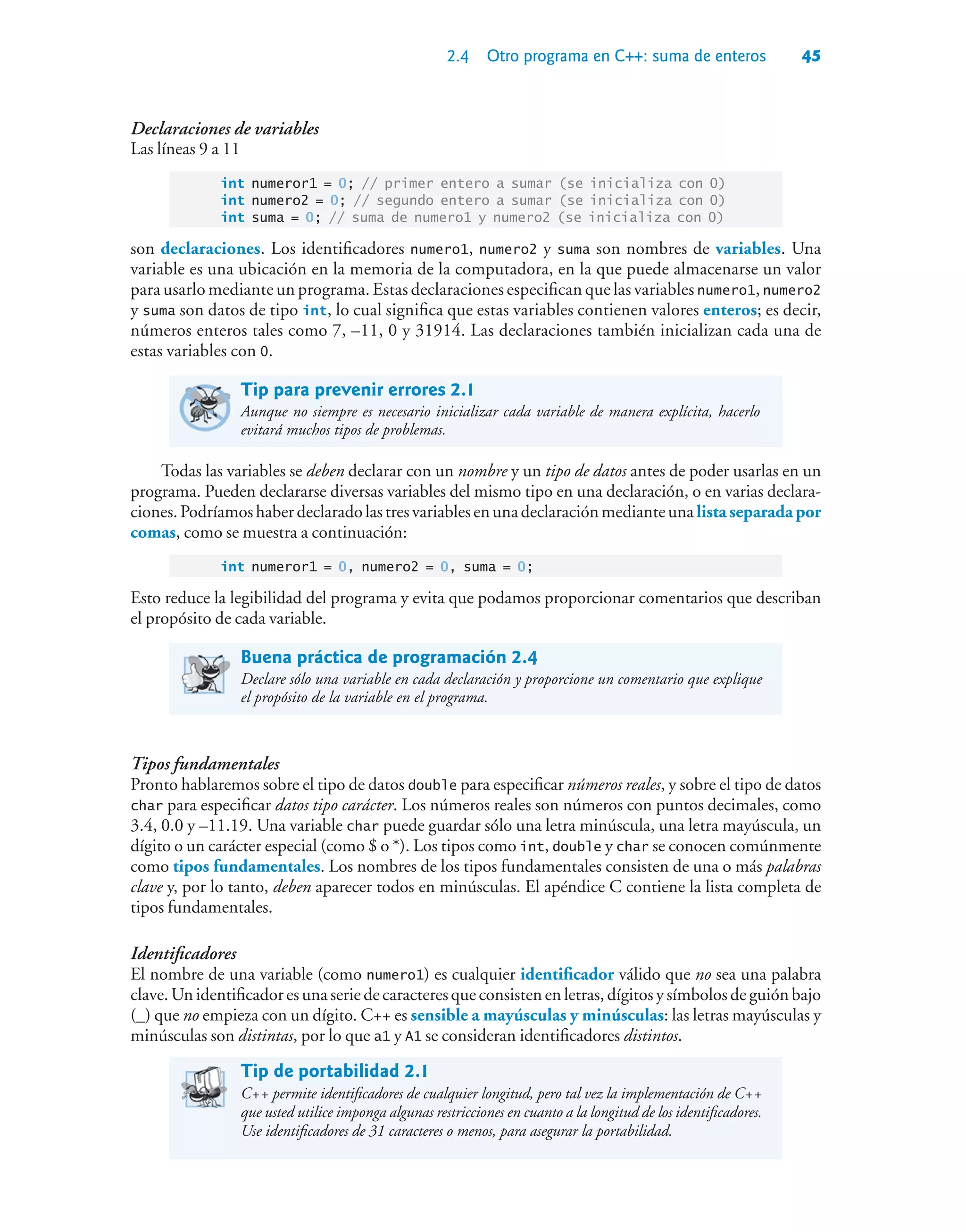 2.4 Otro programa en C++: suma de enteros 45
Declaraciones de variables
Las líneas 9 a 11
int numeror1 = 0; // primer entero a sumar (se inicializa con 0)
int numero2 = 0; // segundo entero a sumar (se inicializa con 0)
int suma = 0; // suma de numero1 y numero2 (se inicializa con 0)
son declaraciones. Los identificadores numero1, numero2 y suma son nombres de variables. Una
variable es una ubicación en la memoria de la computadora, en la que puede almacenarse un valor
para usarlo mediante un programa. Estas declaraciones especifican que las variables numero1, numero2
y suma son datos de tipo int, lo cual significa que estas variables contienen valores enteros; es decir,
números enteros tales como 7, –11, 0 y 31914. Las declaraciones también inicializan cada una de
estas variables con 0.
Tip para prevenir errores 2.1
Aunque no siempre es necesario inicializar cada variable de manera explícita, hacerlo
evitará muchos tipos de problemas.
Todas las variables se deben declarar con un nombre y un tipo de datos antes de poder usarlas en un
programa. Pueden declararse diversas variables del mismo tipo en una declaración, o en varias declara-
ciones.Podríamoshaberdeclaradolastresvariablesenunadeclaraciónmedianteunalistaseparadapor
comas, como se muestra a continuación:
int numeror1 = 0, numero2 = 0, suma = 0;
Esto reduce la legibilidad del programa y evita que podamos proporcionar comentarios que describan
el propósito de cada variable.
Buena práctica de programación 2.4
Declare sólo una variable en cada declaración y proporcione un comentario que explique
el propósito de la variable en el programa.
Tipos fundamentales
Pronto hablaremos sobre el tipo de datos double para especificar números reales, y sobre el tipo de datos
char para especificar datos tipo carácter. Los números reales son números con puntos decimales, como
3.4, 0.0 y –11.19. Una variable char puede guardar sólo una letra minúscula, una letra mayúscula, un
dígito o un carácter especial (como $ o *). Los tipos como int, double y char se conocen comúnmente
como tipos fundamentales. Los nombres de los tipos fundamentales consisten de una o más palabras
clave y, por lo tanto, deben aparecer todos en minúsculas. El apéndice C contiene la lista completa de
tipos fundamentales.
Identificadores
El nombre de una variable (como numero1) es cualquier identificador válido que no sea una palabra
clave.Unidentificadoresunaseriedecaracteresqueconsistenenletras,dígitosysímbolosdeguiónbajo
(_) que no empieza con un dígito. C++ es sensible a mayúsculas y minúsculas: las letras mayúsculas y
minúsculas son distintas, por lo que a1 y A1 se consideran identificadores distintos.
Tip de portabilidad 2.1
C++ permite identificadores de cualquier longitud, pero tal vez la implementación de C++
que usted utilice imponga algunas restricciones en cuanto a la longitud de los identificadores.
Use identificadores de 31 caracteres o menos, para asegurar la portabilidad.
 