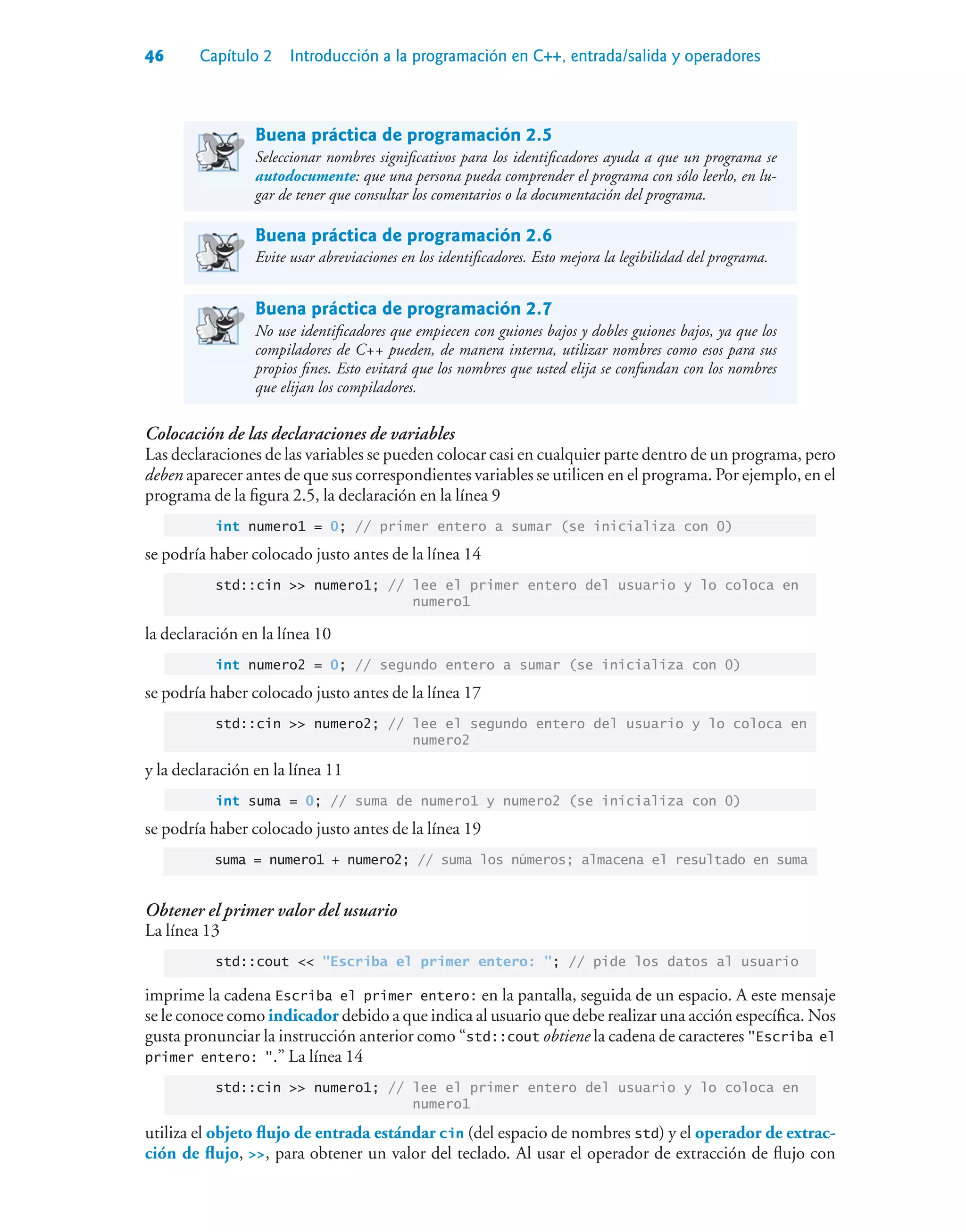 46 Capítulo 2 Introducción a la programación en C++, entrada/salida y operadores
Buena práctica de programación 2.5
Seleccionar nombres significativos para los identificadores ayuda a que un programa se
autodocumente: que una persona pueda comprender el programa con sólo leerlo, en lu-
gar de tener que consultar los comentarios o la documentación del programa.
Buena práctica de programación 2.6
Evite usar abreviaciones en los identificadores. Esto mejora la legibilidad del programa.
Buena práctica de programación 2.7
No use identificadores que empiecen con guiones bajos y dobles guiones bajos, ya que los
compiladores de C++ pueden, de manera interna, utilizar nombres como esos para sus
propios fines. Esto evitará que los nombres que usted elija se confundan con los nombres
que elijan los compiladores.
Colocación de las declaraciones de variables
Las declaraciones de las variables se pueden colocar casi en cualquier parte dentro de un programa, pero
deben aparecer antes de que sus correspondientes variables se utilicen en el programa. Por ejemplo, en el
programa de la figura 2.5, la declaración en la línea 9
int numero1 = 0; // primer entero a sumar (se inicializa con 0)
se podría haber colocado justo antes de la línea 14
std::cin  numero1; // lee el primer entero del usuario y lo coloca en
numero1
la declaración en la línea 10
int numero2 = 0; // segundo entero a sumar (se inicializa con 0)
se podría haber colocado justo antes de la línea 17
std::cin  numero2; // lee el segundo entero del usuario y lo coloca en
numero2
y la declaración en la línea 11
int suma = 0; // suma de numero1 y numero2 (se inicializa con 0)
se podría haber colocado justo antes de la línea 19
suma = numero1 + numero2; // suma los números; almacena el resultado en suma
Obtener el primer valor del usuario
La línea 13
std::cout  Escriba el primer entero: ; // pide los datos al usuario
imprime la cadena Escriba el primer entero: en la pantalla, seguida de un espacio. A este mensaje
se le conoce como indicador debido a que indica al usuario que debe realizar una acción específica. Nos
gusta pronunciar la instrucción anterior como “std::cout obtiene la cadena de caracteres Escriba el
primer entero: .” La línea 14
std::cin  numero1; // lee el primer entero del usuario y lo coloca en
numero1
utiliza el objeto flujo de entrada estándar cin (del espacio de nombres std) y el operador de extrac-
ción de flujo, , para obtener un valor del teclado. Al usar el operador de extracción de flujo con
 
