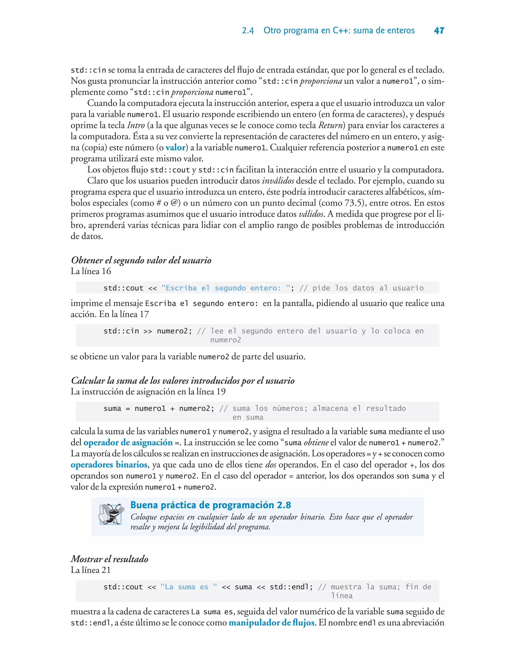 2.4 Otro programa en C++: suma de enteros 47
std::cin se toma la entrada de caracteres del flujo de entrada estándar, que por lo general es el teclado.
Nos gusta pronunciar la instrucción anterior como “std::cin proporciona un valor a numero1”, o sim-
plemente como “std::cin proporciona numero1”.
Cuando la computadora ejecuta la instrucción anterior, espera a que el usuario introduzca un valor
para la variable numero1. El usuario responde escribiendo un entero (en forma de caracteres), y después
oprime la tecla Intro (a la que algunas veces se le conoce como tecla Return) para enviar los caracteres a
la computadora. Ésta a su vez convierte la representación de caracteres del número en un entero, y asig-
na (copia) este número (o valor) a la variable numero1. Cualquier referencia posterior a numero1 en este
programa utilizará este mismo valor.
Los objetos flujo std::cout y std::cin facilitan la interacción entre el usuario y la computadora.
Claro que los usuarios pueden introducir datos inválidos desde el teclado. Por ejemplo, cuando su
programa espera que el usuario introduzca un entero, éste podría introducir caracteres alfabéticos, sím-
bolos especiales (como # o @) o un número con un punto decimal (como 73.5), entre otros. En estos
primeros programas asumimos que el usuario introduce datos válidos. A medida que progrese por el li-
bro, aprenderá varias técnicas para lidiar con el amplio rango de posibles problemas de introducción
de datos.
Obtener el segundo valor del usuario
La línea 16
std::cout  Escriba el segundo entero: ; // pide los datos al usuario
imprime el mensaje Escriba el segundo entero: en la pantalla, pidiendo al usuario que realice una
acción. En la línea 17
std::cin  numero2; // lee el segundo entero del usuario y lo coloca en
numero2
se obtiene un valor para la variable numero2 de parte del usuario.
Calcular la suma de los valores introducidos por el usuario
La instrucción de asignación en la línea 19
suma = numero1 + numero2; // suma los números; almacena el resultado
en suma
calcula la suma de las variables numero1 y numero2, y asigna el resultado a la variable suma mediante el uso
del operador de asignación =. La instrucción se lee como “suma obtiene el valor de numero1 + numero2.”
Lamayoríadeloscálculosserealizaneninstruccionesdeasignación.Losoperadores= y+ seconocencomo
operadores binarios, ya que cada uno de ellos tiene dos operandos. En el caso del operador +, los dos
operandos son numero1 y numero2. En el caso del operador = anterior, los dos operandos son suma y el
valor de la expresión numero1 + numero2.
Buena práctica de programación 2.8
Coloque espacios en cualquier lado de un operador binario. Esto hace que el operador
resalte y mejora la legibilidad del programa.
Mostrar el resultado
La línea 21
std::cout  La suma es   suma  std::endl; // muestra la suma; fin de
línea
muestra a la cadena de caracteres La suma es, seguida del valor numérico de la variable suma seguido de
std::endl, a éste último se le conoce como manipulador de flujos. El nombre endl es una abreviación
 