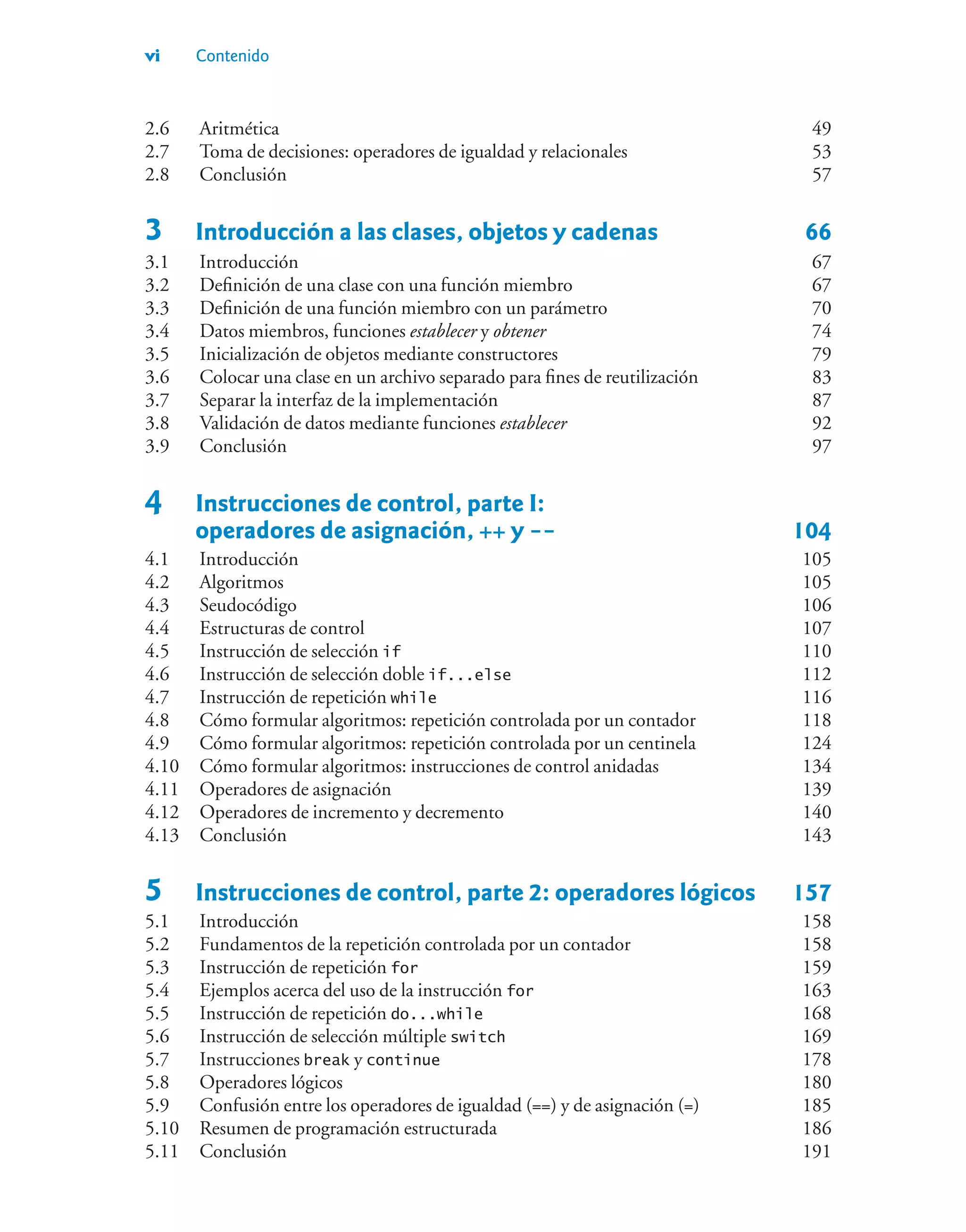 vi Contenido
2.6 Aritmética 49
2.7 Toma de decisiones: operadores de igualdad y relacionales 53
2.8 Conclusión 57
3 Introducción a las clases, objetos y cadenas 66
3.1 Introducción 67
3.2 Definición de una clase con una función miembro 67
3.3 Definición de una función miembro con un parámetro 70
3.4 Datos miembros, funciones establecer y obtener 74
3.5 Inicialización de objetos mediante constructores 79
3.6 Colocar una clase en un archivo separado para fines de reutilización 83
3.7 Separar la interfaz de la implementación 87
3.8 Validación de datos mediante funciones establecer 92
3.9 Conclusión 97
4 Instrucciones de control, parte I:
operadores de asignación, ++ y -- 104
4.1 Introducción 105
4.2 Algoritmos 105
4.3 Seudocódigo 106
4.4 Estructuras de control 107
4.5 Instrucción de selección if 110
4.6 Instrucción de selección doble if...else 112
4.7 Instrucción de repetición while 116
4.8 Cómo formular algoritmos: repetición controlada por un contador 118
4.9 Cómo formular algoritmos: repetición controlada por un centinela 124
4.10 Cómo formular algoritmos: instrucciones de control anidadas 134
4.11 Operadores de asignación 139
4.12 Operadores de incremento y decremento 140
4.13 Conclusión 143
5 Instrucciones de control, parte 2: operadores lógicos 157
5.1 Introducción 158
5.2 Fundamentos de la repetición controlada por un contador 158
5.3 Instrucción de repetición for 159
5.4 Ejemplos acerca del uso de la instrucción for 163
5.5 Instrucción de repetición do...while 168
5.6 Instrucción de selección múltiple switch 169
5.7 Instrucciones break y continue 178
5.8 Operadores lógicos 180
5.9 Confusión entre los operadores de igualdad (==) y de asignación (=) 185
5.10 Resumen de programación estructurada 186
5.11 Conclusión 191
 