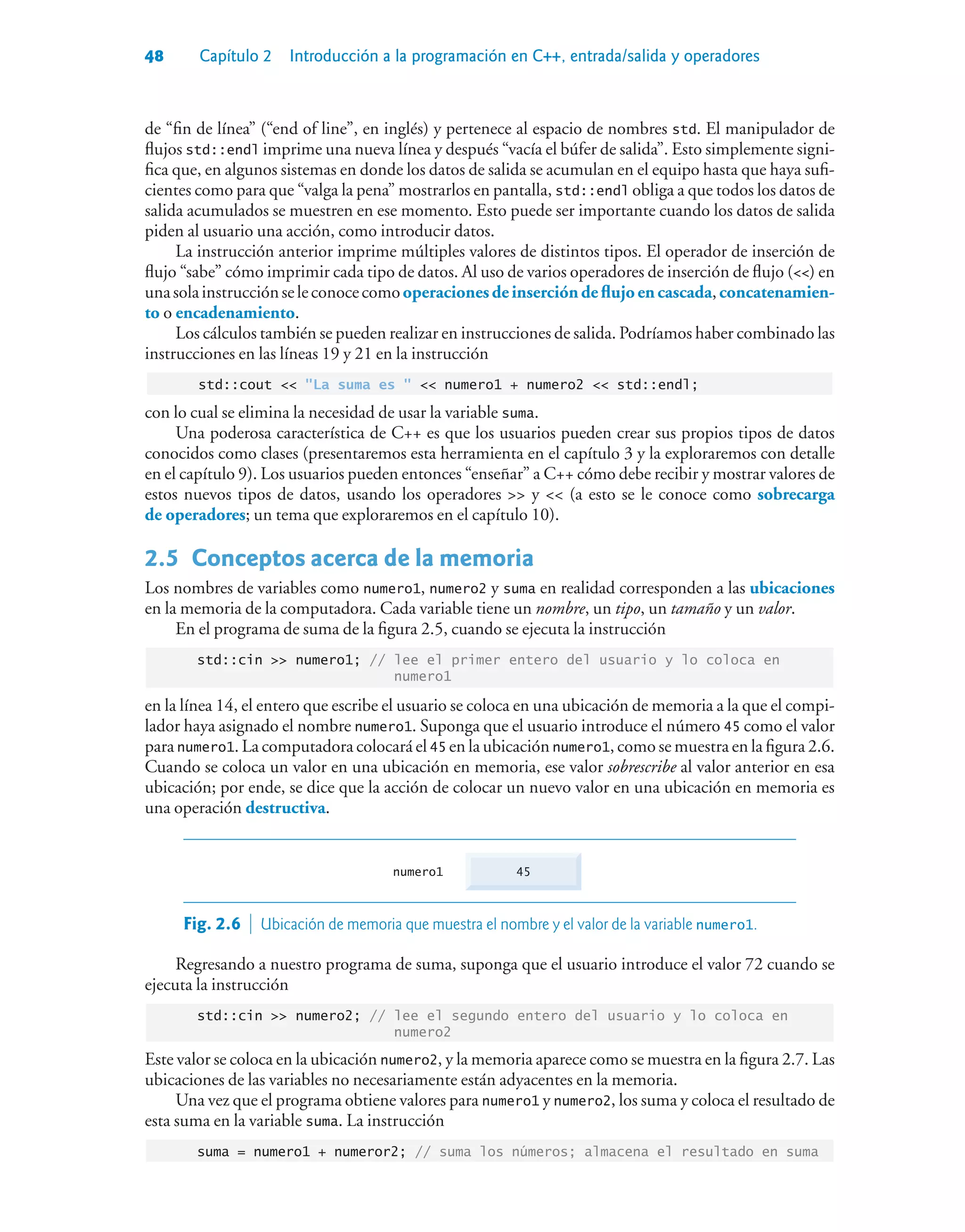 48 Capítulo 2 Introducción a la programación en C++, entrada/salida y operadores
de “fin de línea” (“end of line”, en inglés) y pertenece al espacio de nombres std. El manipulador de
flujos std::endl imprime una nueva línea y después “vacía el búfer de salida”. Esto simplemente signi-
fica que, en algunos sistemas en donde los datos de salida se acumulan en el equipo hasta que haya sufi-
cientes como para que “valga la pena” mostrarlos en pantalla, std::endl obliga a que todos los datos de
salida acumulados se muestren en ese momento. Esto puede ser importante cuando los datos de salida
piden al usuario una acción, como introducir datos.
La instrucción anterior imprime múltiples valores de distintos tipos. El operador de inserción de
flujo “sabe” cómo imprimir cada tipo de datos. Al uso de varios operadores de inserción de flujo () en
unasolainstrucciónseleconocecomooperacionesdeinsercióndeflujoencascada,concatenamien-
to o encadenamiento.
Los cálculos también se pueden realizar en instrucciones de salida. Podríamos haber combinado las
instrucciones en las líneas 19 y 21 en la instrucción
std::cout  La suma es   numero1 + numero2  std::endl;
con lo cual se elimina la necesidad de usar la variable suma.
Una poderosa característica de C++ es que los usuarios pueden crear sus propios tipos de datos
conocidos como clases (presentaremos esta herramienta en el capítulo 3 y la exploraremos con detalle
en el capítulo 9). Los usuarios pueden entonces “enseñar” a C++ cómo debe recibir y mostrar valores de
estos nuevos tipos de datos, usando los operadores  y  (a esto se le conoce como sobrecarga
de operadores; un tema que exploraremos en el capítulo 10).
2.5Conceptos acerca de la memoria
Los nombres de variables como numero1, numero2 y suma en realidad corresponden a las ubicaciones
en la memoria de la computadora. Cada variable tiene un nombre, un tipo, un tamaño y un valor.
En el programa de suma de la figura 2.5, cuando se ejecuta la instrucción
std::cin  numero1; // lee el primer entero del usuario y lo coloca en
numero1
en la línea 14, el entero que escribe el usuario se coloca en una ubicación de memoria a la que el compi-
lador haya asignado el nombre numero1. Suponga que el usuario introduce el número 45 como el valor
para numero1. La computadora colocará el 45 en la ubicación numero1, como se muestra en la figura 2.6.
Cuando se coloca un valor en una ubicación en memoria, ese valor sobrescribe al valor anterior en esa
ubicación; por ende, se dice que la acción de colocar un nuevo valor en una ubicación en memoria es
una operación destructiva.
45
numero1
Fig. 2.6  Ubicación de memoria que muestra el nombre y el valor de la variable numero1.
Regresando a nuestro programa de suma, suponga que el usuario introduce el valor 72 cuando se
ejecuta la instrucción
std::cin  numero2; // lee el segundo entero del usuario y lo coloca en
numero2
Este valor se coloca en la ubicación numero2, y la memoria aparece como se muestra en la figura 2.7. Las
ubicaciones de las variables no necesariamente están adyacentes en la memoria.
Una vez que el programa obtiene valores para numero1 y numero2, los suma y coloca el resultado de
esta suma en la variable suma. La instrucción
suma = numero1 + numeror2; // suma los números; almacena el resultado en suma
 