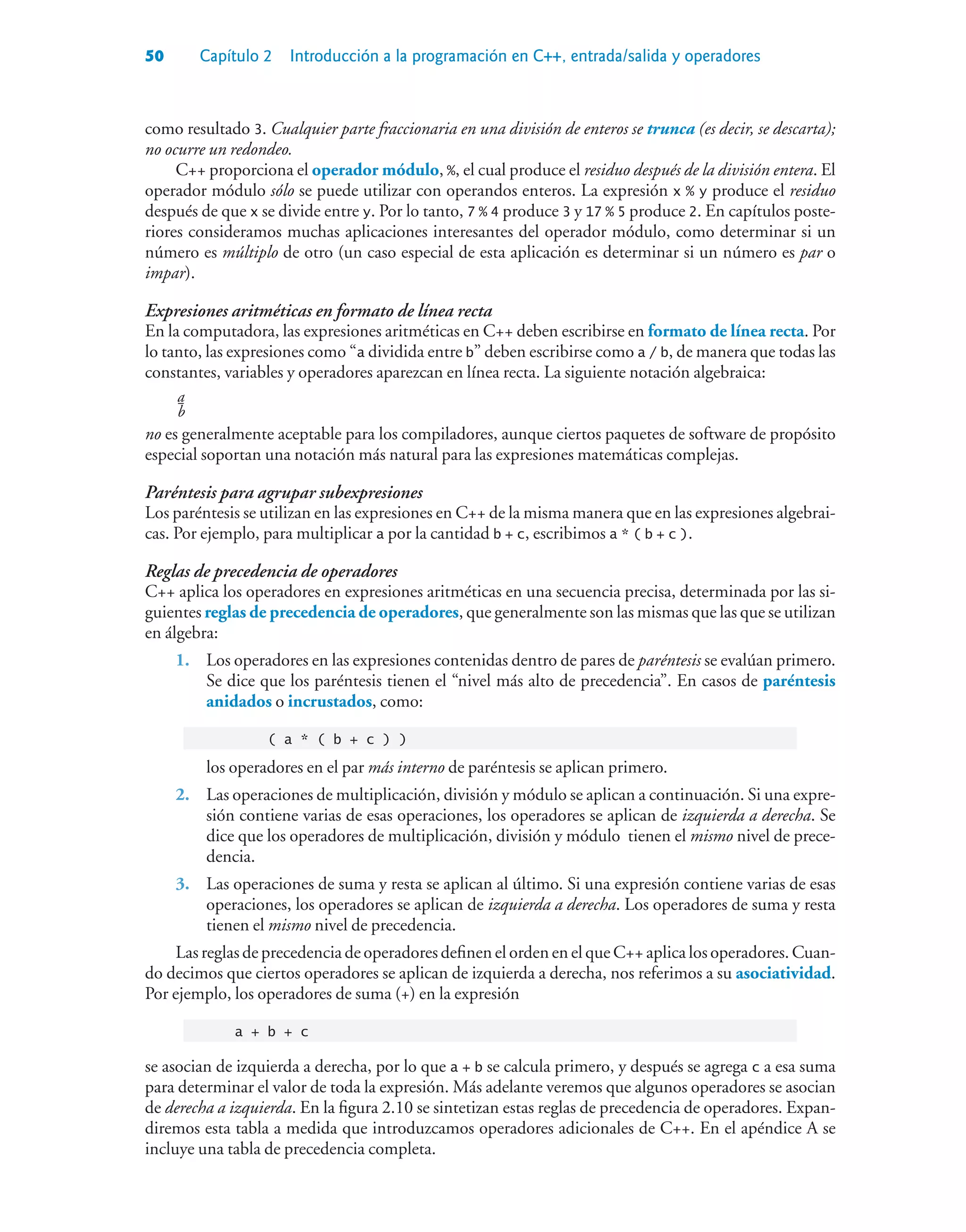 50 Capítulo 2 Introducción a la programación en C++, entrada/salida y operadores
como resultado 3. Cualquier parte fraccionaria en una división de enteros se trunca (es decir, se descarta);
no ocurre un redondeo.
C++ proporciona el operador módulo, %, el cual produce el residuo después de la división entera. El
operador módulo sólo se puede utilizar con operandos enteros. La expresión x % y produce el residuo
después de que x se divide entre y. Por lo tanto, 7 % 4 produce 3 y 17 % 5 produce 2. En capítulos poste-
riores consideramos muchas aplicaciones interesantes del operador módulo, como determinar si un
número es múltiplo de otro (un caso especial de esta aplicación es determinar si un número es par o
impar).
Expresiones aritméticas en formato de línea recta
En la computadora, las expresiones aritméticas en C++ deben escribirse en formato de línea recta. Por
lo tanto, las expresiones como “a dividida entre b” deben escribirse como a / b, de manera que todas las
constantes, variables y operadores aparezcan en línea recta. La siguiente notación algebraica:
a
b
no es generalmente aceptable para los compiladores, aunque ciertos paquetes de software de propósito
especial soportan una notación más natural para las expresiones matemáticas complejas.
Paréntesis para agrupar subexpresiones
Los paréntesis se utilizan en las expresiones en C++ de la misma manera que en las expresiones algebrai-
cas. Por ejemplo, para multiplicar a por la cantidad b + c, escribimos a * ( b + c ).
Reglas de precedencia de operadores
C++ aplica los operadores en expresiones aritméticas en una secuencia precisa, determinada por las si-
guientes reglas de precedencia de operadores, que generalmente son las mismas que las que se utilizan
en álgebra:
1. Los operadores en las expresiones contenidas dentro de pares de paréntesis se evalúan primero.
Se dice que los paréntesis tienen el “nivel más alto de precedencia”. En casos de paréntesis
anidados o incrustados, como:
( a * ( b + c ) )
los operadores en el par más interno de paréntesis se aplican primero.
2. Las operaciones de multiplicación, división y módulo se aplican a continuación. Si una expre-
sión contiene varias de esas operaciones, los operadores se aplican de izquierda a derecha. Se
dice que los operadores de multiplicación, división y módulo tienen el mismo nivel de prece-
dencia.
3. Las operaciones de suma y resta se aplican al último. Si una expresión contiene varias de esas
operaciones, los operadores se aplican de izquierda a derecha. Los operadores de suma y resta
tienen el mismo nivel de precedencia.
Las reglas de precedencia de operadores definen el orden en el que C++ aplica los operadores. Cuan-
do decimos que ciertos operadores se aplican de izquierda a derecha, nos referimos a su asociatividad.
Por ejemplo, los operadores de suma (+) en la expresión
a + b + c
se asocian de izquierda a derecha, por lo que a + b se calcula primero, y después se agrega c a esa suma
para determinar el valor de toda la expresión. Más adelante veremos que algunos operadores se asocian
de derecha a izquierda. En la figura 2.10 se sintetizan estas reglas de precedencia de operadores. Expan-
diremos esta tabla a medida que introduzcamos operadores adicionales de C++. En el apéndice A se
incluye una tabla de precedencia completa.
 