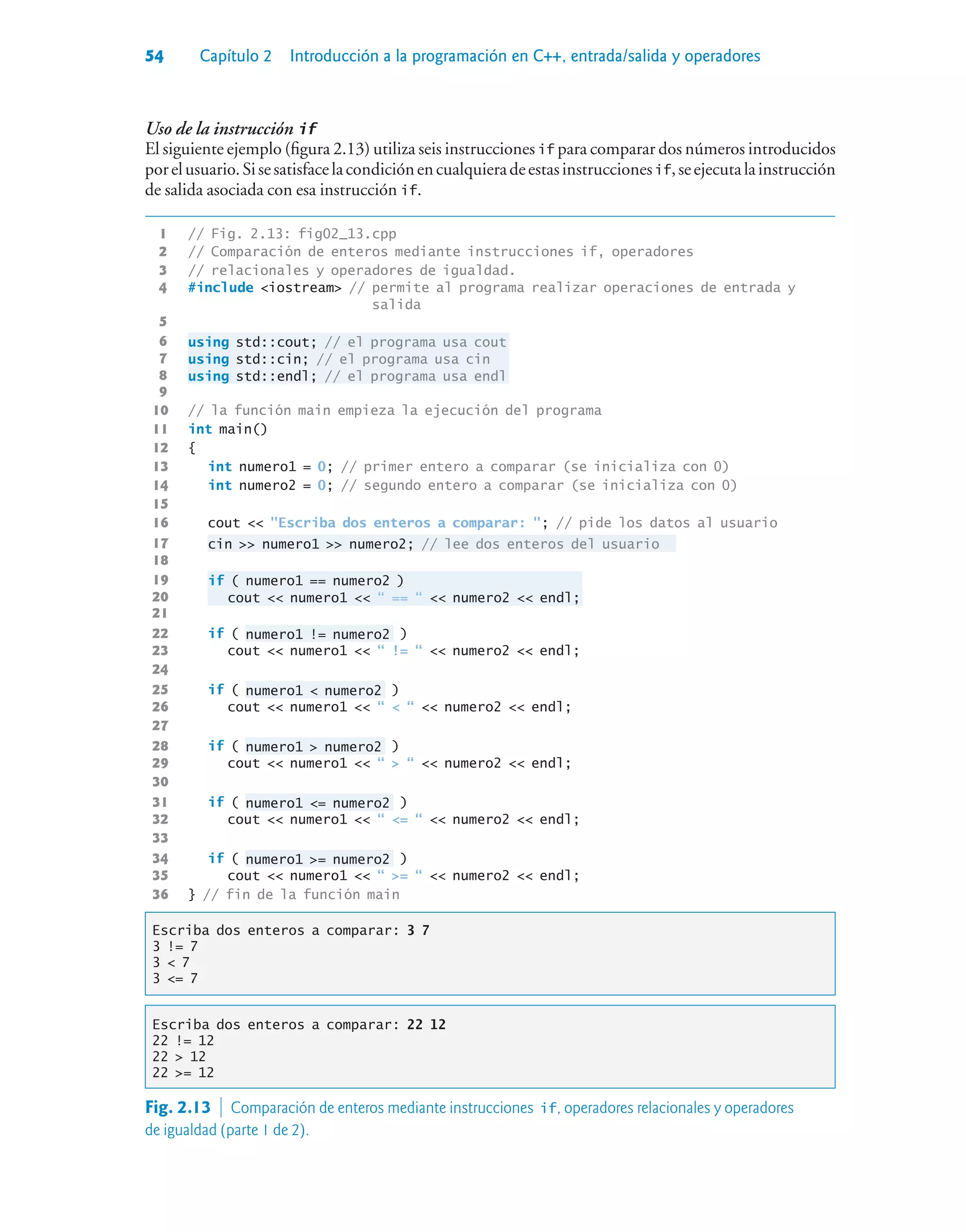 54 Capítulo 2 Introducción a la programación en C++, entrada/salida y operadores
Uso de la instrucción if
El siguiente ejemplo (figura 2.13) utiliza seis instrucciones if para comparar dos números introducidos
porelusuario.Sisesatisfacelacondiciónencualquieradeestasinstruccionesif,seejecutalainstrucción
de salida asociada con esa instrucción if.
1 // Fig. 2.13: fig02_13.cpp
2 // Comparación de enteros mediante instrucciones if, operadores
3 // relacionales y operadores de igualdad.
4 #include iostream // permite al programa realizar operaciones de entrada y
salida
5
6 using std::cout; // el programa usa cout
7 using std::cin; // el programa usa cin
8 using std::endl; // el programa usa endl
9
10 // la función main empieza la ejecución del programa
11 int main()
12 {
13 int numero1 = 0; // primer entero a comparar (se inicializa con 0)
14 int numero2 = 0; // segundo entero a comparar (se inicializa con 0)
15
16 cout  Escriba dos enteros a comparar: ; // pide los datos al usuario
17 cin  numero1  numero2; // lee dos enteros del usuario
18
19 if ( numero1 == numero2 )
20 cout  numero1  “ == “  numero2  endl;
21
22 if ( numero1 != numero2 )
23 cout  numero1  “ != “  numero2  endl;
24
25 if ( numero1  numero2 )
26 cout  numero1  “  “  numero2  endl;
27
28 if ( numero1  numero2 )
29 cout  numero1  “  “  numero2  endl;
30
31 if ( numero1 = numero2 )
32 cout  numero1  “ = “  numero2  endl;
33
34 if ( numero1 = numero2 )
35 cout  numero1  “ = “  numero2  endl;
36 } // fin de la función main
Escriba dos enteros a comparar: 3 7
3 != 7
3  7
3 = 7
Escriba dos enteros a comparar: 22 12
22 != 12
22  12
22 = 12
Fig. 2.13  Comparación de enteros mediante instrucciones if, operadores relacionales y operadores
de igualdad (parte 1 de 2).
 