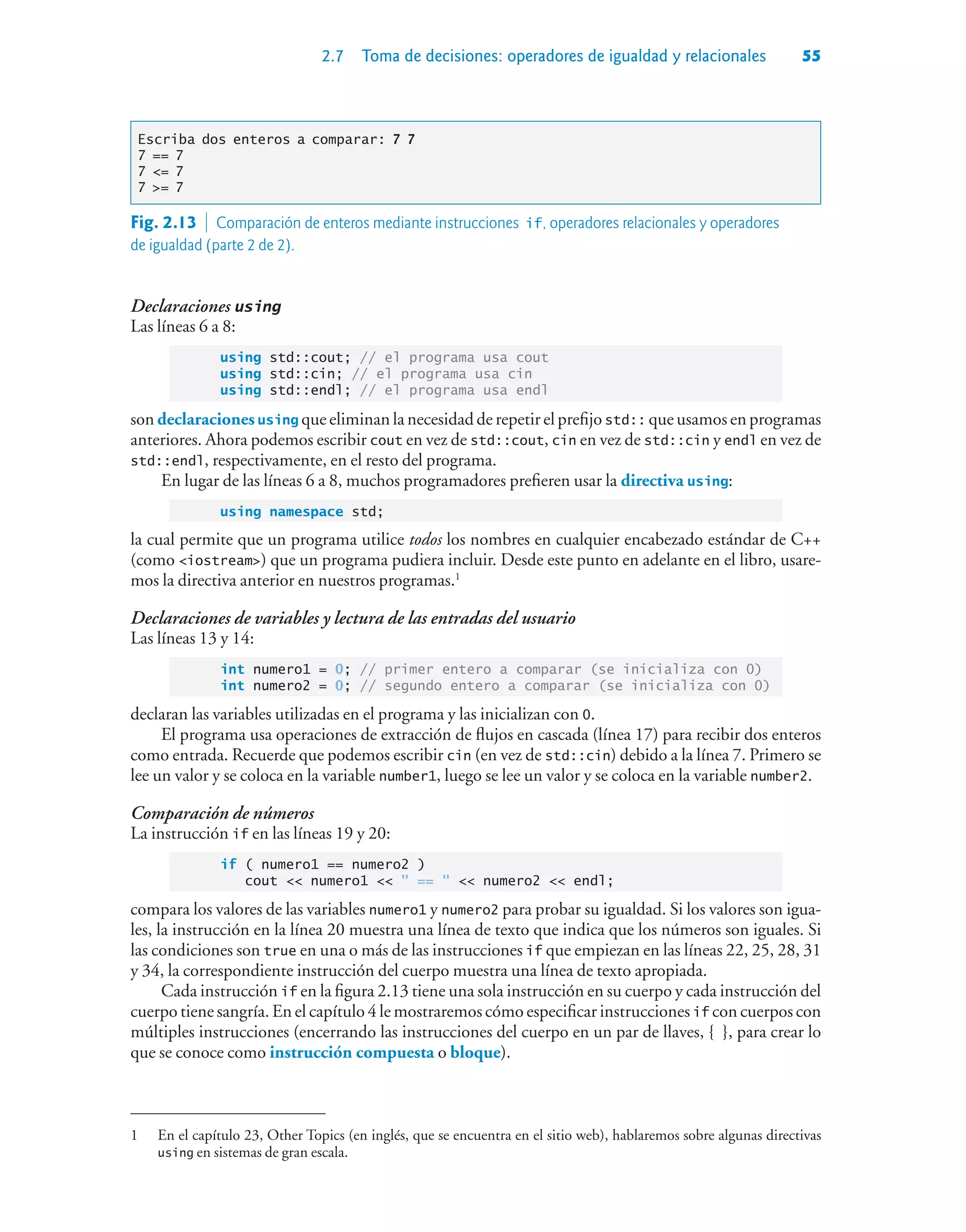 2.7 Toma de decisiones: operadores de igualdad y relacionales 55
Escriba dos enteros a comparar: 7 7
7 == 7
7 = 7
7 = 7
Declaraciones using
Las líneas 6 a 8:
using std::cout; // el programa usa cout
using std::cin; // el programa usa cin
using std::endl; // el programa usa endl
son declaraciones using que eliminan la necesidad de repetir el prefijo std:: que usamos en programas
anteriores. Ahora podemos escribir cout en vez de std::cout, cin en vez de std::cin y endl en vez de
std::endl, respectivamente, en el resto del programa.
En lugar de las líneas 6 a 8, muchos programadores prefieren usar la directiva using:
using namespace std;
la cual permite que un programa utilice todos los nombres en cualquier encabezado estándar de C++
(como iostream) que un programa pudiera incluir. Desde este punto en adelante en el libro, usare-
mos la directiva anterior en nuestros programas.1
Declaraciones de variables y lectura de las entradas del usuario
Las líneas 13 y 14:
int numero1 = 0; // primer entero a comparar (se inicializa con 0)
int numero2 = 0; // segundo entero a comparar (se inicializa con 0)
declaran las variables utilizadas en el programa y las inicializan con 0.
El programa usa operaciones de extracción de flujos en cascada (línea 17) para recibir dos enteros
como entrada. Recuerde que podemos escribir cin (en vez de std::cin) debido a la línea 7. Primero se
lee un valor y se coloca en la variable number1, luego se lee un valor y se coloca en la variable number2.
Comparación de números
La instrucción if en las líneas 19 y 20:
if ( numero1 == numero2 )
cout  numero1   ==   numero2  endl;
compara los valores de las variables numero1 y numero2 para probar su igualdad. Si los valores son igua-
les, la instrucción en la línea 20 muestra una línea de texto que indica que los números son iguales. Si
las condiciones son true en una o más de las instrucciones if que empiezan en las líneas 22, 25, 28, 31
y 34, la correspondiente instrucción del cuerpo muestra una línea de texto apropiada.
Cada instrucción if en la figura 2.13 tiene una sola instrucción en su cuerpo y cada instrucción del
cuerpo tiene sangría. En el capítulo 4 le mostraremos cómo especificar instrucciones if con cuerpos con
múltiples instrucciones (encerrando las instrucciones del cuerpo en un par de llaves, { }, para crear lo
que se conoce como instrucción compuesta o bloque).
Fig. 2.13  Comparación de enteros mediante instrucciones if, operadores relacionales y operadores
de igualdad (parte 2 de 2).
1 En el capítulo 23, Other Topics (en inglés, que se encuentra en el sitio web), hablaremos sobre algunas directivas
using en sistemas de gran escala.
 