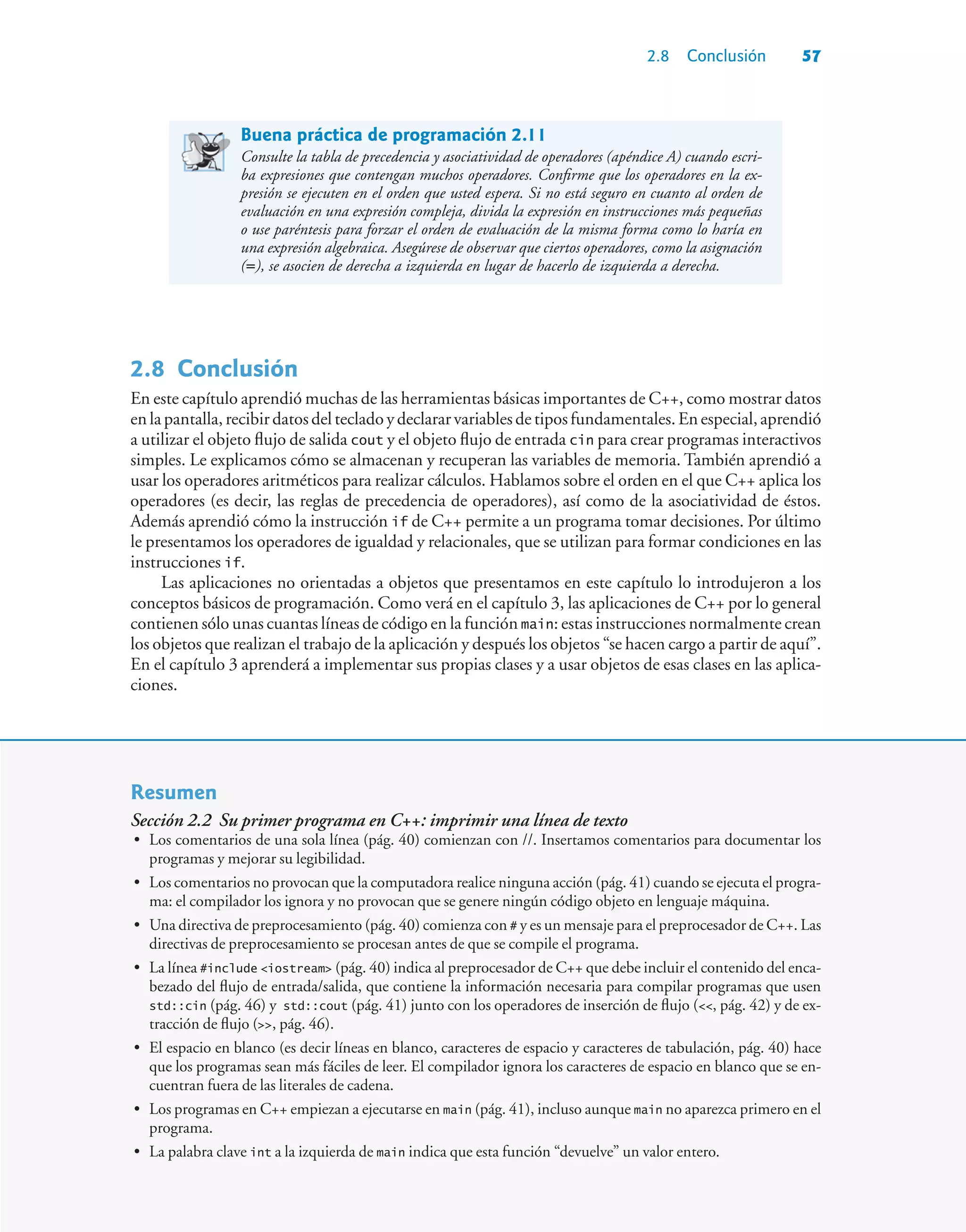 2.8 Conclusión 57
Buena práctica de programación 2.11
Consulte la tabla de precedencia y asociatividad de operadores (apéndice A) cuando escri-
ba expresiones que contengan muchos operadores. Confirme que los operadores en la ex-
presión se ejecuten en el orden que usted espera. Si no está seguro en cuanto al orden de
evaluación en una expresión compleja, divida la expresión en instrucciones más pequeñas
o use paréntesis para forzar el orden de evaluación de la misma forma como lo haría en
una expresión algebraica. Asegúrese de observar que ciertos operadores, como la asignación
(=), se asocien de derecha a izquierda en lugar de hacerlo de izquierda a derecha.
2.8Conclusión
En este capítulo aprendió muchas de las herramientas básicas importantes de C++, como mostrar datos
enlapantalla,recibirdatosdeltecladoydeclararvariablesdetiposfundamentales.Enespecial,aprendió
a utilizar el objeto flujo de salida cout y el objeto flujo de entrada cin para crear programas interactivos
simples. Le explicamos cómo se almacenan y recuperan las variables de memoria. También aprendió a
usar los operadores aritméticos para realizar cálculos. Hablamos sobre el orden en el que C++ aplica los
operadores (es decir, las reglas de precedencia de operadores), así como de la asociatividad de éstos.
Además aprendió cómo la instrucción if de C++ permite a un programa tomar decisiones. Por último
le presentamos los operadores de igualdad y relacionales, que se utilizan para formar condiciones en las
instrucciones if.
Las aplicaciones no orientadas a objetos que presentamos en este capítulo lo introdujeron a los
conceptos básicos de programación. Como verá en el capítulo 3, las aplicaciones de C++ por lo general
contienen sólo unas cuantas líneas de código en la función main: estas instrucciones normalmente crean
los objetos que realizan el trabajo de la aplicación y después los objetos “se hacen cargo a partir de aquí”.
En el capítulo 3 aprenderá a implementar sus propias clases y a usar objetos de esas clases en las aplica-
ciones.
Resumen
Sección 2.2 Su primer programa en C++: imprimir una línea de texto
• Los comentarios de una sola línea (pág. 40) comienzan con //. Insertamos comentarios para documentar los
programas y mejorar su legibilidad.
• Los comentarios no provocan que la computadora realice ninguna acción (pág. 41) cuando se ejecuta el progra-
ma: el compilador los ignora y no provocan que se genere ningún código objeto en lenguaje máquina.
• Una directiva de preprocesamiento (pág. 40) comienza con # y es un mensaje para el preprocesador de C++. Las
directivas de preprocesamiento se procesan antes de que se compile el programa.
• La línea #include iostream (pág. 40) indica al preprocesador de C++ que debe incluir el contenido del enca-
bezado del flujo de entrada/salida, que contiene la información necesaria para compilar programas que usen
std::cin (pág. 46) y std::cout (pág. 41) junto con los operadores de inserción de flujo (, pág. 42) y de ex-
tracción de flujo (, pág. 46).
• El espacio en blanco (es decir líneas en blanco, caracteres de espacio y caracteres de tabulación, pág. 40) hace
que los programas sean más fáciles de leer. El compilador ignora los caracteres de espacio en blanco que se en-
cuentran fuera de las literales de cadena.
• Los programas en C++ empiezan a ejecutarse en main (pág. 41), incluso aunque main no aparezca primero en el
programa.
• La palabra clave int a la izquierda de main indica que esta función “devuelve” un valor entero.
 