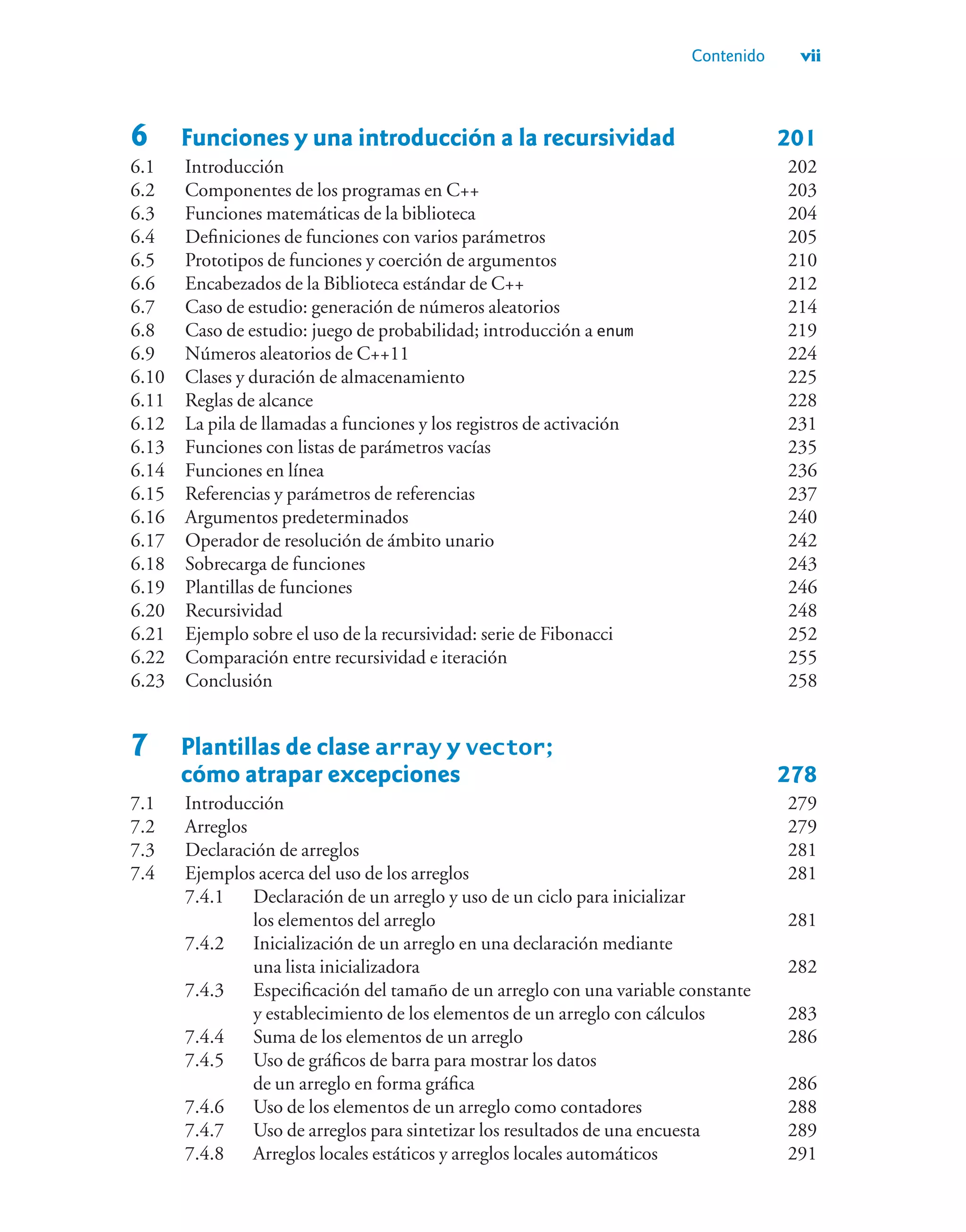 Contenido vii
6 Funciones y una introducción a la recursividad 201
6.1 Introducción 202
6.2 Componentes de los programas en C++ 203
6.3 Funciones matemáticas de la biblioteca 204
6.4 Definiciones de funciones con varios parámetros 205
6.5 Prototipos de funciones y coerción de argumentos 210
6.6 Encabezados de la Biblioteca estándar de C++ 212
6.7 Caso de estudio: generación de números aleatorios 214
6.8 Caso de estudio: juego de probabilidad; introducción a enum 219
6.9 Números aleatorios de C++11 224
6.10 Clases y duración de almacenamiento 225
6.11 Reglas de alcance 228
6.12 La pila de llamadas a funciones y los registros de activación 231
6.13 Funciones con listas de parámetros vacías 235
6.14 Funciones en línea 236
6.15 Referencias y parámetros de referencias 237
6.16 Argumentos predeterminados 240
6.17 Operador de resolución de ámbito unario 242
6.18 Sobrecarga de funciones 243
6.19 Plantillas de funciones 246
6.20 Recursividad 248
6.21 Ejemplo sobre el uso de la recursividad: serie de Fibonacci 252
6.22 Comparación entre recursividad e iteración 255
6.23 Conclusión 258
7 Plantillas de clase array y vector;
cómo atrapar excepciones 278
7.1 Introducción 279
7.2 Arreglos 279
7.3 Declaración de arreglos 281
7.4 Ejemplos acerca del uso de los arreglos 281
7.4.1 Declaración de un arreglo y uso de un ciclo para inicializar
los elementos del arreglo 281
7.4.2 Inicialización de un arreglo en una declaración mediante
una lista inicializadora 282
7.4.3 Especificación del tamaño de un arreglo con una variable constante
y establecimiento de los elementos de un arreglo con cálculos 283
7.4.4 Suma de los elementos de un arreglo 286
7.4.5 Uso de gráficos de barra para mostrar los datos
de un arreglo en forma gráfica 286
7.4.6 Uso de los elementos de un arreglo como contadores 288
7.4.7 Uso de arreglos para sintetizar los resultados de una encuesta 289
7.4.8 Arreglos locales estáticos y arreglos locales automáticos 291
 