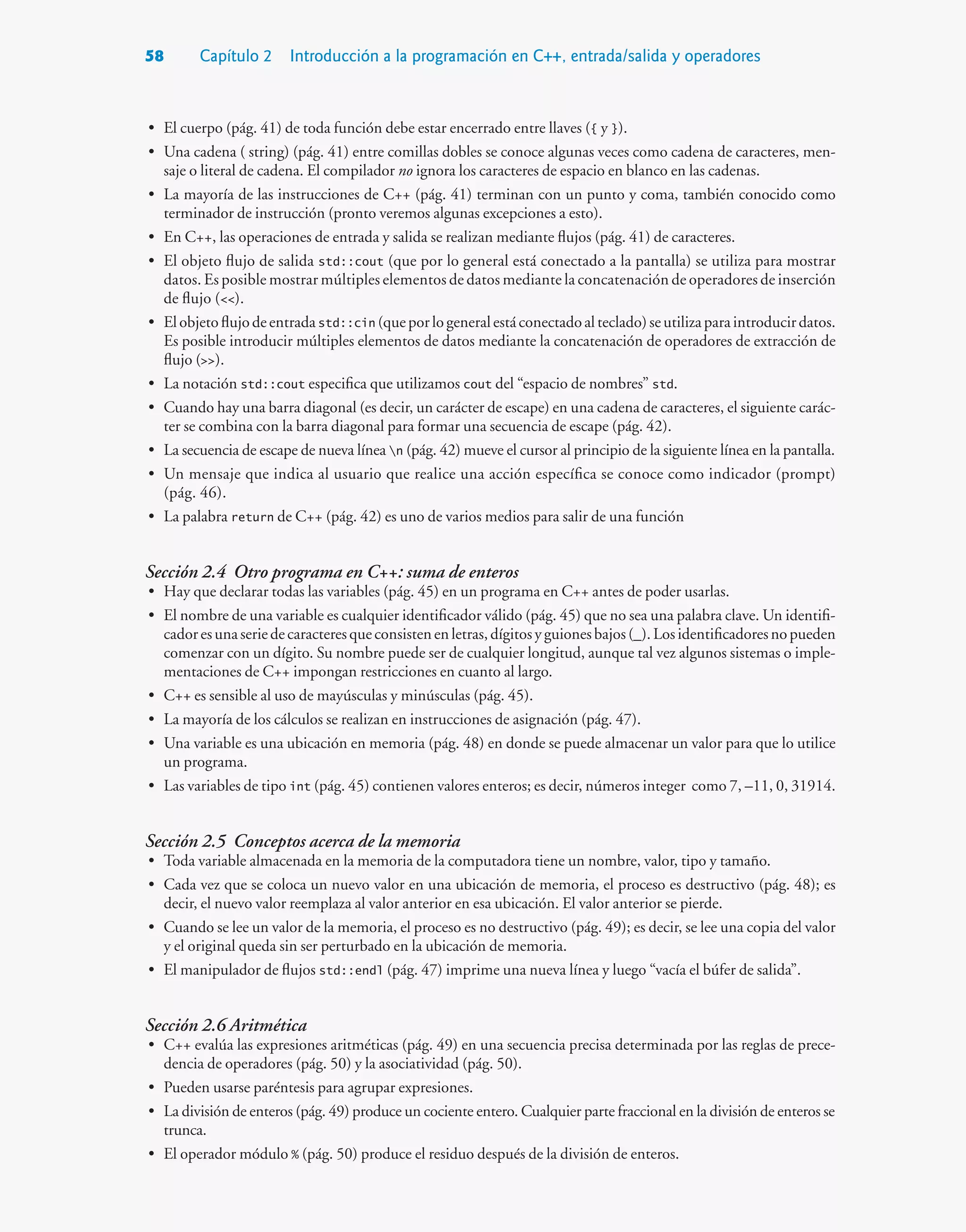 58 Capítulo 2 Introducción a la programación en C++, entrada/salida y operadores
• El cuerpo (pág. 41) de toda función debe estar encerrado entre llaves ({ y }).
• Una cadena ( string) (pág. 41) entre comillas dobles se conoce algunas veces como cadena de caracteres, men-
saje o literal de cadena. El compilador no ignora los caracteres de espacio en blanco en las cadenas.
• La mayoría de las instrucciones de C++ (pág. 41) terminan con un punto y coma, también conocido como
terminador de instrucción (pronto veremos algunas excepciones a esto).
• En C++, las operaciones de entrada y salida se realizan mediante flujos (pág. 41) de caracteres.
• El objeto flujo de salida std::cout (que por lo general está conectado a la pantalla) se utiliza para mostrar
datos. Es posible mostrar múltiples elementos de datos mediante la concatenación de operadores de inserción
de flujo ().
• Elobjetoflujodeentradastd::cin (queporlogeneralestáconectadoalteclado)seutilizaparaintroducirdatos.
Es posible introducir múltiples elementos de datos mediante la concatenación de operadores de extracción de
flujo ().
• La notación std::cout especifica que utilizamos cout del “espacio de nombres” std.
• Cuando hay una barra diagonal (es decir, un carácter de escape) en una cadena de caracteres, el siguiente carác-
ter se combina con la barra diagonal para formar una secuencia de escape (pág. 42).
• La secuencia de escape de nueva línea n (pág. 42) mueve el cursor al principio de la siguiente línea en la pantalla.
• Un mensaje que indica al usuario que realice una acción específica se conoce como indicador (prompt)
(pág. 46).
• La palabra return de C++ (pág. 42) es uno de varios medios para salir de una función
Sección 2.4 Otro programa en C++: suma de enteros
• Hay que declarar todas las variables (pág. 45) en un programa en C++ antes de poder usarlas.
• El nombre de una variable es cualquier identificador válido (pág. 45) que no sea una palabra clave. Un identifi-
cadoresunaseriedecaracteresqueconsistenenletras,dígitosyguionesbajos(_).Losidentificadoresnopueden
comenzar con un dígito. Su nombre puede ser de cualquier longitud, aunque tal vez algunos sistemas o imple-
mentaciones de C++ impongan restricciones en cuanto al largo.
• C++ es sensible al uso de mayúsculas y minúsculas (pág. 45).
• La mayoría de los cálculos se realizan en instrucciones de asignación (pág. 47).
• Una variable es una ubicación en memoria (pág. 48) en donde se puede almacenar un valor para que lo utilice
un programa.
• Las variables de tipo int (pág. 45) contienen valores enteros; es decir, números integer como 7, –11, 0, 31914.
Sección 2.5 Conceptos acerca de la memoria
• Toda variable almacenada en la memoria de la computadora tiene un nombre, valor, tipo y tamaño.
• Cada vez que se coloca un nuevo valor en una ubicación de memoria, el proceso es destructivo (pág. 48); es
decir, el nuevo valor reemplaza al valor anterior en esa ubicación. El valor anterior se pierde.
• Cuando se lee un valor de la memoria, el proceso es no destructivo (pág. 49); es decir, se lee una copia del valor
y el original queda sin ser perturbado en la ubicación de memoria.
• El manipulador de flujos std::endl (pág. 47) imprime una nueva línea y luego “vacía el búfer de salida”.
Sección 2.6 Aritmética
• C++ evalúa las expresiones aritméticas (pág. 49) en una secuencia precisa determinada por las reglas de prece-
dencia de operadores (pág. 50) y la asociatividad (pág. 50).
• Pueden usarse paréntesis para agrupar expresiones.
• La división de enteros (pág. 49) produce un cociente entero. Cualquier parte fraccional en la división de enteros se
trunca.
• El operador módulo % (pág. 50) produce el residuo después de la división de enteros.
 