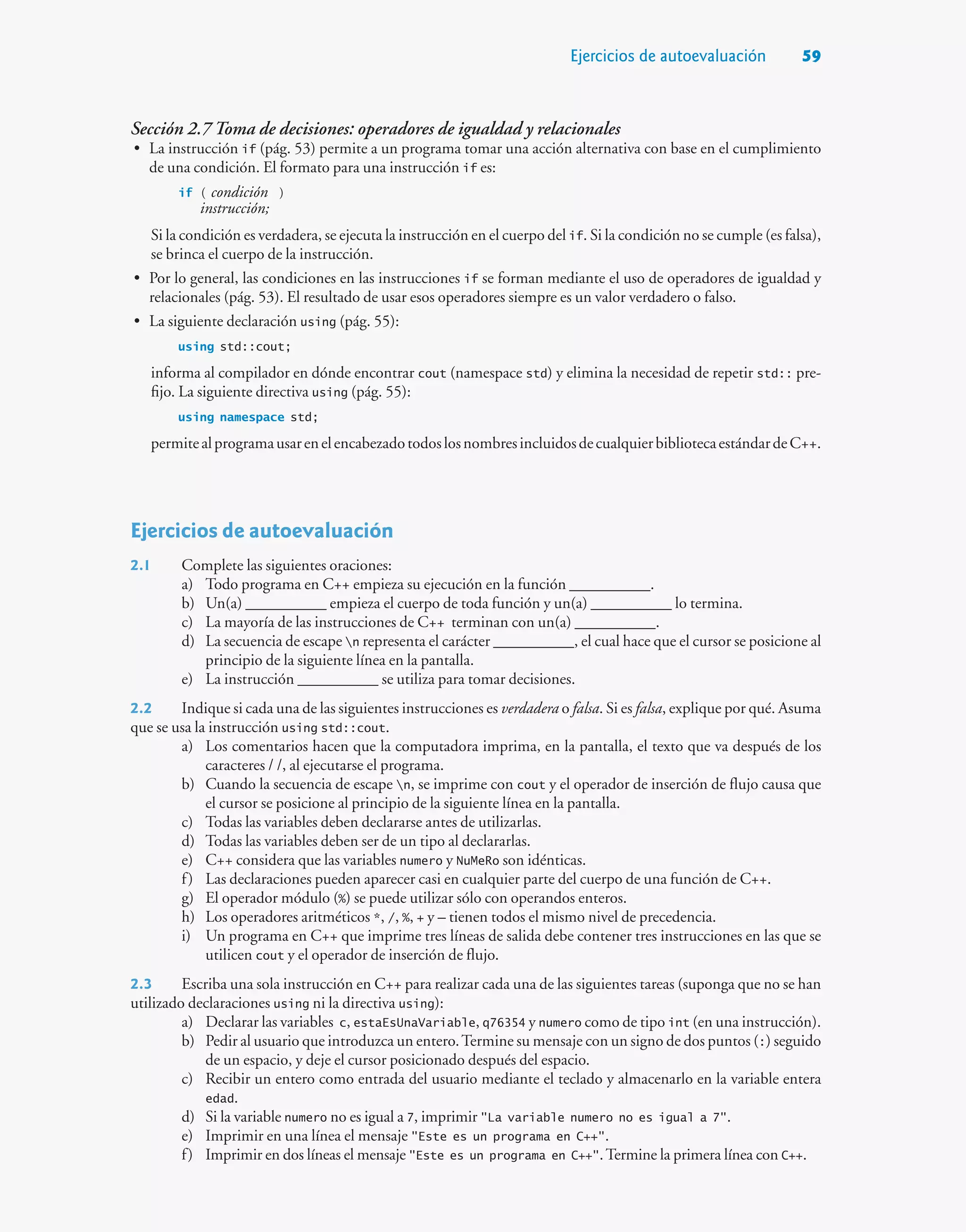 Ejercicios de autoevaluación 59
Sección 2.7 Toma de decisiones: operadores de igualdad y relacionales
• La instrucción if (pág. 53) permite a un programa tomar una acción alternativa con base en el cumplimiento
de una condición. El formato para una instrucción if es:
if ( condición )
instrucción;
Si la condición es verdadera, se ejecuta la instrucción en el cuerpo del if. Si la condición no se cumple (es falsa),
se brinca el cuerpo de la instrucción.
• Por lo general, las condiciones en las instrucciones if se forman mediante el uso de operadores de igualdad y
relacionales (pág. 53). El resultado de usar esos operadores siempre es un valor verdadero o falso.
• La siguiente declaración using (pág. 55):
using std::cout;
informa al compilador en dónde encontrar cout (namespace std) y elimina la necesidad de repetir std:: pre-
fijo. La siguiente directiva using (pág. 55):
using namespace std;
permitealprogramausarenelencabezadotodoslosnombresincluidosdecualquierbibliotecaestándardeC++.
Ejercicios de autoevaluación
2.1 Complete las siguientes oraciones:
a) Todo programa en C++ empieza su ejecución en la función __________.
b) Un(a) __________ empieza el cuerpo de toda función y un(a) __________ lo termina.
c) La mayoría de las instrucciones de C++ terminan con un(a) __________.
d) La secuencia de escape n representa el carácter __________, el cual hace que el cursor se posicione al
principio de la siguiente línea en la pantalla.
e) La instrucción __________ se utiliza para tomar decisiones.
2.2 Indique si cada una de las siguientes instrucciones es verdadera o falsa. Si es falsa, explique por qué. Asuma
que se usa la instrucción using std::cout.
a) Los comentarios hacen que la computadora imprima, en la pantalla, el texto que va después de los
caracteres / /, al ejecutarse el programa.
b) Cuando la secuencia de escape n, se imprime con cout y el operador de inserción de flujo causa que
el cursor se posicione al principio de la siguiente línea en la pantalla.
c) Todas las variables deben declararse antes de utilizarlas.
d) Todas las variables deben ser de un tipo al declararlas.
e) C++ considera que las variables numero y NuMeRo son idénticas.
f) Las declaraciones pueden aparecer casi en cualquier parte del cuerpo de una función de C++.
g) El operador módulo (%) se puede utilizar sólo con operandos enteros.
h) Los operadores aritméticos *, /, %, + y – tienen todos el mismo nivel de precedencia.
i) Un programa en C++ que imprime tres líneas de salida debe contener tres instrucciones en las que se
utilicen cout y el operador de inserción de flujo.
2.3 Escriba una sola instrucción en C++ para realizar cada una de las siguientes tareas (suponga que no se han
utilizado declaraciones using ni la directiva using):
a) Declarar las variables c, estaEsUnaVariable, q76354 y numero como de tipo int (en una instrucción).
b) Pedir al usuario que introduzca un entero.Termine su mensaje con un signo de dos puntos (:) seguido
de un espacio, y deje el cursor posicionado después del espacio.
c) Recibir un entero como entrada del usuario mediante el teclado y almacenarlo en la variable entera
edad.
d) Si la variable numero no es igual a 7, imprimir La variable numero no es igual a 7.
e) Imprimir en una línea el mensaje Este es un programa en C++.
f) Imprimir en dos líneas el mensaje Este es un programa en C++.Termine la primera línea con C++.
 