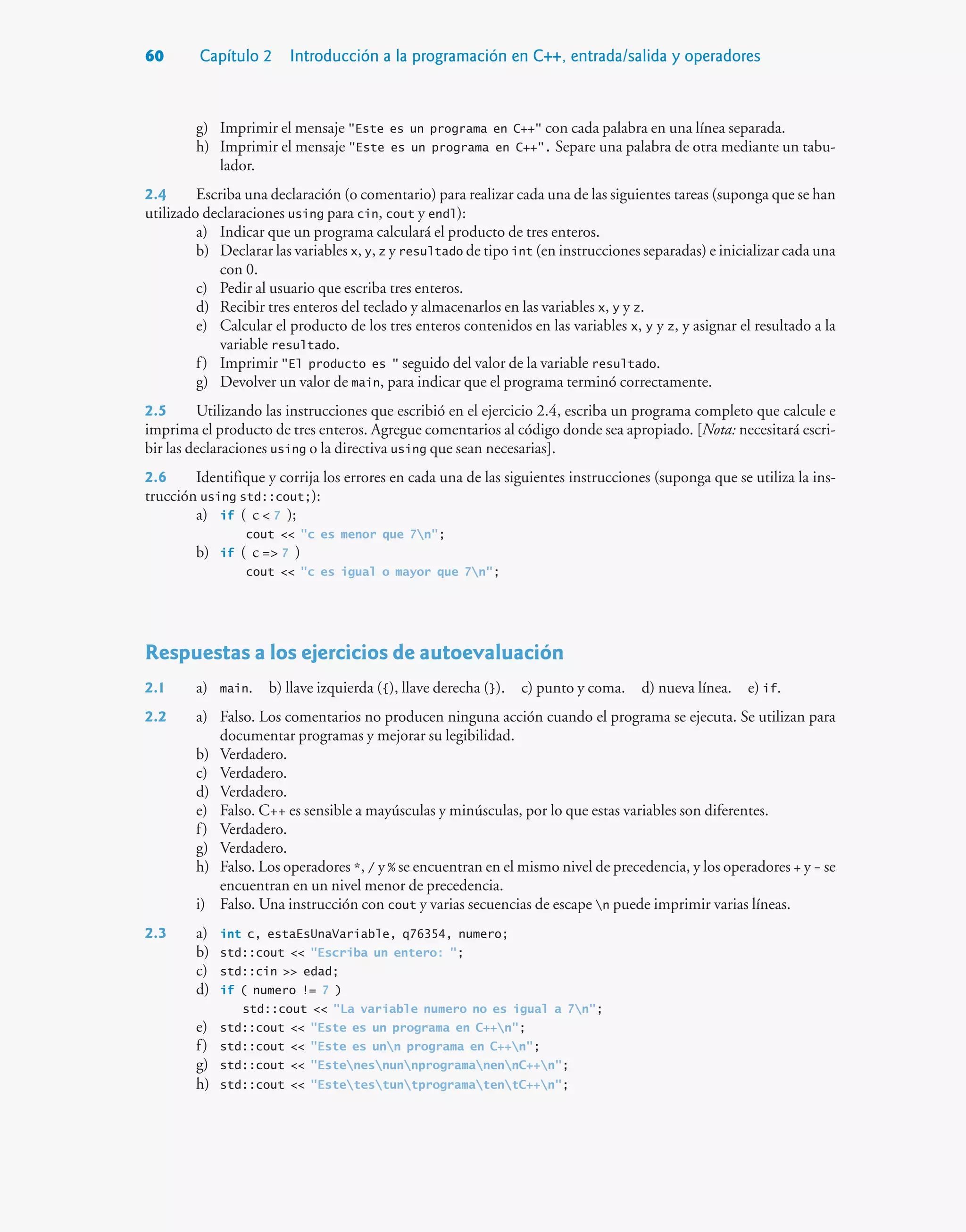 60 Capítulo 2 Introducción a la programación en C++, entrada/salida y operadores
g) Imprimir el mensaje Este es un programa en C++ con cada palabra en una línea separada.
h) Imprimir el mensaje Este es un programa en C++. Separe una palabra de otra mediante un tabu-
lador.
2.4 Escriba una declaración (o comentario) para realizar cada una de las siguientes tareas (suponga que se han
utilizado declaraciones using para cin, cout y endl):
a) Indicar que un programa calculará el producto de tres enteros.
b) Declarar las variables x, y, z y resultado de tipo int (en instrucciones separadas) e inicializar cada una
con 0.
c) Pedir al usuario que escriba tres enteros.
d) Recibir tres enteros del teclado y almacenarlos en las variables x, y y z.
e) Calcular el producto de los tres enteros contenidos en las variables x, y y z, y asignar el resultado a la
variable resultado.
f) Imprimir El producto es  seguido del valor de la variable resultado.
g) Devolver un valor de main, para indicar que el programa terminó correctamente.
2.5 Utilizando las instrucciones que escribió en el ejercicio 2.4, escriba un programa completo que calcule e
imprima el producto de tres enteros. Agregue comentarios al código donde sea apropiado. [Nota: necesitará escri-
bir las declaraciones using o la directiva using que sean necesarias].
2.6 Identifique y corrija los errores en cada una de las siguientes instrucciones (suponga que se utiliza la ins-
trucción using std::cout;):
a) if ( c  7 );
cout  c es menor que 7n;
b) if ( c = 7 )
cout  c es igual o mayor que 7n;
Respuestas a los ejercicios de autoevaluación
2.1 a) main. b) llave izquierda ({), llave derecha (}). c) punto y coma. d) nueva línea. e) if.
2.2 a) Falso. Los comentarios no producen ninguna acción cuando el programa se ejecuta. Se utilizan para
documentar programas y mejorar su legibilidad.
b) Verdadero.
c) Verdadero.
d) Verdadero.
e) Falso. C++ es sensible a mayúsculas y minúsculas, por lo que estas variables son diferentes.
f) Verdadero.
g) Verdadero.
h) Falso. Los operadores *, / y % se encuentran en el mismo nivel de precedencia, y los operadores + y - se
encuentran en un nivel menor de precedencia.
i) Falso. Una instrucción con cout y varias secuencias de escape n puede imprimir varias líneas.
2.3 a) int c, estaEsUnaVariable, q76354, numero;
b) std::cout  Escriba un entero: ;
c) std::cin  edad;
d) if ( numero != 7 )
std::cout  La variable numero no es igual a 7n;
e) std::cout  Este es un programa en C++n;
f) std::cout  Este es unn programa en C++n;
g) std::cout  EstenesnunnprogramanennC++n;
h) std::cout  EstetestuntprogramatentC++n;
 