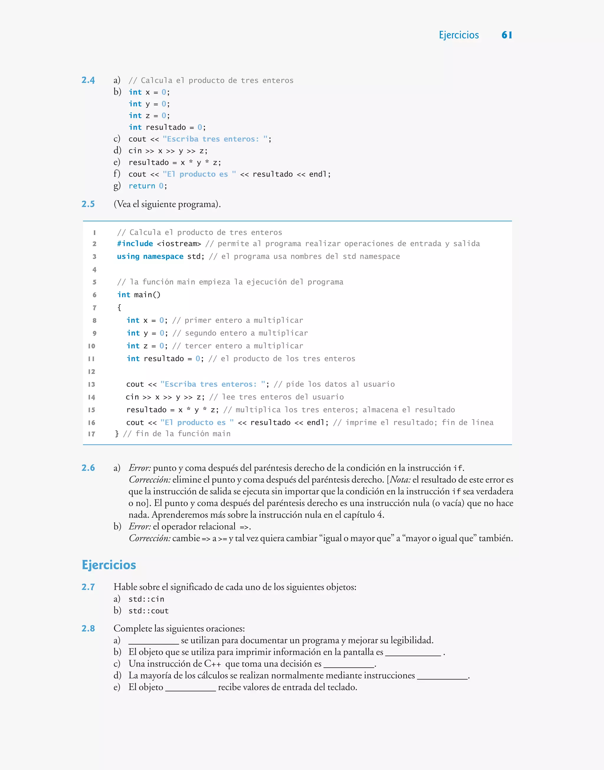 Ejercicios 61
2.4 a) // Calcula el producto de tres enteros
b) int x = 0;
int y = 0;
int z = 0;
int resultado = 0;
c) cout  Escriba tres enteros: ;
d) cin  x  y  z;
e) resultado = x * y * z;
f) cout  El producto es   resultado  endl;
g) return 0;
2.5 (Vea el siguiente programa).
1 // Calcula el producto de tres enteros
2 #include iostream // permite al programa realizar operaciones de entrada y salida
3 using namespace std; // el programa usa nombres del std namespace
4
5 // la función main empieza la ejecución del programa
6 int main()
7 {
8 int x = 0; // primer entero a multiplicar
9 int y = 0; // segundo entero a multiplicar
10 int z = 0; // tercer entero a multiplicar
11 int resultado = 0; // el producto de los tres enteros
12
13 cout  Escriba tres enteros: ; // pide los datos al usuario
14 cin  x  y  z; // lee tres enteros del usuario
15 resultado = x * y * z; // multiplica los tres enteros; almacena el resultado
16 cout  El producto es   resultado  endl; // imprime el resultado; fin de línea
17 } // fin de la función main
2.6 a) Error: punto y coma después del paréntesis derecho de la condición en la instrucción if.
Corrección: elimine el punto y coma después del paréntesis derecho. [Nota: el resultado de este error es
que la instrucción de salida se ejecuta sin importar que la condición en la instrucción if sea verdadera
o no]. El punto y coma después del paréntesis derecho es una instrucción nula (o vacía) que no hace
nada. Aprenderemos más sobre la instrucción nula en el capítulo 4.
b) Error: el operador relacional =.
Corrección: cambie = a = y tal vez quiera cambiar “igual o mayor que” a “mayor o igual que” también.
Ejercicios
2.7 Hable sobre el significado de cada uno de los siguientes objetos:
a) std::cin
b) std::cout
2.8 Complete las siguientes oraciones:
a) __________ se utilizan para documentar un programa y mejorar su legibilidad.
b) El objeto que se utiliza para imprimir información en la pantalla es ___________ .
c) Una instrucción de C++ que toma una decisión es __________.
d) La mayoría de los cálculos se realizan normalmente mediante instrucciones __________.
e) El objeto __________ recibe valores de entrada del teclado.
 