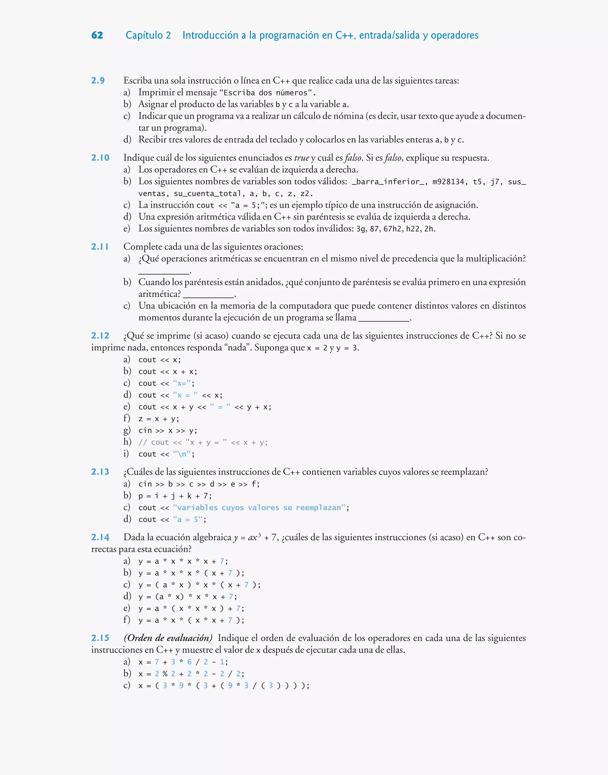 62 Capítulo 2 Introducción a la programación en C++, entrada/salida y operadores
2.9 Escriba una sola instrucción o línea en C++ que realice cada una de las siguientes tareas:
a) Imprimir el mensaje Escriba dos números.
b) Asignar el producto de las variables b y c a la variable a.
c) Indicar que un programa va a realizar un cálculo de nómina (es decir, usar texto que ayude a documen-
tar un programa).
d) Recibir tres valores de entrada del teclado y colocarlos en las variables enteras a, b y c.
2.10 Indique cuál de los siguientes enunciados es true y cuál es falso. Si es falso, explique su respuesta.
a) Los operadores en C++ se evalúan de izquierda a derecha.
b) Los siguientes nombres de variables son todos válidos: _barra_inferior_, m928134, t5, j7, sus_
ventas, su_cuenta_total, a, b, c, z, z2.
c) La instrucción cout  a = 5;; es un ejemplo típico de una instrucción de asignación.
d) Una expresión aritmética válida en C++ sin paréntesis se evalúa de izquierda a derecha.
e) Los siguientes nombres de variables son todos inválidos: 3g, 87, 67h2, h22, 2h.
2.11 Complete cada una de las siguientes oraciones:
a) ¿Qué operaciones aritméticas se encuentran en el mismo nivel de precedencia que la multiplicación?
__________.
b) Cuando los paréntesis están anidados, ¿qué conjunto de paréntesis se evalúa primero en una expresión
aritmética? __________.
c) Una ubicación en la memoria de la computadora que puede contener distintos valores en distintos
momentos durante la ejecución de un programa se llama __________.
2.12 ¿Qué se imprime (si acaso) cuando se ejecuta cada una de las siguientes instrucciones de C++? Si no se
imprime nada, entonces responda “nada”. Suponga que x = 2 y y = 3.
a) cout  x;
b) cout  x + x;
c) cout  x=;
d) cout  x =   x;
e) cout  x + y   =   y + x;
f) z = x + y;
g) cin  x  y;
h) // cout  x + y =   x + y;
i) cout  n;
2.13 ¿Cuáles de las siguientes instrucciones de C++ contienen variables cuyos valores se reemplazan?
a) cin  b  c  d  e  f;
b) p = i + j + k + 7;
c) cout  variables cuyos valores se reemplazan;
d) cout  a = 5;
2.14 Dada la ecuación algebraica y = ax3
+ 7, ¿cuáles de las siguientes instrucciones (si acaso) en C++ son co-
rrectas para esta ecuación?
a) y = a * x * x * x + 7;
b) y = a * x * x * ( x + 7 );
c) y = ( a * x ) * x * ( x + 7 );
d) y = (a * x) * x * x + 7;
e) y = a * ( x * x * x ) + 7;
f) y = a * x * ( x * x + 7 );
2.15 (Orden de evaluación) Indique el orden de evaluación de los operadores en cada una de las siguientes
instrucciones en C++ y muestre el valor de x después de ejecutar cada una de ellas.
a) x = 7 + 3 * 6 / 2 - 1;
b) x = 2 % 2 + 2 * 2 - 2 / 2;
c) x = ( 3 * 9 * ( 3 + ( 9 * 3 / ( 3 ) ) ) );
 