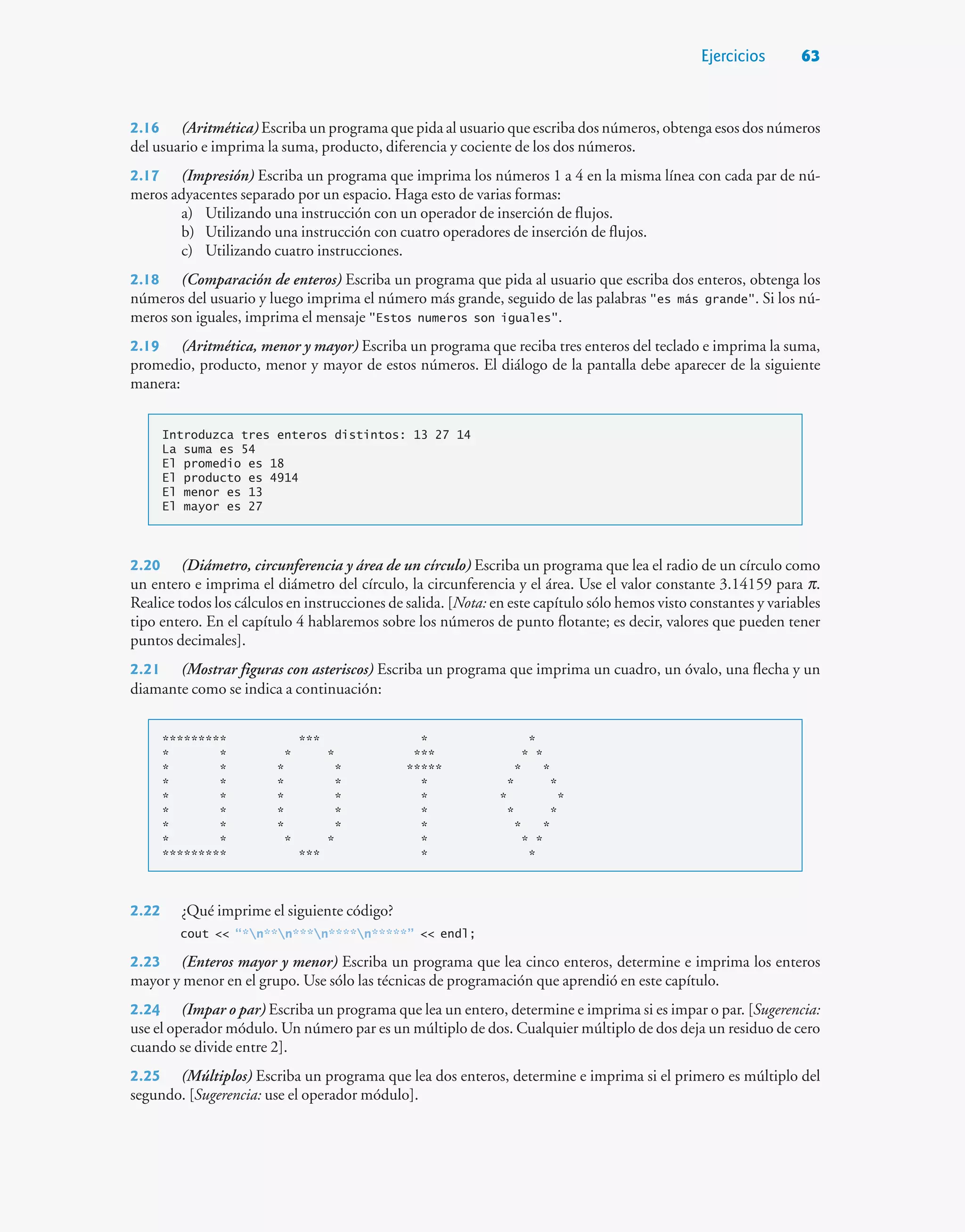 Ejercicios 63
2.16 (Aritmética) Escriba un programa que pida al usuario que escriba dos números, obtenga esos dos números
del usuario e imprima la suma, producto, diferencia y cociente de los dos números.
2.17 (Impresión) Escriba un programa que imprima los números 1 a 4 en la misma línea con cada par de nú-
meros adyacentes separado por un espacio. Haga esto de varias formas:
a) Utilizando una instrucción con un operador de inserción de flujos.
b) Utilizando una instrucción con cuatro operadores de inserción de flujos.
c) Utilizando cuatro instrucciones.
2.18 (Comparación de enteros) Escriba un programa que pida al usuario que escriba dos enteros, obtenga los
números del usuario y luego imprima el número más grande, seguido de las palabras es más grande. Si los nú-
meros son iguales, imprima el mensaje Estos numeros son iguales.
2.19 (Aritmética, menor y mayor) Escriba un programa que reciba tres enteros del teclado e imprima la suma,
promedio, producto, menor y mayor de estos números. El diálogo de la pantalla debe aparecer de la siguiente
manera:
Introduzca tres enteros distintos: 13 27 14
La suma es 54
El promedio es 18
El producto es 4914
El menor es 13
El mayor es 27
2.20 (Diámetro, circunferencia y área de un círculo) Escriba un programa que lea el radio de un círculo como
un entero e imprima el diámetro del círculo, la circunferencia y el área. Use el valor constante 3.14159 para p.
Realice todos los cálculos en instrucciones de salida. [Nota: en este capítulo sólo hemos visto constantes y variables
tipo entero. En el capítulo 4 hablaremos sobre los números de punto flotante; es decir, valores que pueden tener
puntos decimales].
2.21 (Mostrar figuras con asteriscos) Escriba un programa que imprima un cuadro, un óvalo, una flecha y un
diamante como se indica a continuación:
********* *** * *
* * * * *** * *
* * * * ***** * *
* * * * * * *
* * * * * * *
* * * * * * *
* * * * * * *
* * * * * * *
********* *** * *
2.22 ¿Qué imprime el siguiente código?
cout  “*n**n***n****n*****”  endl;
2.23 (Enteros mayor y menor) Escriba un programa que lea cinco enteros, determine e imprima los enteros
mayor y menor en el grupo. Use sólo las técnicas de programación que aprendió en este capítulo.
2.24 (Impar o par) Escriba un programa que lea un entero, determine e imprima si es impar o par. [Sugerencia:
use el operador módulo. Un número par es un múltiplo de dos. Cualquier múltiplo de dos deja un residuo de cero
cuando se divide entre 2].
2.25 (Múltiplos) Escriba un programa que lea dos enteros, determine e imprima si el primero es múltiplo del
segundo. [Sugerencia: use el operador módulo].
 