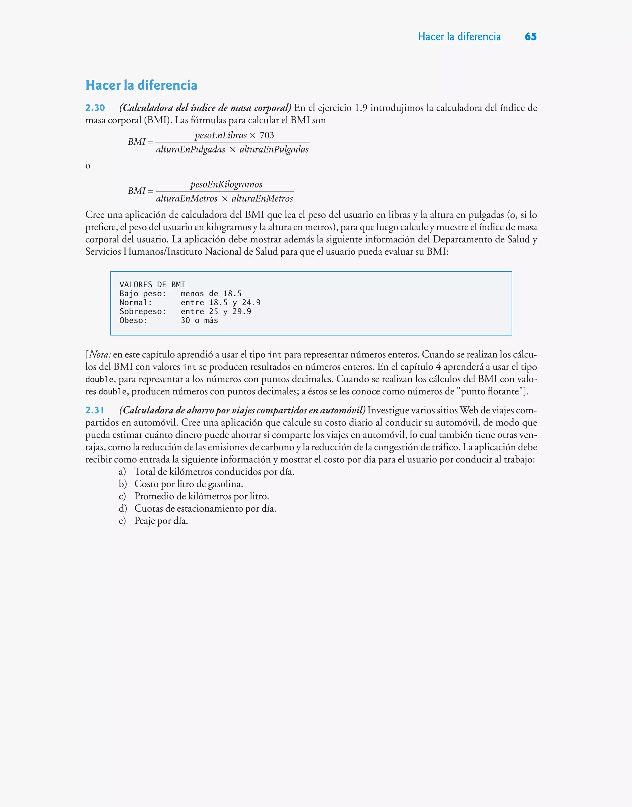 Hacer la diferencia 65
Hacer la diferencia
2.30 (Calculadora del índice de masa corporal) En el ejercicio 1.9 introdujimos la calculadora del índice de
masa corporal (BMI). Las fórmulas para calcular el BMI son
1.6
703
BMI
pesoEnLibras
alturaEnPulgadas alturaEnPulgadas
=
×
×
o
BMI
pesoEnKilogramos
alturaEnMetros alturaEnMetros
=
×
Cree una aplicación de calculadora del BMI que lea el peso del usuario en libras y la altura en pulgadas (o, si lo
prefiere, el peso del usuario en kilogramos y la altura en metros), para que luego calcule y muestre el índice de masa
corporal del usuario. La aplicación debe mostrar además la siguiente información del Departamento de Salud y
Servicios Humanos/Instituto Nacional de Salud para que el usuario pueda evaluar su BMI:
VALORES DE BMI
Bajo peso: menos de 18.5
Normal: entre 18.5 y 24.9
Sobrepeso: entre 25 y 29.9
Obeso: 30 o más
[Nota: en este capítulo aprendió a usar el tipo int para representar números enteros. Cuando se realizan los cálcu-
los del BMI con valores int se producen resultados en números enteros. En el capítulo 4 aprenderá a usar el tipo
double, para representar a los números con puntos decimales. Cuando se realizan los cálculos del BMI con valo-
res double, producen números con puntos decimales; a éstos se les conoce como números de punto flotante].
2.31 (Calculadora de ahorro por viajes compartidos en automóvil) Investigue varios sitios Web de viajes com-
partidos en automóvil. Cree una aplicación que calcule su costo diario al conducir su automóvil, de modo que
pueda estimar cuánto dinero puede ahorrar si comparte los viajes en automóvil, lo cual también tiene otras ven-
tajas, como la reducción de las emisiones de carbono y la reducción de la congestión de tráfico. La aplicación debe
recibir como entrada la siguiente información y mostrar el costo por día para el usuario por conducir al trabajo:
a) Total de kilómetros conducidos por día.
b) Costo por litro de gasolina.
c) Promedio de kilómetros por litro.
d) Cuotas de estacionamiento por día.
e) Peaje por día.
 