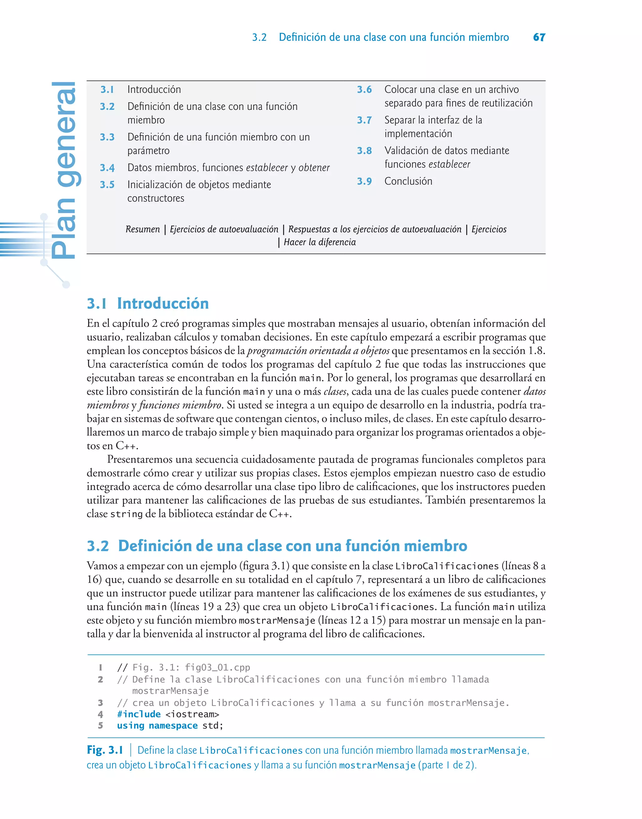 3.2 Definición de una clase con una función miembro 67
3.1Introducción
En el capítulo 2 creó programas simples que mostraban mensajes al usuario, obtenían información del
usuario, realizaban cálculos y tomaban decisiones. En este capítulo empezará a escribir programas que
emplean los conceptos básicos de la programación orientada a objetos que presentamos en la sección 1.8.
Una característica común de todos los programas del capítulo 2 fue que todas las instrucciones que
ejecutaban tareas se encontraban en la función main. Por lo general, los programas que desarrollará en
este libro consistirán de la función main y una o más clases, cada una de las cuales puede contener datos
miembros y funciones miembro. Si usted se integra a un equipo de desarrollo en la industria, podría tra-
bajar en sistemas de software que contengan cientos, o incluso miles, de clases. En este capítulo desarro-
llaremos un marco de trabajo simple y bien maquinado para organizar los programas orientados a obje-
tos en C++.
Presentaremos una secuencia cuidadosamente pautada de programas funcionales completos para
demostrarle cómo crear y utilizar sus propias clases. Estos ejemplos empiezan nuestro caso de estudio
integrado acerca de cómo desarrollar una clase tipo libro de calificaciones, que los instructores pueden
utilizar para mantener las calificaciones de las pruebas de sus estudiantes. También presentaremos la
clase string de la biblioteca estándar de C++.
3.2Definición de una clase con una función miembro
Vamos a empezar con un ejemplo (figura 3.1) que consiste en la clase LibroCalificaciones (líneas 8 a
16) que, cuando se desarrolle en su totalidad en el capítulo 7, representará a un libro de calificaciones
que un instructor puede utilizar para mantener las calificaciones de los exámenes de sus estudiantes, y
una función main (líneas 19 a 23) que crea un objeto LibroCalificaciones. La función main utiliza
este objeto y su función miembro mostrarMensaje (líneas 12 a 15) para mostrar un mensaje en la pan-
talla y dar la bienvenida al instructor al programa del libro de calificaciones.
1 // Fig. 3.1: fig03_01.cpp
2 // Define la clase LibroCalificaciones con una función miembro llamada
mostrarMensaje
3 // crea un objeto LibroCalificaciones y llama a su función mostrarMensaje.
4 #include iostream
5 using namespace std;
3.1 Introducción
3.2 Definición de una clase con una función
miembro
3.3 Definición de una función miembro con un
parámetro
3.4 Datos miembros, funciones establecer y obtener
3.5 Inicialización de objetos mediante
constructores
3.6 Colocar una clase en un archivo
separado para fines de reutilización
3.7 Separar la interfaz de la
implementación
3.8 Validación de datos mediante
funciones establecer
3.9 Conclusión
Resumen | Ejercicios de autoevaluación | Respuestas a los ejercicios de autoevaluación | Ejercicios
| Hacer la diferencia
Fig. 3.1  Define la clase LibroCalificaciones con una función miembro llamada mostrarMensaje,
crea un objeto LibroCalificaciones y llama a su función mostrarMensaje (parte 1 de 2).
 